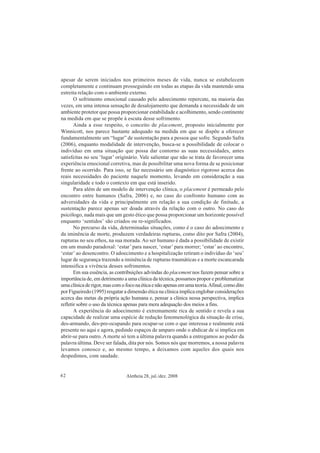 Aletheia 28, jul./dez. 200842
apesar de serem iniciados nos primeiros meses de vida, nunca se estabelecem
completamente e continuam prosseguindo em todas as etapas da vida mantendo uma
estreita relação com o ambiente externo.
O sofrimento emocional causado pelo adoecimento repercute, na maioria das
vezes, em uma intensa sensação de desalojamento que demanda a necessidade de um
ambiente protetor que possa proporcionar estabilidade e acolhimento, sendo continente
na medida em que se propõe à escuta desse sofrimento.
Ainda a esse respeito, o conceito de placement, proposto inicialmente por
Winnicott, nos parece bastante adequado na medida em que se dispõe a oferecer
fundamentalmente um “lugar” de sustentação para a pessoa que sofre. Segundo Safra
(2006), enquanto modalidade de intervenção, busca-se a possibilidade de colocar o
indivíduo em uma situação que possa dar contorno as suas necessidades, antes
satisfeitas no seu ‘lugar’ originário. Vale salientar que não se trata de favorecer uma
experiência emocional corretiva, mas de possibilitar uma nova forma de se posicionar
frente ao ocorrido. Para isso, se faz necessário um diagnóstico rigoroso acerca das
reais necessidades do paciente naquele momento, levando em consideração a sua
singularidade e todo o contexto em que está inserido.
Para além de um modelo de intervenção clínica, o placement é permeado pelo
encontro entre humanos (Safra, 2006) e, no caso do confronto humano com as
adversidades da vida e principalmente em relação a sua condição de finitude, a
sustentação parece apenas ser doada através da relação com o outro. No caso do
psicólogo, nada mais que um gesto ético que possa proporcionar um horizonte possível
enquanto ‘sentidos’ são criados ou re-significados.
No percurso da vida, determinadas situações, como é o caso do adoecimento e
da iminência de morte, produzem verdadeiras rupturas, como dito por Safra (2004),
rupturas no seu ethos, na sua morada. Ao ser humano é dada a possibilidade de existir
em um mundo paradoxal: ‘estar’ para nascer, ‘estar’ para morrer; ‘estar’ ao encontro,
‘estar’ ao desencontro. O adoecimento e a hospitalização retiram o indivíduo do ‘seu’
lugar de segurança trazendo a iminência de rupturas traumáticas e a morte escancarada
intensifica a vivência desses sofrimentos.
Em sua essência, as contribuições advindas do placement nos fazem pensar sobre a
importância de, em detrimento a uma clínica da técnica, possamos propor e problematizar
umaclínicaderigor,mascomofoconaéticaenãoapenasemumateoria.Afinal,comodito
por Figueiredo (1995) resgatar a dimensão ética na clínica implica englobar considerações
acerca das metas da própria ação humana e, pensar a clínica nessa perspectiva, implica
refletir sobre o uso da técnica apenas para mera adequação dos meios a fins.
A experiência do adoecimento é extremamente rica de sentido e revela a sua
capacidade de realizar uma espécie de redução fenomenológica da situação de crise,
des-armando, des-pre-ocupando para ocupar-se com o que interessa e realmente está
presente no aqui e agora, pedindo espaços de amparo onde o abdicar de si implica em
abrir-se para outro. A morte só tem a última palavra quando a entregamos ao poder da
palavra última. Deve ser falada, dita por nós. Somos nós que morremos, a nossa palavra
levamos conosco e, ao mesmo tempo, a deixamos com aqueles dos quais nos
despedimos, com saudade.
 