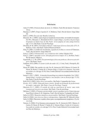 Aletheia 28, jul./dez. 2008 43
Referências
Ariès, P. (1989). O homem diante da morte. (L. Ribeiro, Trad.) Rio de Janeiro: Francisco
Alves.
Bauman, Z. (2007). Tempos líquidos (C.A. Medeiros,Trad.). Rio de Janeiro: Jorge Zahar
Ed.
Boff, L. (1999). Ética da vida. Brasília: Letraviva.
Bruscato, W. L. (2004).Apsicologia no hospital da misericórdia: um modelo de atuação.
Em W.L. Bruscato, C. Benedetti & S.R.A. Lopes (Orgs.), A prática da psicologia
hospitalar na Santa Casa de São Paulo: novas páginas de uma antiga história
(pp. 17-31). São Paulo: Casa do Psicólogo.
Dworkin, R. W. (2007). Felicidade artificial: o lado negro da nova classe feliz. (P.A. S.
Barbosa, Trad.). São Paulo: Editora Planeta do Brasil.
Elias, N. (2001). Asolidão dos moribundos, seguido de envelhecer e morrer (P. Dentzien,
Trad.). Rio de Janeiro: Jorge Zahar Ed.
Ferry, L. (1997). O homem-deus: ou o sentido da vida. Lisboa: EdiçõesASA.
Ferry, L. (2007). Aprender a viver: filosofia para novos tempos. (V. L. dos Reis, Trad.).
Rio de Janeiro: Objetiva.
Figueiredo, L. C. M. (1995). Da epistemologia à ética nas práticas e discursos psicoló-
gicos. São Paulo: Vozes.
Gadamer, H-G. (2006). O caráter oculto da saúde. (A. L. Costa, Trad.). Petrópolis, RJ:
Vozes.
Haour, B. (2006). Dar sentido a la vida. Em: R.Antoncich, M.D. Mateos, G. Gamio, B.
Haour, B. Romá, V. Santuc & A. Simons (Orgs.), Cuidar de lo humano: buscando
un sentido a la vida (pp. 43-56). Peru: Fondo Editorial UniversidadAntônio Ruiz de
Montoya.
Ismael, S. M. C. (2005). A inserção do psicólogo no contexto hospitalar. Em: S.M.C.
Ismael (Org.), A prática psicológica e sua interface com as doenças (pp. 17-35).
São Paulo: Casa do Psicólogo.
Kehl, M. R. (2002). Sobre ética e psicanálise. São Paulo: Companhia das Letras.
Kovács, M. J. (2003). Educação para a morte: desafio na formação de profissionais
de saúde e educação. São Paulo. Casa do Psicólogo: Fapesp.
Macieira, R. C. (2001). O sentido da vida na experiência de morte: uma visão
transpessoal em psico-oncologia. São Paulo: Casa do psicólogo.
Melman, C (2003). O homem sem gravidade: gozar a qualquer preço; Entrevistas por
Jean-Pierre Lebrun (S. R. Felgueiras, Trad.). Rio de Janeiro: Companhia de Freud.
Safra, G. (1995). Momentos mutativos em psicanálise. São Paulo: Casa do Psicólogo.
Safra, G. (2004). A pó-ética na clínica contemporânea.Aparecida, SP: Idéias & Letras.
Safra, G (2006). Placement: modelo clínico para o acompanhamento terapêutico. Psychê,
18,13-20.
Simons,A. (2006). El ser humano como pregunta. Em: R.Antoncich, M.D. Mateos, G.
Gamio, B. Haour, B. Romá, V. Santuc & A. Simons (Orgs), Cuidar de lo humano:
buscando un sentido a la vida (pp. 9-21). Peru: Fondo Editorial UniversidadAntô-
nio Ruiz de Montoya.
 