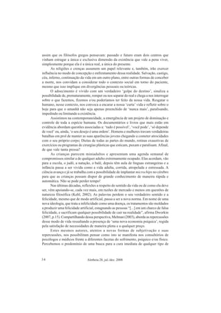 Aletheia 28, jul./dez. 200834
assim que os filósofos gregos pensavam: passado e futuro eram dois centros que
vinham estragar a única e exclusiva dimensão da existência que vale a pena viver,
simplesmente porque ela é a única real, a única do presente.
As religiões e crenças assumem um papel relevante e, também, irão exercer
influência no modo de concepção e enfrentamento dessa realidade. Salvação, castigo,
céu, inferno, continuação da vida em um outro plano, entre outras formas de conceber
a morte, nos convidam a considerar todo o contexto social em torno do paciente,
mesmo que isso implique em divergências pessoais ou teóricas.
O adoecimento é vivido com um verdadeiro ‘golpe do destino’, sinaliza a
possibilidade de, prematuramente, romper ou nos separar do real e chega a nos interrogar
sobre o que fazemos, fizemos e/ou poderíamos ter feito da nossa vida. Resgatar o
humano, nesse contexto, nos convoca a encarar a nossa ‘curta’ vida e refletir sobre o
hoje para que o amanhã não seja apenas preenchido de ‘nunca mais’, paralisando,
impedindo ou limitando a existência.
Assistimos na contemporaneidade, a emergência de um projeto de dominação e
controle de toda a espécie humana. Os documentários e livros que mais estão em
evidência abordam questões associadas a: ‘tudo é possível’, ‘você pode’, ‘só depende
de você’ ou, ainda, ‘o seu desejo é uma ordem’. Homens e mulheres travam verdadeiras
batalhas em prol de manter as suas aparências jovens chegando a cometer atrocidades
com o seu próprio corpo; Dietas de todas as partes do mundo, rotinas exaustivas de
exercícios ou programas de cirurgias plásticas que esticam, puxam e paralisam.Afinal,
de que vale tanta pressa?
As crianças parecem miniadultos e apresentam uma agenda semanal de
compromissos similar a de qualquer adulto extremamente ocupado. Elas acordam, vão
para a escola, o judô, a natação, o balé, depois têm aula de línguas estrangeiras e a
infância passa a ser vivida como a vida adulta, corrida, atropelada e estressada. A
ciência avança e já se trabalha com a possibilidade de implantar microchips no cérebro
para que as crianças possam dispor de grande conhecimento de maneira rápida e
automática. Não se pode perder tempo!
Nas últimas décadas, reflexões a respeito do sentido da vida ou de como ela deve
ser, vêm apoiando-se, cada vez mais, em razões de mercado e menos em questões de
natureza filosófica (Kehl, 2002). As palavras perdem o seu verdadeiro sentido e a
felicidade, mesmo que de modo artificial, passa a ser a nova norma. Em nome de uma
nova ideologia, que trata a infelicidade como uma doença, os tratamentos são moldados
a produzir uma felicidade artificial, estagnando as pessoas “[...] em um charco de falsa
felicidade, e sacrificam qualquer possibilidade de cair na realidade”, afirma Dworkin
(2007, p.15). Compartilhando dessa perspectiva, Melman (2003), aborda as repercussões
desse modo de vida ressaltando a presença de ‘uma nova economia psíquica’, regida
pela satisfação de necessidades de maneira plena e a qualquer preço.
Estes mesmos autores, atentos a novas formas de subjetivação e suas
repercussões, nos possibilitam pensar como isto se manifesta nos consultórios de
psicólogos e médicos frente a diferentes facetas do sofrimento, psíquico e/ou físico.
Percebemos o predomínio de uma busca para a cura imediata de qualquer tipo de
 