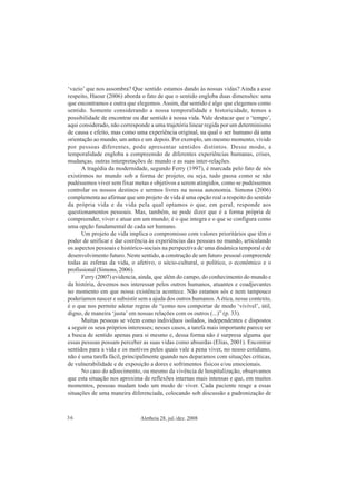 Aletheia 28, jul./dez. 200836
‘vazio’ que nos assombra? Que sentido estamos dando às nossas vidas? Ainda a esse
respeito, Haour (2006) aborda o fato de que o sentido engloba duas dimensões: uma
que encontramos e outra que elegemos. Assim, dar sentido é algo que elegemos como
sentido. Somente considerando a nossa temporalidade e historicidade, temos a
possibilidade de encontrar ou dar sentido à nossa vida. Vale destacar que o ‘tempo’,
aqui considerado, não corresponde a uma trajetória linear regida por um determinismo
de causa e efeito, mas como uma experiência original, na qual o ser humano dá uma
orientação ao mundo, um antes e um depois. Por exemplo, um mesmo momento, vivido
por pessoas diferentes, pode apresentar sentidos distintos. Desse modo, a
temporalidade engloba a compreensão de diferentes experiências humanas, crises,
mudanças, outras interpretações de mundo e as suas inter-relações.
A tragédia da modernidade, segundo Ferry (1997), é marcada pelo fato de nós
existirmos no mundo sob a forma de projeto, ou seja, tudo passa como se não
pudéssemos viver sem fixar metas e objetivos a serem atingidos, como se pudéssemos
controlar os nossos destinos e sermos livres na nossa autonomia. Simons (2006)
complementa ao afirmar que um projeto de vida é uma opção real a respeito do sentido
da própria vida e da vida pela qual optamos o que, em geral, responde aos
questionamentos pessoais. Mas, também, se pode dizer que é a forma própria de
compreender, viver e atuar em um mundo; é o que integra e o que se configura como
uma opção fundamental de cada ser humano.
Um projeto de vida implica o compromisso com valores prioritários que têm o
poder de unificar e dar coerência às experiências das pessoas no mundo, articulando
os aspectos pessoais e histórico-sociais na perspectiva de uma dinâmica temporal e de
desenvolvimento futuro. Neste sentido, a construção de um futuro pessoal compreende
todas as esferas da vida, o afetivo, o sócio-cultural, o político, o econômico e o
profissional (Simons, 2006).
Ferry (2007) evidencia, ainda, que além do campo, do conhecimento do mundo e
da história, devemos nos interessar pelos outros humanos, atuantes e coadjuvantes
no momento em que nossa existência acontece. Não estamos sós e nem tampouco
poderíamos nascer e subsistir sem a ajuda dos outros humanos.Aética, nesse contexto,
é o que nos permite adotar regras de “como nos comportar de modo ‘vivível’, útil,
digno, de maneira ‘justa’ em nossas relações com os outros (...)” (p. 33).
Muitas pessoas se vêem como indivíduos isolados, independentes e dispostos
a seguir os seus próprios interesses; nesses casos, a tarefa mais importante parece ser
a busca de sentido apenas para si mesmo e, dessa forma não é surpresa alguma que
essas pessoas possam perceber as suas vidas como absurdas (Elias, 2001). Encontrar
sentidos para a vida e os motivos pelos quais vale a pena viver, no nosso cotidiano,
não é uma tarefa fácil, principalmente quando nos deparamos com situações críticas,
de vulnerabilidade e de exposição a dores e sofrimentos físicos e/ou emocionais.
No caso do adoecimento, ou mesmo da vivência de hospitalização, observamos
que esta situação nos aproxima de reflexões internas mais intensas e que, em muitos
momentos, pessoas mudam todo um modo de viver. Cada paciente reage a essas
situações de uma maneira diferenciada, colocando sob discussão a padronização de
 