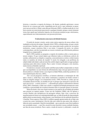 Aletheia 28, jul./dez. 2008 37
técnicas e conceitos a respeito da doença e do doente, podendo aprisionar a nossa
forma de ver a pessoa que sofre, impedindo-nos de ouvir o que realmente se passa;
ouvir um ser em devir.Afinal, como dito por Schwartz (2005), o melhor modo de se viver
bem consiste em estar pronto para morrer a qualquer instante, porque a morte iminente
torna claro aquilo que realmente importa, nos faz prestar atenção ao que valorizamos,
especialmente nos relacionamentos com pessoas próximas.
Oadoecimentocomomarcadafinitudehumana
O modo de encarar a morte, assim como outros aspectos da nossa cultura vêm
mudando no decorrer do tempo. SegundoAriès (1989), a atitude antiga, em que a morte
era próxima e familiar, opõe-se à atual e nos causa tanto medo a ponto de, em muitos
momentos, sequer ousarmos falar o seu nome. A negação da morte, na cultura
contemporânea, está tão incorporada aos nossos costumes que dificilmente podemos
imaginá-la ou compreendê-la.
Boff (1999) também se pergunta a respeito da temática sobre a morte para os
nossos tempos. O que restará depois que diluírem todas as referências estáveis de
sentido, submeterem as religiões a suspeitas, conscientizarem os mitos e relativizarem
todos os modelos de leitura do mundo? A morte foi relegada a um problema da
subjetividade individual e cada um tenta lhe conferir algum significado ou negar qualquer
esperança para além desse mundo. Para o autor vivemos entregues a nós mesmos,
numa imensa orfandade espiritual.
O modo de se encarar a morte pode contribuir para melhor compreender os rituais
que a acompanham e as suas formas de enfrentamento, haja vista que apesar de muitas
dessas práticas e atitudes terem a sua origem na Idade Média, ainda hoje podemos ver
suas manifestações (Kovàcs, 2003).
Até a era do progresso científico, os homens admitiam a continuação da vida
após a morte e, ainda hoje, essas idéias continuam a constituir um fundo comum a
todas as religiões antigas e ao cristianismo (Ariès, 1989). Percebe-se, ainda, que nas
sociedades desenvolvidas, na medida em que os perigos que ameaçam as pessoas são
mais previsíveis – a morte inclusive –, a demanda por poderes sobrenaturais diminui
(Elias, 2001). Entretanto, o lidar com a morte e a angústia da finitude permanecem como
condições a precariedade da existência humana tanto no passado quanto no presente.
Idéias da morte e dos seus rituais tornam-se um aspecto da sociedade que podem
unir pessoas ou separar grupos. Como nos diz Gadamer (2006), não foi apenas o
cortejo fúnebre que desapareceu da paisagem urbana, haja vista o processo de
anonimização do morrer na contemporaneidade que, ao lado da perda de representação
pública desse acontecimento, afasta doente e seus familiares de um ambiente doméstico
e familiar. Nesse aspecto, Elias (2001) é enfático quando aponta modos de se lidar com
a morte tais como: mitologizar o fim da vida com a idéia de uma outra vida, afastar a
idéia de morte assumindo o ideal de imortalidade – que se percebe como forte tendência
nas sociedades atuais –, e por fim, encará-la como inerente à nossa condição humana,
um fato da nossa existência. Para o autor, o medo de morrer é, sobretudo, o medo da
 