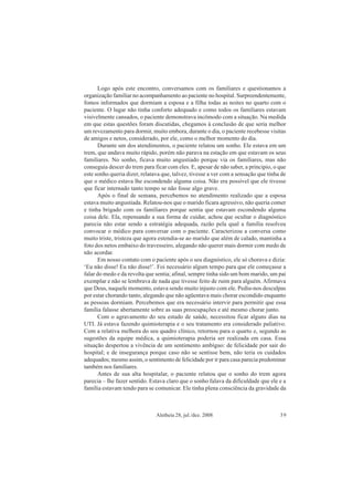 Aletheia 28, jul./dez. 2008 39
Logo após este encontro, conversamos com os familiares e questionamos a
organização familiar no acompanhamento ao paciente no hospital. Surpreendentemente,
fomos informados que dormiam a esposa e a filha todas as noites no quarto com o
paciente. O lugar não tinha conforto adequado e como todos os familiares estavam
visivelmente cansados, o paciente demonstrava incômodo com a situação. Na medida
em que estas questões foram discutidas, chegamos à conclusão de que seria melhor
um revezamento para dormir, muito embora, durante o dia, o paciente recebesse visitas
de amigos e netos, considerado, por ele, como o melhor momento do dia.
Durante um dos atendimentos, o paciente relatou um sonho. Ele estava em um
trem, que andava muito rápido, porém não parava na estação em que estavam os seus
familiares. No sonho, ficava muito angustiado porque via os familiares, mas não
conseguia descer do trem para ficar com eles. E, apesar de não saber, a principio, o que
este sonho queria dizer, relatava que, talvez, tivesse a ver com a sensação que tinha de
que o médico estava lhe escondendo alguma coisa. Não era possível que ele tivesse
que ficar internado tanto tempo se não fosse algo grave.
Após o final de semana, percebemos no atendimento realizado que a esposa
estava muito angustiada. Relatou-nos que o marido ficara agressivo, não queria comer
e tinha brigado com os familiares porque sentia que estavam escondendo alguma
coisa dele. Ela, repensando a sua forma de cuidar, achou que ocultar o diagnóstico
parecia não estar sendo a estratégia adequada, razão pela qual a família resolveu
convocar o médico para conversar com o paciente. Caracterizou a conversa como
muito triste, tristeza que agora estendia-se ao marido que além de calado, mantinha a
foto dos netos embaixo do travesseiro, alegando não querer mais dormir com medo de
não acordar.
Em nosso contato com o paciente após o seu diagnóstico, ele só chorava e dizia:
‘Eu não disse! Eu não disse!’. Foi necessário algum tempo para que ele começasse a
falar do medo e da revolta que sentia; afinal, sempre tinha sido um bom marido, um pai
exemplar e não se lembrava de nada que tivesse feito de ruim para alguém. Afirmava
que Deus, naquele momento, estava sendo muito injusto com ele. Pediu-nos desculpas
por estar chorando tanto, alegando que não agüentava mais chorar escondido enquanto
as pessoas dormiam. Percebemos que era necessário intervir para permitir que essa
família falasse abertamente sobre as suas preocupações e até mesmo chorar junto.
Com o agravamento do seu estado de saúde, necessitou ficar alguns dias na
UTI. Já estava fazendo quimioterapia e o seu tratamento era considerado paliativo.
Com a relativa melhora do seu quadro clínico, retornou para o quarto e, segundo as
sugestões da equipe médica, a quimioterapia poderia ser realizada em casa. Essa
situação despertou a vivência de um sentimento ambíguo: de felicidade por sair do
hospital; e de insegurança porque caso não se sentisse bem, não teria os cuidados
adequados; mesmo assim, o sentimento de felicidade por ir para casa parecia predominar
também nos familiares.
Antes de sua alta hospitalar, o paciente relatou que o sonho do trem agora
parecia – lhe fazer sentido. Estava claro que o sonho falava da dificuldade que ele e a
família estavam tendo para se comunicar. Ele tinha plena consciência da gravidade da
 