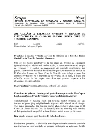 Scripta Nova
REVISTA ELECTRÓNICA DE GEOGRAFÍA Y CIENCIAS SOCIALES
Universidad de Barcelona. ISSN: 1138-9788. Depósito Legal: B. 21.741-98
Vol. VII, núm. 146(075), 1 de agosto de 2003
¿DE CABAÑAS A PALACIOS? VIVIENDA Y PROCESO DE
ELITIZACIÓN EN EL CABO-LOS LLANOS (SANTA CRUZ DE
TENERIFE, CANARIAS)
Luz Marina García Herrera
Universidad de La Laguna, España
De cabañas a palacios. Vivienda y proceso de elitización en el Cabo-Los Llanos
(Santa Cruz de Tenerife, Canarias) (Resumen)
Uno de los rasgos constitutivos de las áreas en proceso de elitización
(gentrification) es, además del cambio social, la transformación de su parque
de viviendas y el cambio socioeconómico del mercado inmobiliario que
genera. Dentro de la dinámica de elitización que experimentan los barrios de
El Cabo-Los Llanos, en Santa Cruz de Tenerife, este trabajo explora los
cambios producidos en el mercado de la vivienda en la zona, e inicia una
reflexión acerca de los rasgos específicos que presenta respecto a los
observados en otros ámbitos.
Palabras clave: vivienda, elitización, El Cabo-Los Llanos.
From huts to palaces. Housing and gentrification process in The Cape -
Los Llanos (Santa Cruz de Tenerife, Canarian Islands) (Abstract)
Transformation of building stock and housing market dynamic are key
features of gentrifying neighborhoods, together with related social change.
This paper approaches the housing market changes have taken place in El
Cabo-Los Llanos, in Santa Cruz de Tenerife; it is also a starting point to think
of their particularities regarded to those features stated in current literature.
Key words: housing, gentrification, El Cabo-Los Llanos.
En términos generales, la elitización tiene lugar en barrios céntricos donde la
construcción ha experimentado un proceso prolongado de deterioro, debido
 