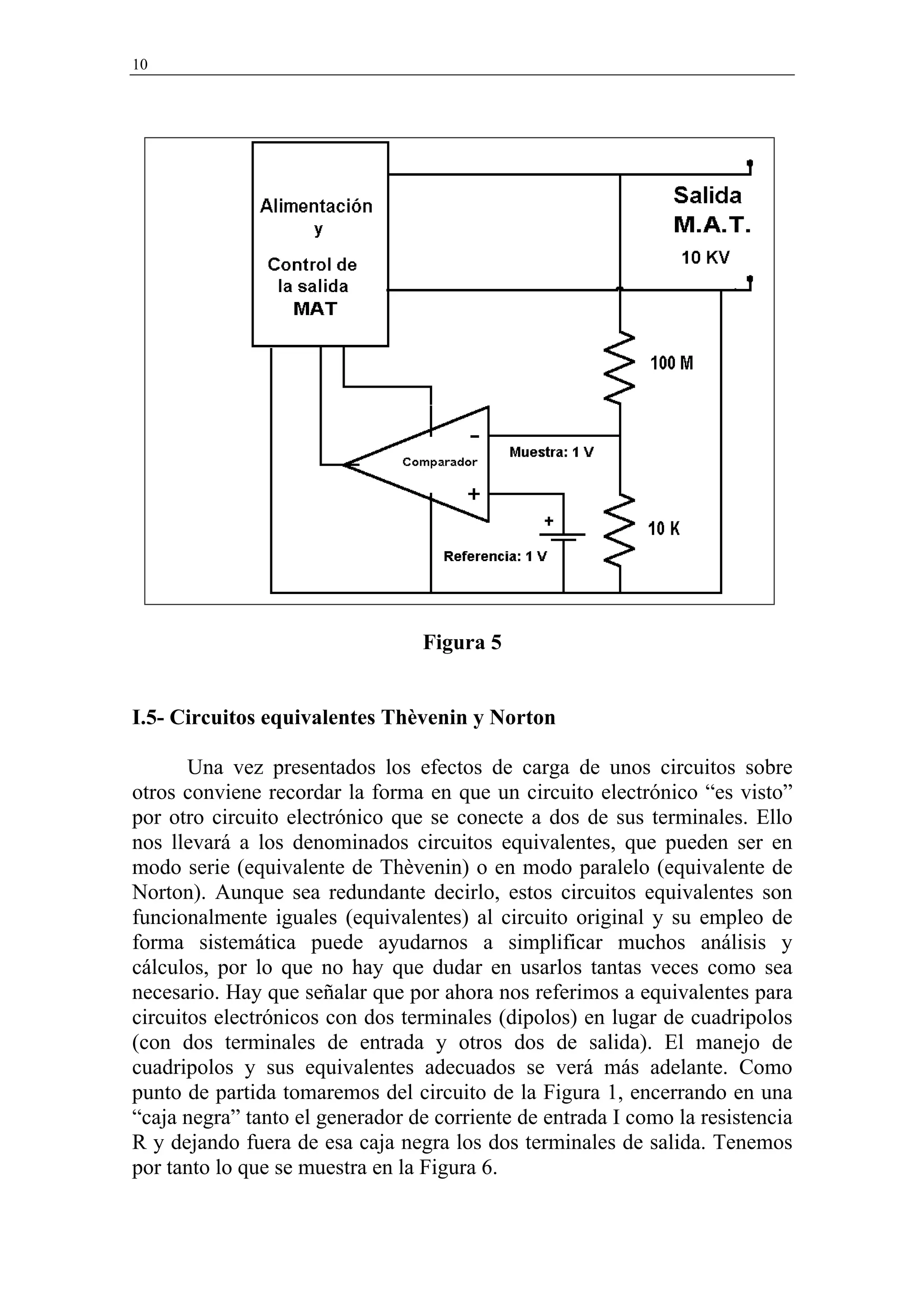 10




                                 Figura 5


I.5- Circuitos equivalentes Thèvenin y Norton

       Una vez presentados los efectos de carga de unos circuitos sobre
otros conviene recordar la forma en que un circuito electrónico “es visto”
por otro circuito electrónico que se conecte a dos de sus terminales. Ello
nos llevará a los denominados circuitos equivalentes, que pueden ser en
modo serie (equivalente de Thèvenin) o en modo paralelo (equivalente de
Norton). Aunque sea redundante decirlo, estos circuitos equivalentes son
funcionalmente iguales (equivalentes) al circuito original y su empleo de
forma sistemática puede ayudarnos a simplificar muchos análisis y
cálculos, por lo que no hay que dudar en usarlos tantas veces como sea
necesario. Hay que señalar que por ahora nos referimos a equivalentes para
circuitos electrónicos con dos terminales (dipolos) en lugar de cuadripolos
(con dos terminales de entrada y otros dos de salida). El manejo de
cuadripolos y sus equivalentes adecuados se verá más adelante. Como
punto de partida tomaremos del circuito de la Figura 1, encerrando en una
“caja negra” tanto el generador de corriente de entrada I como la resistencia
R y dejando fuera de esa caja negra los dos terminales de salida. Tenemos
por tanto lo que se muestra en la Figura 6.
 
