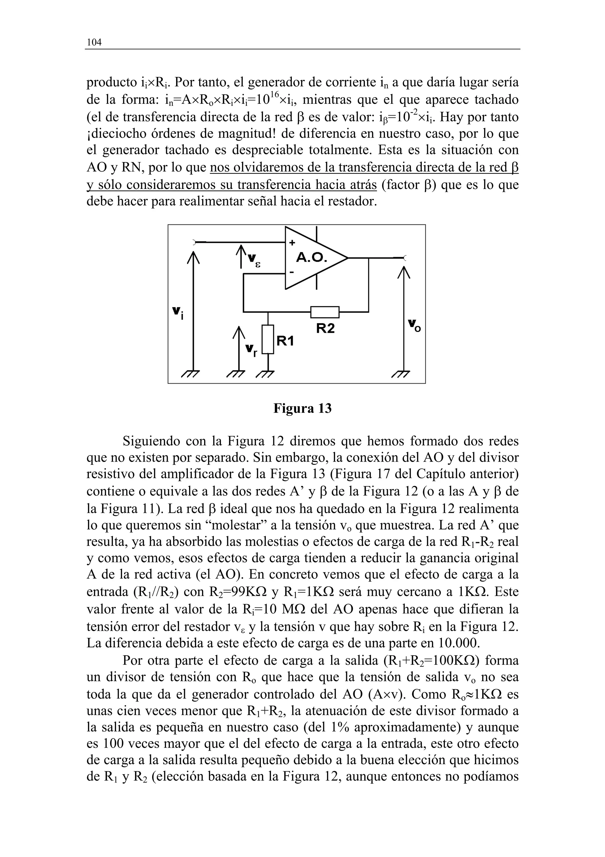 104



producto ii×Ri. Por tanto, el generador de corriente in a que daría lugar sería
de la forma: in=A×Ro×Ri×ii=1016×ii, mientras que el que aparece tachado
(el de transferencia directa de la red β es de valor: iβ=10-2×ii. Hay por tanto
¡dieciocho órdenes de magnitud! de diferencia en nuestro caso, por lo que
el generador tachado es despreciable totalmente. Esta es la situación con
AO y RN, por lo que nos olvidaremos de la transferencia directa de la red β
y sólo consideraremos su transferencia hacia atrás (factor β) que es lo que
debe hacer para realimentar señal hacia el restador.




                                  Figura 13

       Siguiendo con la Figura 12 diremos que hemos formado dos redes
que no existen por separado. Sin embargo, la conexión del AO y del divisor
resistivo del amplificador de la Figura 13 (Figura 17 del Capítulo anterior)
contiene o equivale a las dos redes A’ y β de la Figura 12 (o a las A y β de
la Figura 11). La red β ideal que nos ha quedado en la Figura 12 realimenta
lo que queremos sin “molestar” a la tensión vo que muestrea. La red A’ que
resulta, ya ha absorbido las molestias o efectos de carga de la red R1-R2 real
y como vemos, esos efectos de carga tienden a reducir la ganancia original
A de la red activa (el AO). En concreto vemos que el efecto de carga a la
entrada (R1//R2) con R2=99KΩ y R1=1KΩ será muy cercano a 1KΩ. Este
valor frente al valor de la Ri=10 MΩ del AO apenas hace que difieran la
tensión error del restador vε y la tensión v que hay sobre Ri en la Figura 12.
La diferencia debida a este efecto de carga es de una parte en 10.000.
       Por otra parte el efecto de carga a la salida (R1+R2=100KΩ) forma
un divisor de tensión con Ro que hace que la tensión de salida vo no sea
toda la que da el generador controlado del AO (A×v). Como Ro≈1KΩ es
unas cien veces menor que R1+R2, la atenuación de este divisor formado a
la salida es pequeña en nuestro caso (del 1% aproximadamente) y aunque
es 100 veces mayor que el del efecto de carga a la entrada, este otro efecto
de carga a la salida resulta pequeño debido a la buena elección que hicimos
de R1 y R2 (elección basada en la Figura 12, aunque entonces no podíamos
 