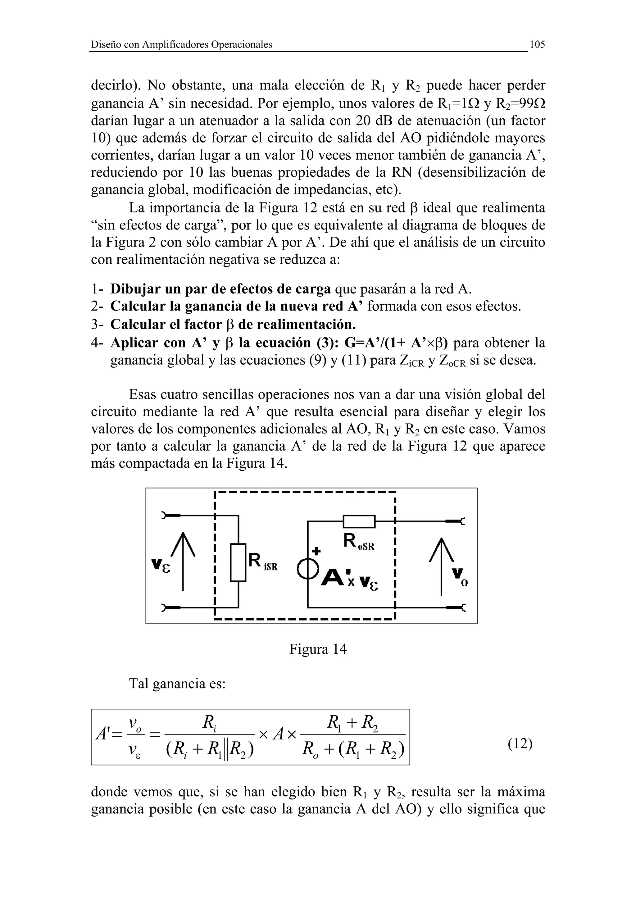 Diseño con Amplificadores Operacionales                                    105


decirlo). No obstante, una mala elección de R1 y R2 puede hacer perder
ganancia A’ sin necesidad. Por ejemplo, unos valores de R1=1Ω y R2=99Ω
darían lugar a un atenuador a la salida con 20 dB de atenuación (un factor
10) que además de forzar el circuito de salida del AO pidiéndole mayores
corrientes, darían lugar a un valor 10 veces menor también de ganancia A’,
reduciendo por 10 las buenas propiedades de la RN (desensibilización de
ganancia global, modificación de impedancias, etc).
       La importancia de la Figura 12 está en su red β ideal que realimenta
“sin efectos de carga”, por lo que es equivalente al diagrama de bloques de
la Figura 2 con sólo cambiar A por A’. De ahí que el análisis de un circuito
con realimentación negativa se reduzca a:
1-   Dibujar un par de efectos de carga que pasarán a la red A.
2-   Calcular la ganancia de la nueva red A’ formada con esos efectos.
3-   Calcular el factor β de realimentación.
4-   Aplicar con A’ y β la ecuación (3): G=A’/(1+ A’×β) para obtener la
     ganancia global y las ecuaciones (9) y (11) para ZiCR y ZoCR si se desea.

       Esas cuatro sencillas operaciones nos van a dar una visión global del
circuito mediante la red A’ que resulta esencial para diseñar y elegir los
valores de los componentes adicionales al AO, R1 y R2 en este caso. Vamos
por tanto a calcular la ganancia A’ de la red de la Figura 12 que aparece
más compactada en la Figura 14.




                                          Figura 14

        Tal ganancia es:

        vo       Ri               R1 + R2
 A' =      =              × A×                                         (12)
        vε ( Ri + R1 R2 )      Ro + ( R1 + R2 )

donde vemos que, si se han elegido bien R1 y R2, resulta ser la máxima
ganancia posible (en este caso la ganancia A del AO) y ello significa que
 