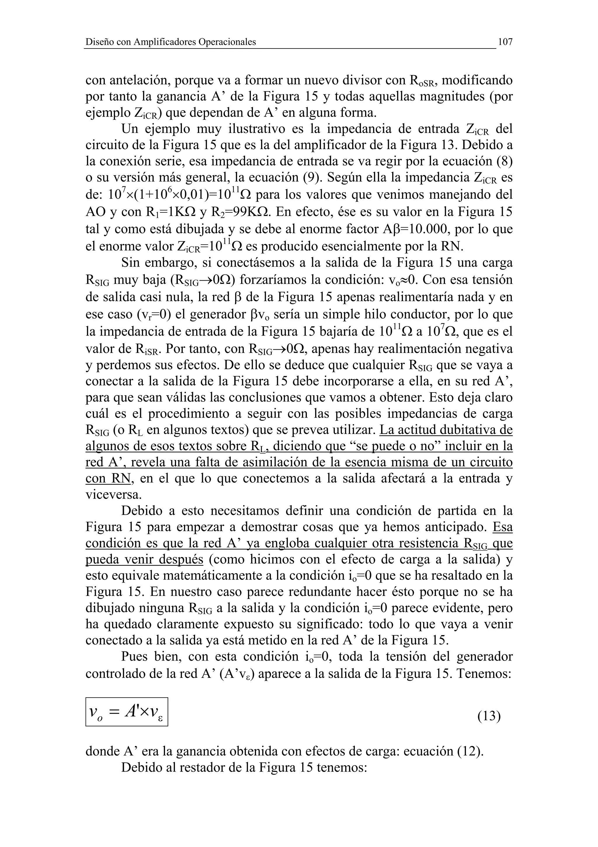 Diseño con Amplificadores Operacionales                                    107


con antelación, porque va a formar un nuevo divisor con RoSR, modificando
por tanto la ganancia A’ de la Figura 15 y todas aquellas magnitudes (por
ejemplo ZiCR) que dependan de A’ en alguna forma.
       Un ejemplo muy ilustrativo es la impedancia de entrada ZiCR del
circuito de la Figura 15 que es la del amplificador de la Figura 13. Debido a
la conexión serie, esa impedancia de entrada se va regir por la ecuación (8)
o su versión más general, la ecuación (9). Según ella la impedancia ZiCR es
de: 107×(1+106×0,01)=1011Ω para los valores que venimos manejando del
AO y con R1=1KΩ y R2=99KΩ. En efecto, ése es su valor en la Figura 15
tal y como está dibujada y se debe al enorme factor Aβ=10.000, por lo que
el enorme valor ZiCR=1011Ω es producido esencialmente por la RN.
       Sin embargo, si conectásemos a la salida de la Figura 15 una carga
RSIG muy baja (RSIG→0Ω) forzaríamos la condición: vo≈0. Con esa tensión
de salida casi nula, la red β de la Figura 15 apenas realimentaría nada y en
ese caso (vr=0) el generador βvo sería un simple hilo conductor, por lo que
la impedancia de entrada de la Figura 15 bajaría de 1011Ω a 107Ω, que es el
valor de RiSR. Por tanto, con RSIG→0Ω, apenas hay realimentación negativa
y perdemos sus efectos. De ello se deduce que cualquier RSIG que se vaya a
conectar a la salida de la Figura 15 debe incorporarse a ella, en su red A’,
para que sean válidas las conclusiones que vamos a obtener. Esto deja claro
cuál es el procedimiento a seguir con las posibles impedancias de carga
RSIG (o RL en algunos textos) que se prevea utilizar. La actitud dubitativa de
algunos de esos textos sobre RL, diciendo que “se puede o no” incluir en la
red A’, revela una falta de asimilación de la esencia misma de un circuito
con RN, en el que lo que conectemos a la salida afectará a la entrada y
viceversa.
       Debido a esto necesitamos definir una condición de partida en la
Figura 15 para empezar a demostrar cosas que ya hemos anticipado. Esa
condición es que la red A’ ya engloba cualquier otra resistencia RSIG que
pueda venir después (como hicimos con el efecto de carga a la salida) y
esto equivale matemáticamente a la condición io=0 que se ha resaltado en la
Figura 15. En nuestro caso parece redundante hacer ésto porque no se ha
dibujado ninguna RSIG a la salida y la condición io=0 parece evidente, pero
ha quedado claramente expuesto su significado: todo lo que vaya a venir
conectado a la salida ya está metido en la red A’ de la Figura 15.
       Pues bien, con esta condición io=0, toda la tensión del generador
controlado de la red A’ (A’vε) aparece a la salida de la Figura 15. Tenemos:

vo = A'×vε                                                             (13)

donde A’ era la ganancia obtenida con efectos de carga: ecuación (12).
     Debido al restador de la Figura 15 tenemos:
 