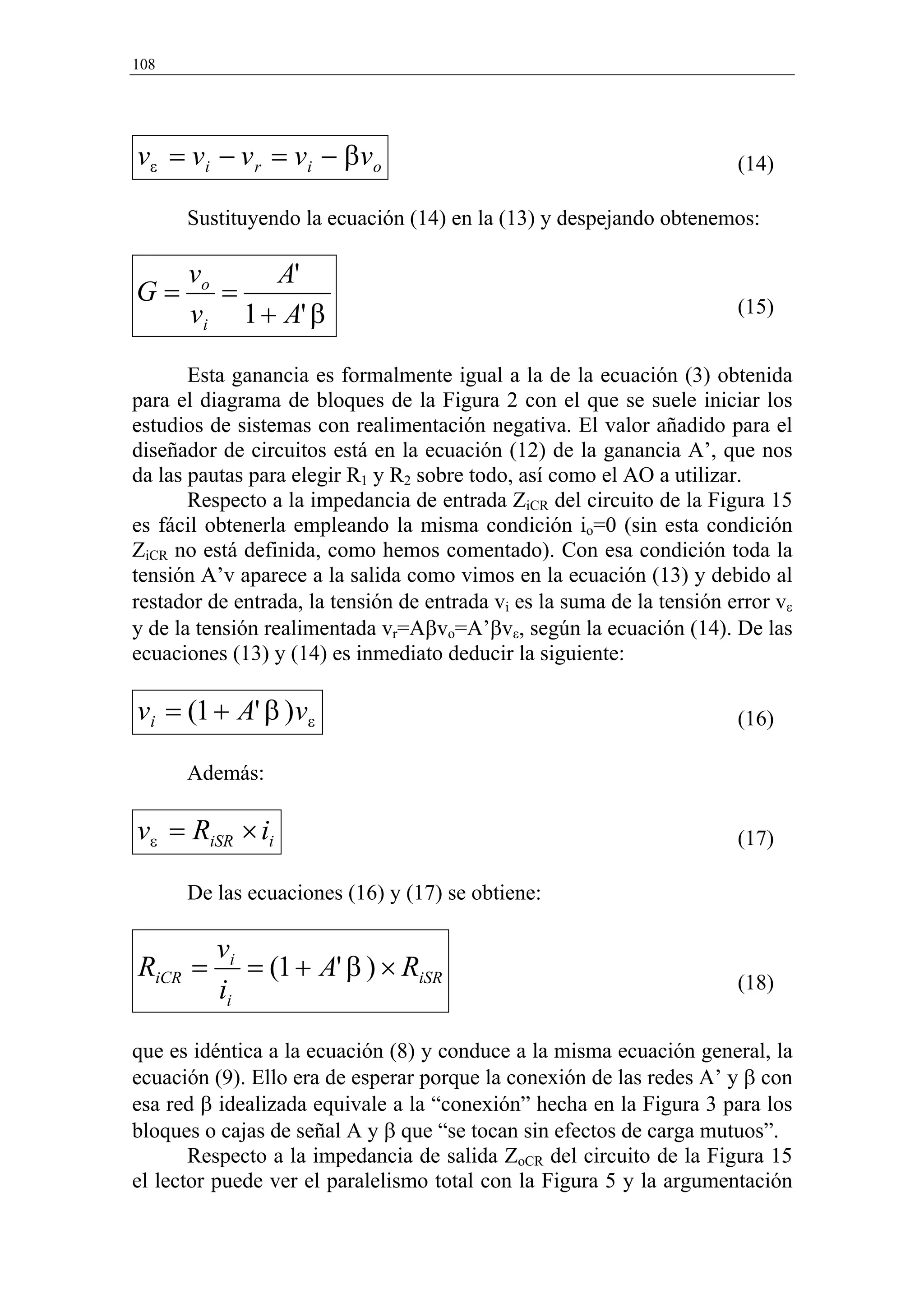 108




vε = v i − v r = v i − β v o                                            (14)

      Sustituyendo la ecuación (14) en la (13) y despejando obtenemos:

      vo    A'
G=       =                                                              (15)
      vi 1 + A' β

       Esta ganancia es formalmente igual a la de la ecuación (3) obtenida
para el diagrama de bloques de la Figura 2 con el que se suele iniciar los
estudios de sistemas con realimentación negativa. El valor añadido para el
diseñador de circuitos está en la ecuación (12) de la ganancia A’, que nos
da las pautas para elegir R1 y R2 sobre todo, así como el AO a utilizar.
       Respecto a la impedancia de entrada ZiCR del circuito de la Figura 15
es fácil obtenerla empleando la misma condición io=0 (sin esta condición
ZiCR no está definida, como hemos comentado). Con esa condición toda la
tensión A’v aparece a la salida como vimos en la ecuación (13) y debido al
restador de entrada, la tensión de entrada vi es la suma de la tensión error vε
y de la tensión realimentada vr=Aβvo=A’βvε, según la ecuación (14). De las
ecuaciones (13) y (14) es inmediato deducir la siguiente:

vi = (1 + A' β )vε                                                      (16)

      Además:

vε = RiSR × ii                                                          (17)

      De las ecuaciones (16) y (17) se obtiene:

          vi
RiCR =       = (1 + A' β ) × RiSR                                       (18)
          ii

que es idéntica a la ecuación (8) y conduce a la misma ecuación general, la
ecuación (9). Ello era de esperar porque la conexión de las redes A’ y β con
esa red β idealizada equivale a la “conexión” hecha en la Figura 3 para los
bloques o cajas de señal A y β que “se tocan sin efectos de carga mutuos”.
       Respecto a la impedancia de salida ZoCR del circuito de la Figura 15
el lector puede ver el paralelismo total con la Figura 5 y la argumentación
 
