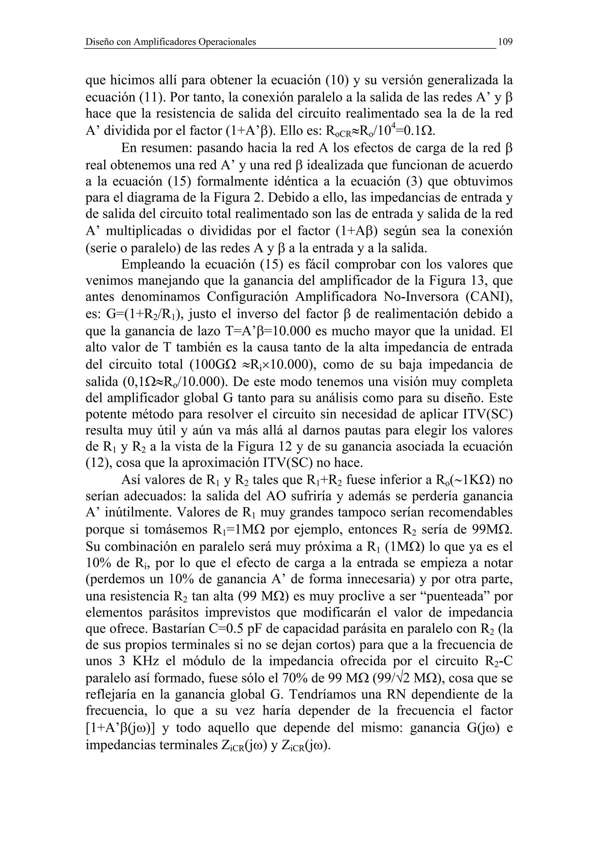 Diseño con Amplificadores Operacionales                                     109


que hicimos allí para obtener la ecuación (10) y su versión generalizada la
ecuación (11). Por tanto, la conexión paralelo a la salida de las redes A’ y β
hace que la resistencia de salida del circuito realimentado sea la de la red
A’ dividida por el factor (1+A’β). Ello es: RoCR≈Ro/104=0.1Ω.
       En resumen: pasando hacia la red A los efectos de carga de la red β
real obtenemos una red A’ y una red β idealizada que funcionan de acuerdo
a la ecuación (15) formalmente idéntica a la ecuación (3) que obtuvimos
para el diagrama de la Figura 2. Debido a ello, las impedancias de entrada y
de salida del circuito total realimentado son las de entrada y salida de la red
A’ multiplicadas o divididas por el factor (1+Aβ) según sea la conexión
(serie o paralelo) de las redes A y β a la entrada y a la salida.
       Empleando la ecuación (15) es fácil comprobar con los valores que
venimos manejando que la ganancia del amplificador de la Figura 13, que
antes denominamos Configuración Amplificadora No-Inversora (CANI),
es: G=(1+R2/R1), justo el inverso del factor β de realimentación debido a
que la ganancia de lazo T=A’β=10.000 es mucho mayor que la unidad. El
alto valor de T también es la causa tanto de la alta impedancia de entrada
del circuito total (100GΩ ≈Ri×10.000), como de su baja impedancia de
salida (0,1Ω≈Ro/10.000). De este modo tenemos una visión muy completa
del amplificador global G tanto para su análisis como para su diseño. Este
potente método para resolver el circuito sin necesidad de aplicar ITV(SC)
resulta muy útil y aún va más allá al darnos pautas para elegir los valores
de R1 y R2 a la vista de la Figura 12 y de su ganancia asociada la ecuación
(12), cosa que la aproximación ITV(SC) no hace.
       Así valores de R1 y R2 tales que R1+R2 fuese inferior a Ro(∼1KΩ) no
serían adecuados: la salida del AO sufriría y además se perdería ganancia
A’ inútilmente. Valores de R1 muy grandes tampoco serían recomendables
porque si tomásemos R1=1MΩ por ejemplo, entonces R2 sería de 99MΩ.
Su combinación en paralelo será muy próxima a R1 (1MΩ) lo que ya es el
10% de Ri, por lo que el efecto de carga a la entrada se empieza a notar
(perdemos un 10% de ganancia A’ de forma innecesaria) y por otra parte,
una resistencia R2 tan alta (99 MΩ) es muy proclive a ser “puenteada” por
elementos parásitos imprevistos que modificarán el valor de impedancia
que ofrece. Bastarían C=0.5 pF de capacidad parásita en paralelo con R2 (la
de sus propios terminales si no se dejan cortos) para que a la frecuencia de
unos 3 KHz el módulo de la impedancia ofrecida por el circuito R2-C
paralelo así formado, fuese sólo el 70% de 99 MΩ (99/√2 MΩ), cosa que se
reflejaría en la ganancia global G. Tendríamos una RN dependiente de la
frecuencia, lo que a su vez haría depender de la frecuencia el factor
[1+A’β(jω)] y todo aquello que depende del mismo: ganancia G(jω) e
impedancias terminales ZiCR(jω) y ZiCR(jω).
 