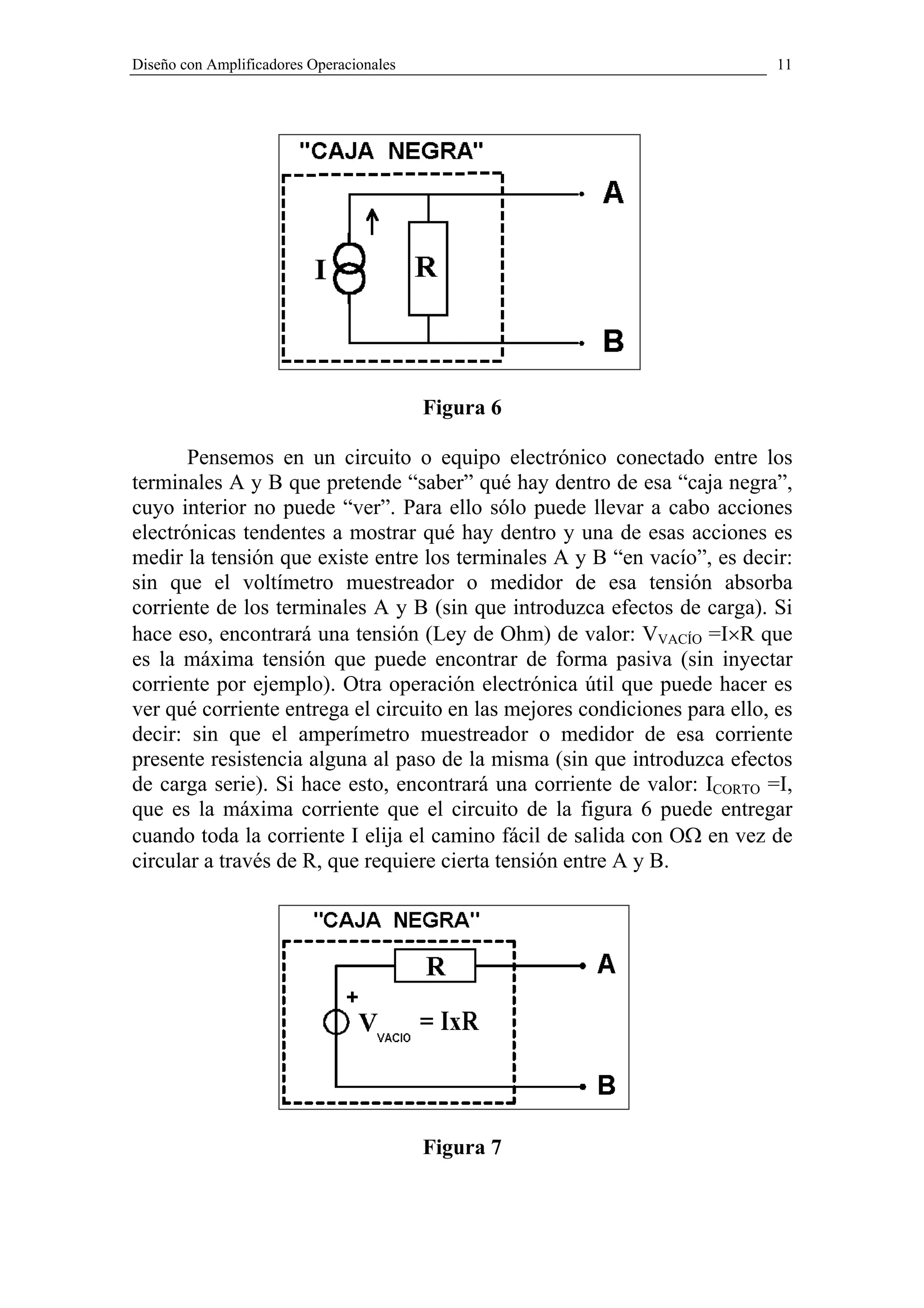 Diseño con Amplificadores Operacionales                                     11




                                          Figura 6

       Pensemos en un circuito o equipo electrónico conectado entre los
terminales A y B que pretende “saber” qué hay dentro de esa “caja negra”,
cuyo interior no puede “ver”. Para ello sólo puede llevar a cabo acciones
electrónicas tendentes a mostrar qué hay dentro y una de esas acciones es
medir la tensión que existe entre los terminales A y B “en vacío”, es decir:
sin que el voltímetro muestreador o medidor de esa tensión absorba
corriente de los terminales A y B (sin que introduzca efectos de carga). Si
hace eso, encontrará una tensión (Ley de Ohm) de valor: VVACÍO =I×R que
es la máxima tensión que puede encontrar de forma pasiva (sin inyectar
corriente por ejemplo). Otra operación electrónica útil que puede hacer es
ver qué corriente entrega el circuito en las mejores condiciones para ello, es
decir: sin que el amperímetro muestreador o medidor de esa corriente
presente resistencia alguna al paso de la misma (sin que introduzca efectos
de carga serie). Si hace esto, encontrará una corriente de valor: ICORTO =I,
que es la máxima corriente que el circuito de la figura 6 puede entregar
cuando toda la corriente I elija el camino fácil de salida con OΩ en vez de
circular a través de R, que requiere cierta tensión entre A y B.




                                          Figura 7
 