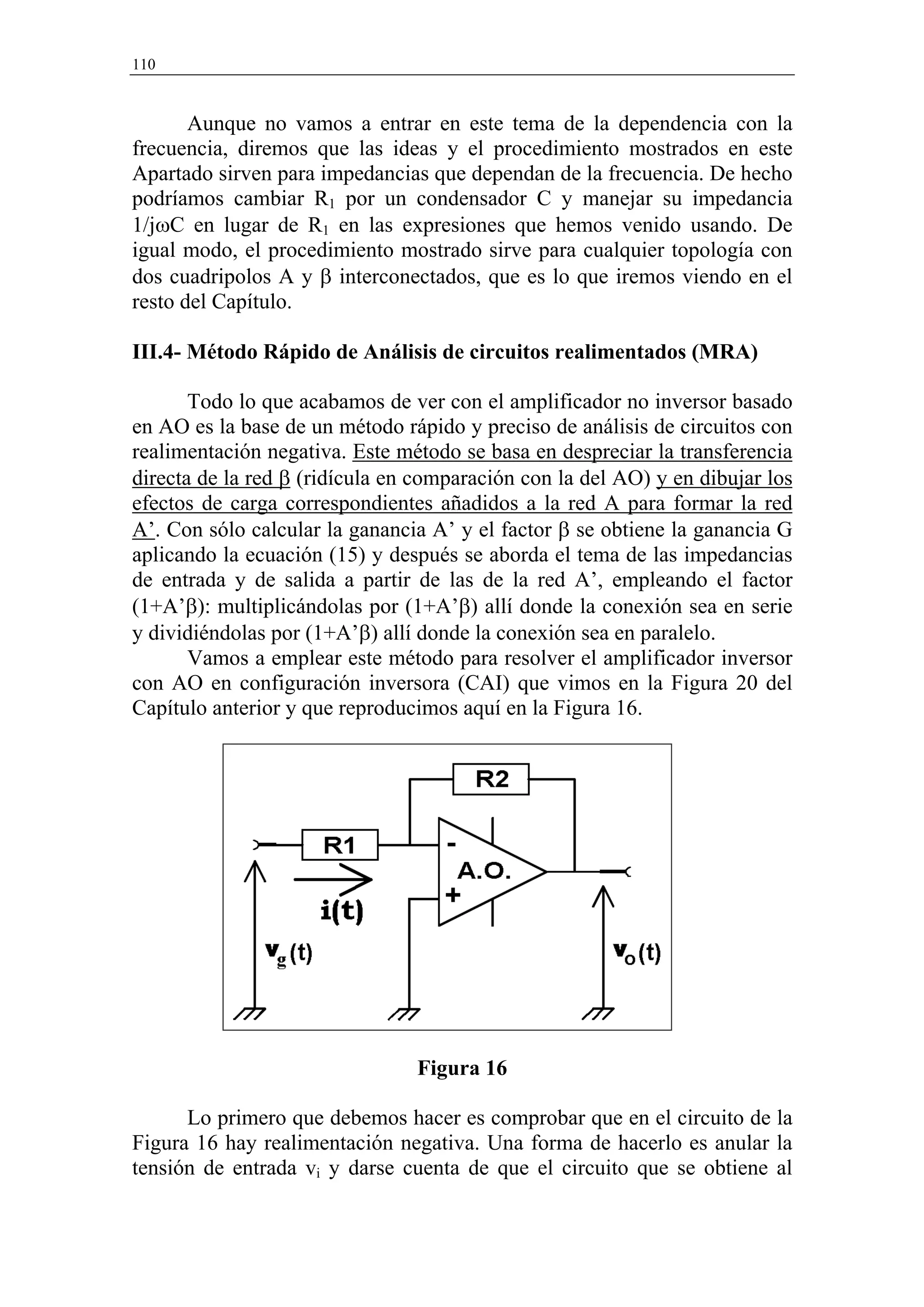 110


       Aunque no vamos a entrar en este tema de la dependencia con la
frecuencia, diremos que las ideas y el procedimiento mostrados en este
Apartado sirven para impedancias que dependan de la frecuencia. De hecho
podríamos cambiar R1 por un condensador C y manejar su impedancia
1/jωC en lugar de R1 en las expresiones que hemos venido usando. De
igual modo, el procedimiento mostrado sirve para cualquier topología con
dos cuadripolos A y β interconectados, que es lo que iremos viendo en el
resto del Capítulo.

III.4- Método Rápido de Análisis de circuitos realimentados (MRA)

       Todo lo que acabamos de ver con el amplificador no inversor basado
en AO es la base de un método rápido y preciso de análisis de circuitos con
realimentación negativa. Este método se basa en despreciar la transferencia
directa de la red β (ridícula en comparación con la del AO) y en dibujar los
efectos de carga correspondientes añadidos a la red A para formar la red
A’. Con sólo calcular la ganancia A’ y el factor β se obtiene la ganancia G
aplicando la ecuación (15) y después se aborda el tema de las impedancias
de entrada y de salida a partir de las de la red A’, empleando el factor
(1+A’β): multiplicándolas por (1+A’β) allí donde la conexión sea en serie
y dividiéndolas por (1+A’β) allí donde la conexión sea en paralelo.
       Vamos a emplear este método para resolver el amplificador inversor
con AO en configuración inversora (CAI) que vimos en la Figura 20 del
Capítulo anterior y que reproducimos aquí en la Figura 16.




                                Figura 16

      Lo primero que debemos hacer es comprobar que en el circuito de la
Figura 16 hay realimentación negativa. Una forma de hacerlo es anular la
tensión de entrada vi y darse cuenta de que el circuito que se obtiene al
 