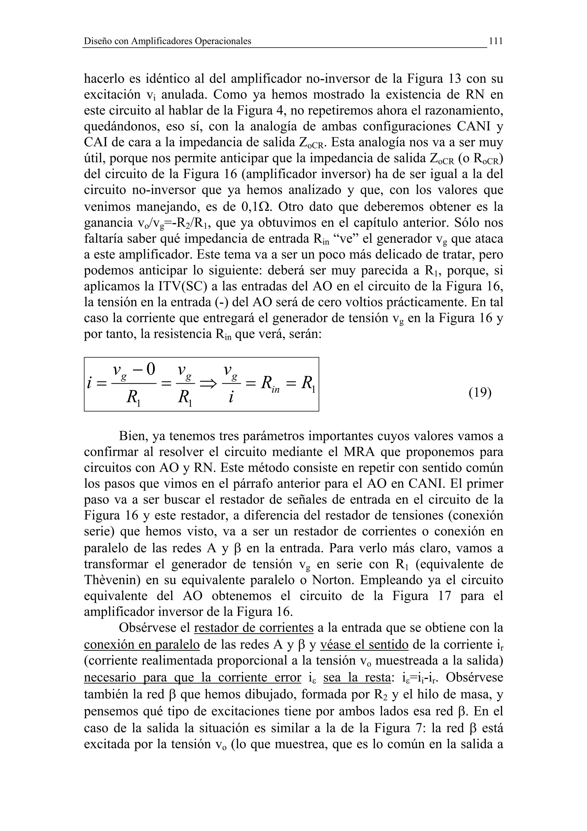 Diseño con Amplificadores Operacionales                                    111


hacerlo es idéntico al del amplificador no-inversor de la Figura 13 con su
excitación vi anulada. Como ya hemos mostrado la existencia de RN en
este circuito al hablar de la Figura 4, no repetiremos ahora el razonamiento,
quedándonos, eso sí, con la analogía de ambas configuraciones CANI y
CAI de cara a la impedancia de salida ZoCR. Esta analogía nos va a ser muy
útil, porque nos permite anticipar que la impedancia de salida ZoCR (o RoCR)
del circuito de la Figura 16 (amplificador inversor) ha de ser igual a la del
circuito no-inversor que ya hemos analizado y que, con los valores que
venimos manejando, es de 0,1Ω. Otro dato que deberemos obtener es la
ganancia vo/vg=-R2/R1, que ya obtuvimos en el capítulo anterior. Sólo nos
faltaría saber qué impedancia de entrada Rin “ve” el generador vg que ataca
a este amplificador. Este tema va a ser un poco más delicado de tratar, pero
podemos anticipar lo siguiente: deberá ser muy parecida a R1, porque, si
aplicamos la ITV(SC) a las entradas del AO en el circuito de la Figura 16,
la tensión en la entrada (-) del AO será de cero voltios prácticamente. En tal
caso la corriente que entregará el generador de tensión vg en la Figura 16 y
por tanto, la resistencia Rin que verá, serán:

      vg − 0          vg        vg
i=                =        ⇒         = Rin = R1                        (19)
         R1           R1         i

       Bien, ya tenemos tres parámetros importantes cuyos valores vamos a
confirmar al resolver el circuito mediante el MRA que proponemos para
circuitos con AO y RN. Este método consiste en repetir con sentido común
los pasos que vimos en el párrafo anterior para el AO en CANI. El primer
paso va a ser buscar el restador de señales de entrada en el circuito de la
Figura 16 y este restador, a diferencia del restador de tensiones (conexión
serie) que hemos visto, va a ser un restador de corrientes o conexión en
paralelo de las redes A y β en la entrada. Para verlo más claro, vamos a
transformar el generador de tensión vg en serie con R1 (equivalente de
Thèvenin) en su equivalente paralelo o Norton. Empleando ya el circuito
equivalente del AO obtenemos el circuito de la Figura 17 para el
amplificador inversor de la Figura 16.
       Obsérvese el restador de corrientes a la entrada que se obtiene con la
conexión en paralelo de las redes A y β y véase el sentido de la corriente ir
(corriente realimentada proporcional a la tensión vo muestreada a la salida)
necesario para que la corriente error iε sea la resta: iε=ii-ir. Obsérvese
también la red β que hemos dibujado, formada por R2 y el hilo de masa, y
pensemos qué tipo de excitaciones tiene por ambos lados esa red β. En el
caso de la salida la situación es similar a la de la Figura 7: la red β está
excitada por la tensión vo (lo que muestrea, que es lo común en la salida a
 