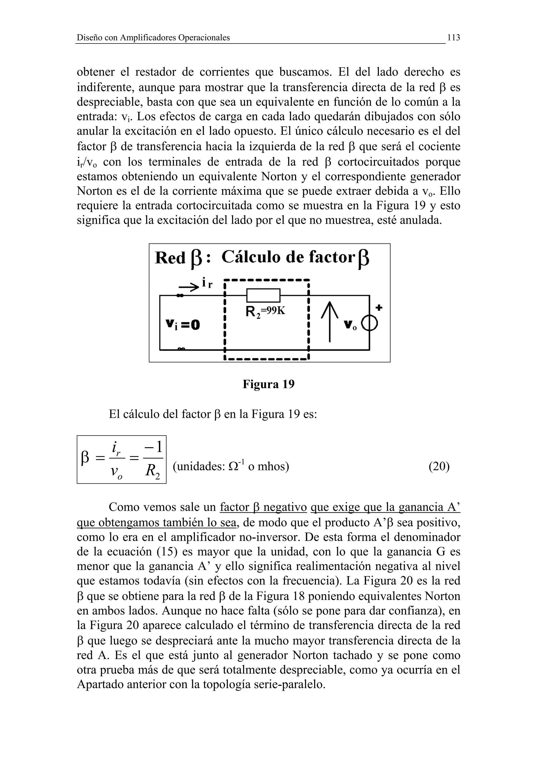 Diseño con Amplificadores Operacionales                                   113


obtener el restador de corrientes que buscamos. El del lado derecho es
indiferente, aunque para mostrar que la transferencia directa de la red β es
despreciable, basta con que sea un equivalente en función de lo común a la
entrada: vi. Los efectos de carga en cada lado quedarán dibujados con sólo
anular la excitación en el lado opuesto. El único cálculo necesario es el del
factor β de transferencia hacia la izquierda de la red β que será el cociente
ir/vo con los terminales de entrada de la red β cortocircuitados porque
estamos obteniendo un equivalente Norton y el correspondiente generador
Norton es el de la corriente máxima que se puede extraer debida a vo. Ello
requiere la entrada cortocircuitada como se muestra en la Figura 19 y esto
significa que la excitación del lado por el que no muestrea, esté anulada.




                                          Figura 19

        El cálculo del factor β en la Figura 19 es:

        ir − 1
β=        =             (unidades: Ω-1 o mhos)                        (20)
        vo R2

       Como vemos sale un factor β negativo que exige que la ganancia A’
que obtengamos también lo sea, de modo que el producto A’β sea positivo,
como lo era en el amplificador no-inversor. De esta forma el denominador
de la ecuación (15) es mayor que la unidad, con lo que la ganancia G es
menor que la ganancia A’ y ello significa realimentación negativa al nivel
que estamos todavía (sin efectos con la frecuencia). La Figura 20 es la red
β que se obtiene para la red β de la Figura 18 poniendo equivalentes Norton
en ambos lados. Aunque no hace falta (sólo se pone para dar confianza), en
la Figura 20 aparece calculado el término de transferencia directa de la red
β que luego se despreciará ante la mucho mayor transferencia directa de la
red A. Es el que está junto al generador Norton tachado y se pone como
otra prueba más de que será totalmente despreciable, como ya ocurría en el
Apartado anterior con la topología serie-paralelo.
 
