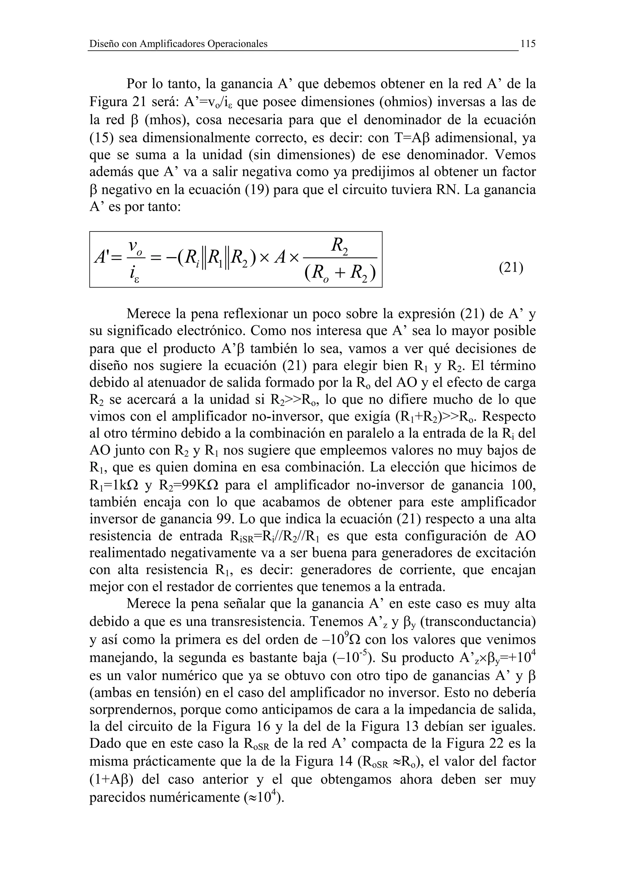 Diseño con Amplificadores Operacionales                                   115


      Por lo tanto, la ganancia A’ que debemos obtener en la red A’ de la
Figura 21 será: A’=vo/iε que posee dimensiones (ohmios) inversas a las de
la red β (mhos), cosa necesaria para que el denominador de la ecuación
(15) sea dimensionalmente correcto, es decir: con T=Aβ adimensional, ya
que se suma a la unidad (sin dimensiones) de ese denominador. Vemos
además que A’ va a salir negativa como ya predijimos al obtener un factor
β negativo en la ecuación (19) para que el circuito tuviera RN. La ganancia
A’ es por tanto:

        vo                           R2
 A' =      = −( Ri R1 R2 ) × A ×
        iε                       ( Ro + R2 )                          (21)


       Merece la pena reflexionar un poco sobre la expresión (21) de A’ y
su significado electrónico. Como nos interesa que A’ sea lo mayor posible
para que el producto A’β también lo sea, vamos a ver qué decisiones de
diseño nos sugiere la ecuación (21) para elegir bien R1 y R2. El término
debido al atenuador de salida formado por la Ro del AO y el efecto de carga
R2 se acercará a la unidad si R2>>Ro, lo que no difiere mucho de lo que
vimos con el amplificador no-inversor, que exigía (R1+R2)>>Ro. Respecto
al otro término debido a la combinación en paralelo a la entrada de la Ri del
AO junto con R2 y R1 nos sugiere que empleemos valores no muy bajos de
R1, que es quien domina en esa combinación. La elección que hicimos de
R1=1kΩ y R2=99KΩ para el amplificador no-inversor de ganancia 100,
también encaja con lo que acabamos de obtener para este amplificador
inversor de ganancia 99. Lo que indica la ecuación (21) respecto a una alta
resistencia de entrada RiSR=Ri//R2//R1 es que esta configuración de AO
realimentado negativamente va a ser buena para generadores de excitación
con alta resistencia R1, es decir: generadores de corriente, que encajan
mejor con el restador de corrientes que tenemos a la entrada.
       Merece la pena señalar que la ganancia A’ en este caso es muy alta
debido a que es una transresistencia. Tenemos A’z y βy (transconductancia)
y así como la primera es del orden de –109Ω con los valores que venimos
manejando, la segunda es bastante baja (–10-5). Su producto A’z×βy=+104
es un valor numérico que ya se obtuvo con otro tipo de ganancias A’ y β
(ambas en tensión) en el caso del amplificador no inversor. Esto no debería
sorprendernos, porque como anticipamos de cara a la impedancia de salida,
la del circuito de la Figura 16 y la del de la Figura 13 debían ser iguales.
Dado que en este caso la RoSR de la red A’ compacta de la Figura 22 es la
misma prácticamente que la de la Figura 14 (RoSR ≈Ro), el valor del factor
(1+Aβ) del caso anterior y el que obtengamos ahora deben ser muy
parecidos numéricamente (≈104).
 