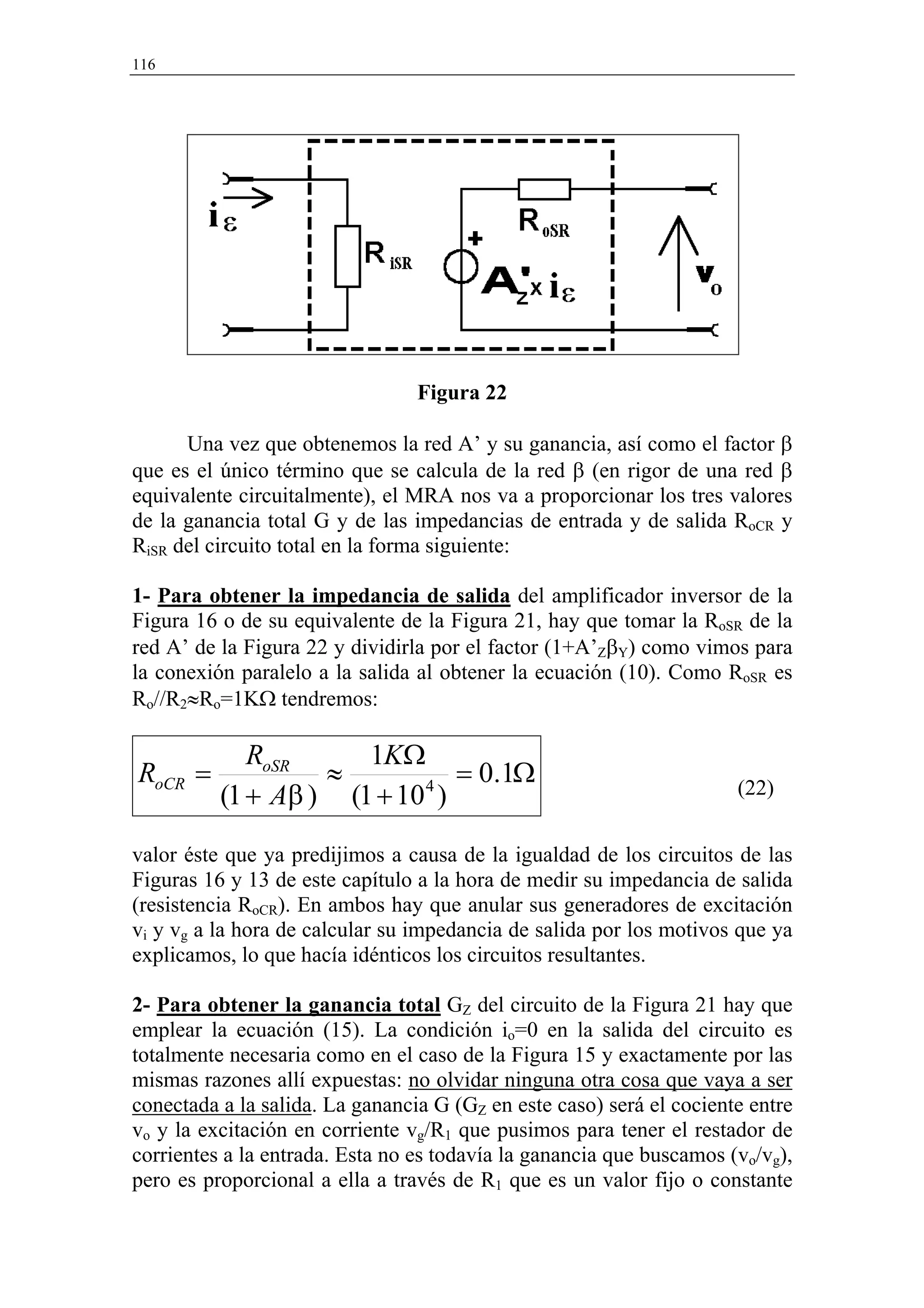 116




                                 Figura 22

      Una vez que obtenemos la red A’ y su ganancia, así como el factor β
que es el único término que se calcula de la red β (en rigor de una red β
equivalente circuitalmente), el MRA nos va a proporcionar los tres valores
de la ganancia total G y de las impedancias de entrada y de salida RoCR y
RiSR del circuito total en la forma siguiente:

1- Para obtener la impedancia de salida del amplificador inversor de la
Figura 16 o de su equivalente de la Figura 21, hay que tomar la RoSR de la
red A’ de la Figura 22 y dividirla por el factor (1+A’ZβY) como vimos para
la conexión paralelo a la salida al obtener la ecuación (10). Como RoSR es
Ro//R2≈Ro=1KΩ tendremos:

             RoSR     1KΩ
RoCR =             ≈          = 0.1Ω
          (1 + Aβ ) (1 + 10 )
                           4                                          (22)


valor éste que ya predijimos a causa de la igualdad de los circuitos de las
Figuras 16 y 13 de este capítulo a la hora de medir su impedancia de salida
(resistencia RoCR). En ambos hay que anular sus generadores de excitación
vi y vg a la hora de calcular su impedancia de salida por los motivos que ya
explicamos, lo que hacía idénticos los circuitos resultantes.

2- Para obtener la ganancia total GZ del circuito de la Figura 21 hay que
emplear la ecuación (15). La condición io=0 en la salida del circuito es
totalmente necesaria como en el caso de la Figura 15 y exactamente por las
mismas razones allí expuestas: no olvidar ninguna otra cosa que vaya a ser
conectada a la salida. La ganancia G (GZ en este caso) será el cociente entre
vo y la excitación en corriente vg/R1 que pusimos para tener el restador de
corrientes a la entrada. Esta no es todavía la ganancia que buscamos (vo/vg),
pero es proporcional a ella a través de R1 que es un valor fijo o constante
 