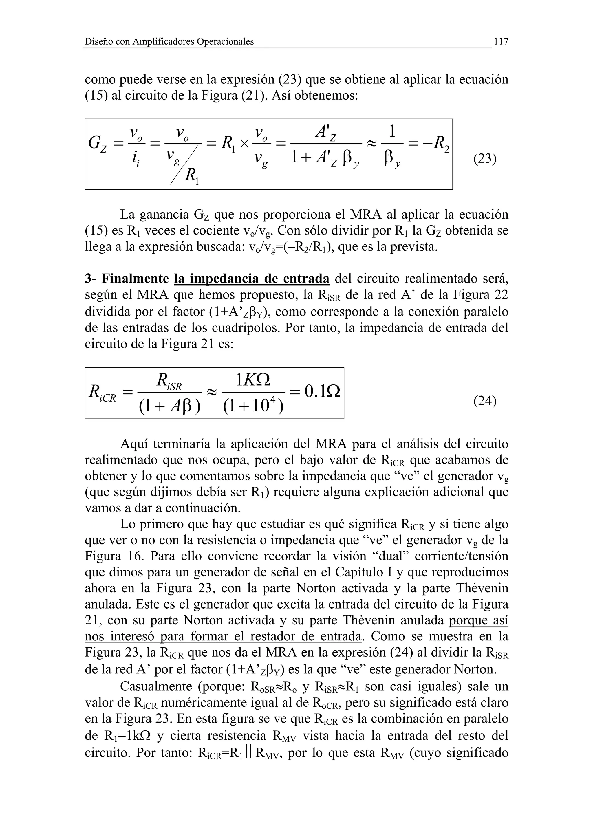 Diseño con Amplificadores Operacionales                                   117


como puede verse en la expresión (23) que se obtiene al aplicar la ecuación
(15) al circuito de la Figura (21). Así obtenemos:

          vo   v       v      A'Z      1
GZ =         = o = R1 × o =          ≈    = − R2
          ii vg        vg 1 + A'Z β y β y                             (23)
                 R1

       La ganancia GZ que nos proporciona el MRA al aplicar la ecuación
(15) es R1 veces el cociente vo/vg. Con sólo dividir por R1 la GZ obtenida se
llega a la expresión buscada: vo/vg=(–R2/R1), que es la prevista.

3- Finalmente la impedancia de entrada del circuito realimentado será,
según el MRA que hemos propuesto, la RiSR de la red A’ de la Figura 22
dividida por el factor (1+A’ZβY), como corresponde a la conexión paralelo
de las entradas de los cuadripolos. Por tanto, la impedancia de entrada del
circuito de la Figura 21 es:

               RiSR     1KΩ
RiCR =               ≈          = 0.1Ω
            (1 + Aβ ) (1 + 10 )
                             4                                        (24)


       Aquí terminaría la aplicación del MRA para el análisis del circuito
realimentado que nos ocupa, pero el bajo valor de RiCR que acabamos de
obtener y lo que comentamos sobre la impedancia que “ve” el generador vg
(que según dijimos debía ser R1) requiere alguna explicación adicional que
vamos a dar a continuación.
       Lo primero que hay que estudiar es qué significa RiCR y si tiene algo
que ver o no con la resistencia o impedancia que “ve” el generador vg de la
Figura 16. Para ello conviene recordar la visión “dual” corriente/tensión
que dimos para un generador de señal en el Capítulo I y que reproducimos
ahora en la Figura 23, con la parte Norton activada y la parte Thèvenin
anulada. Este es el generador que excita la entrada del circuito de la Figura
21, con su parte Norton activada y su parte Thèvenin anulada porque así
nos interesó para formar el restador de entrada. Como se muestra en la
Figura 23, la RiCR que nos da el MRA en la expresión (24) al dividir la RiSR
de la red A’ por el factor (1+A’ZβY) es la que “ve” este generador Norton.
       Casualmente (porque: RoSR≈Ro y RiSR≈R1 son casi iguales) sale un
valor de RiCR numéricamente igual al de RoCR, pero su significado está claro
en la Figura 23. En esta figura se ve que RiCR es la combinación en paralelo
de R1=1kΩ y cierta resistencia RMV vista hacia la entrada del resto del
circuito. Por tanto: RiCR=R1RMV, por lo que esta RMV (cuyo significado
 
