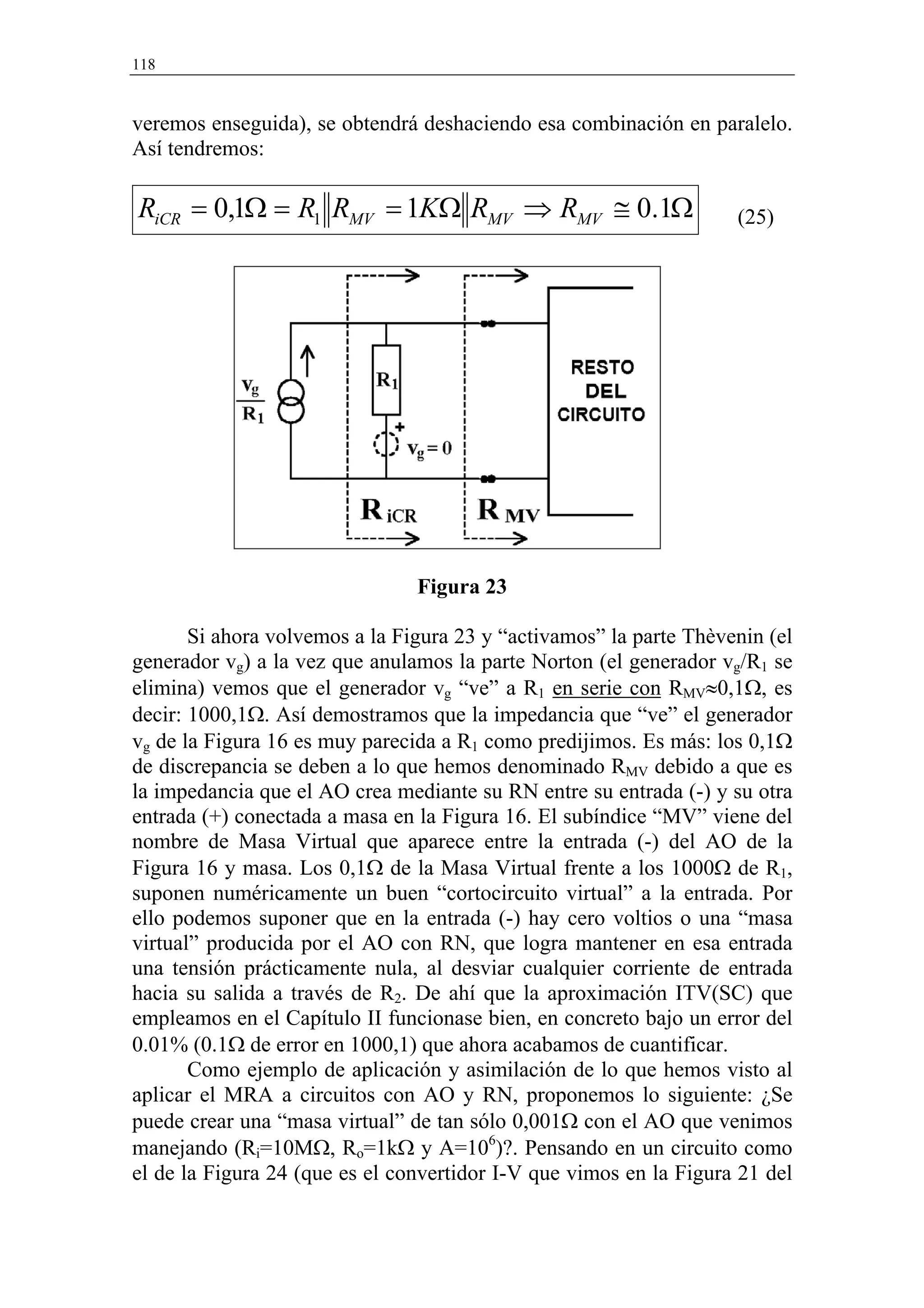118


veremos enseguida), se obtendrá deshaciendo esa combinación en paralelo.
Así tendremos:

RiCR = 0,1Ω = R1 RMV = 1KΩ RMV ⇒ RMV ≅ 0.1Ω                         (25)




                                Figura 23

       Si ahora volvemos a la Figura 23 y “activamos” la parte Thèvenin (el
generador vg) a la vez que anulamos la parte Norton (el generador vg/R1 se
elimina) vemos que el generador vg “ve” a R1 en serie con RMV≈0,1Ω, es
decir: 1000,1Ω. Así demostramos que la impedancia que “ve” el generador
vg de la Figura 16 es muy parecida a R1 como predijimos. Es más: los 0,1Ω
de discrepancia se deben a lo que hemos denominado RMV debido a que es
la impedancia que el AO crea mediante su RN entre su entrada (-) y su otra
entrada (+) conectada a masa en la Figura 16. El subíndice “MV” viene del
nombre de Masa Virtual que aparece entre la entrada (-) del AO de la
Figura 16 y masa. Los 0,1Ω de la Masa Virtual frente a los 1000Ω de R1,
suponen numéricamente un buen “cortocircuito virtual” a la entrada. Por
ello podemos suponer que en la entrada (-) hay cero voltios o una “masa
virtual” producida por el AO con RN, que logra mantener en esa entrada
una tensión prácticamente nula, al desviar cualquier corriente de entrada
hacia su salida a través de R2. De ahí que la aproximación ITV(SC) que
empleamos en el Capítulo II funcionase bien, en concreto bajo un error del
0.01% (0.1Ω de error en 1000,1) que ahora acabamos de cuantificar.
       Como ejemplo de aplicación y asimilación de lo que hemos visto al
aplicar el MRA a circuitos con AO y RN, proponemos lo siguiente: ¿Se
puede crear una “masa virtual” de tan sólo 0,001Ω con el AO que venimos
manejando (Ri=10MΩ, Ro=1kΩ y A=106)?. Pensando en un circuito como
el de la Figura 24 (que es el convertidor I-V que vimos en la Figura 21 del
 