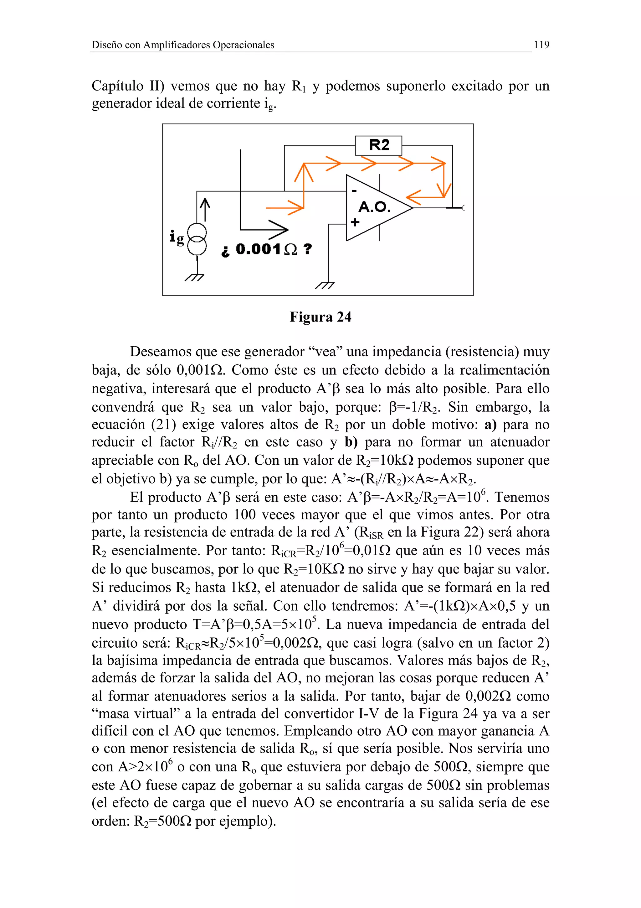 Diseño con Amplificadores Operacionales                                     119


Capítulo II) vemos que no hay R1 y podemos suponerlo excitado por un
generador ideal de corriente ig.




                                          Figura 24

       Deseamos que ese generador “vea” una impedancia (resistencia) muy
baja, de sólo 0,001Ω. Como éste es un efecto debido a la realimentación
negativa, interesará que el producto A’β sea lo más alto posible. Para ello
convendrá que R2 sea un valor bajo, porque: β=-1/R2. Sin embargo, la
ecuación (21) exige valores altos de R2 por un doble motivo: a) para no
reducir el factor Ri//R2 en este caso y b) para no formar un atenuador
apreciable con Ro del AO. Con un valor de R2=10kΩ podemos suponer que
el objetivo b) ya se cumple, por lo que: A’≈-(Ri//R2)×A≈-A×R2.
       El producto A’β será en este caso: A’β=-A×R2/R2=A=106. Tenemos
por tanto un producto 100 veces mayor que el que vimos antes. Por otra
parte, la resistencia de entrada de la red A’ (RiSR en la Figura 22) será ahora
R2 esencialmente. Por tanto: RiCR=R2/106=0,01Ω que aún es 10 veces más
de lo que buscamos, por lo que R2=10KΩ no sirve y hay que bajar su valor.
Si reducimos R2 hasta 1kΩ, el atenuador de salida que se formará en la red
A’ dividirá por dos la señal. Con ello tendremos: A’=-(1kΩ)×A×0,5 y un
nuevo producto T=A’β=0,5A=5×105. La nueva impedancia de entrada del
circuito será: RiCR≈R2/5×105=0,002Ω, que casi logra (salvo en un factor 2)
la bajísima impedancia de entrada que buscamos. Valores más bajos de R2,
además de forzar la salida del AO, no mejoran las cosas porque reducen A’
al formar atenuadores serios a la salida. Por tanto, bajar de 0,002Ω como
“masa virtual” a la entrada del convertidor I-V de la Figura 24 ya va a ser
difícil con el AO que tenemos. Empleando otro AO con mayor ganancia A
o con menor resistencia de salida Ro, sí que sería posible. Nos serviría uno
con A>2×106 o con una Ro que estuviera por debajo de 500Ω, siempre que
este AO fuese capaz de gobernar a su salida cargas de 500Ω sin problemas
(el efecto de carga que el nuevo AO se encontraría a su salida sería de ese
orden: R2=500Ω por ejemplo).
 