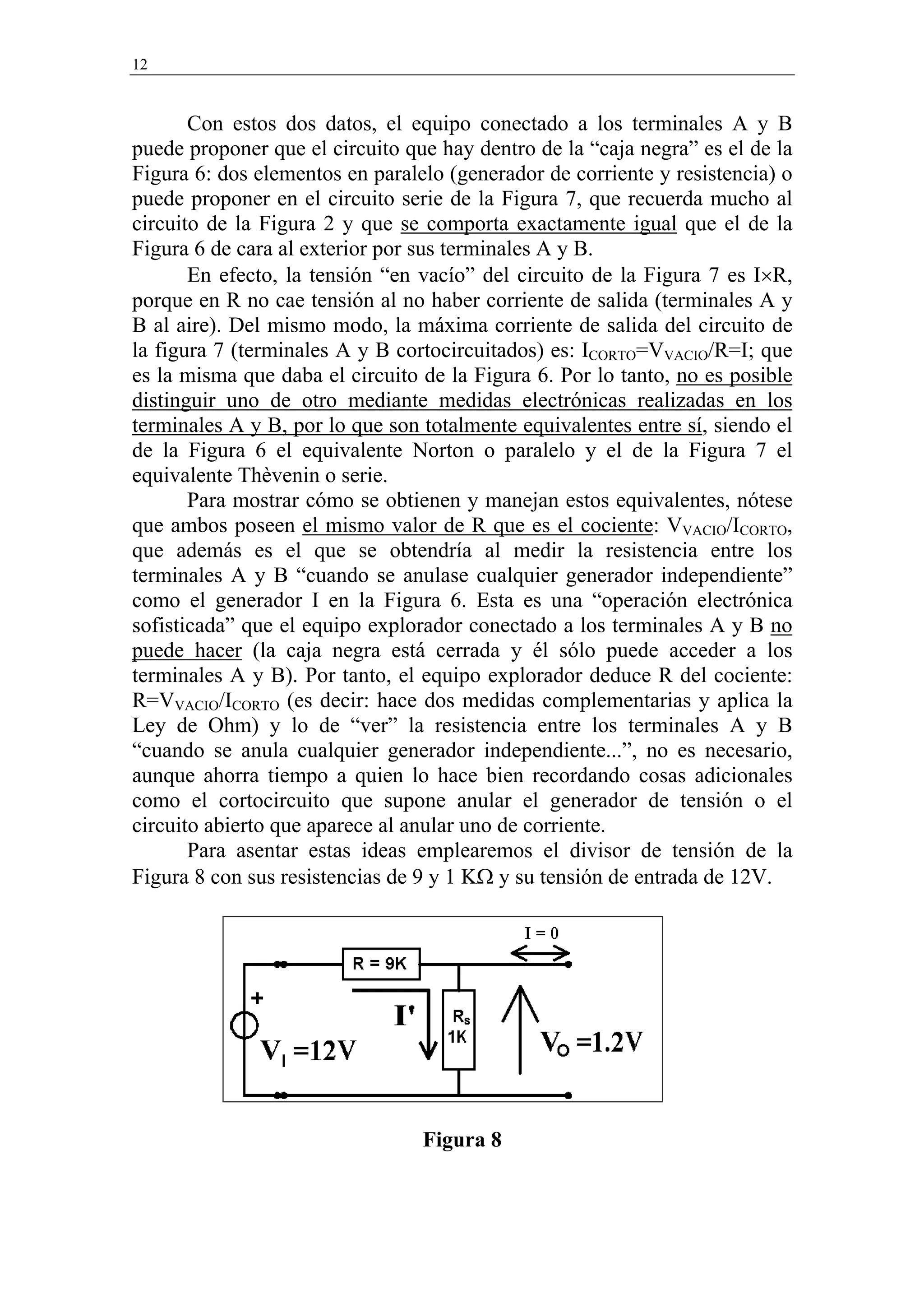 12


       Con estos dos datos, el equipo conectado a los terminales A y B
puede proponer que el circuito que hay dentro de la “caja negra” es el de la
Figura 6: dos elementos en paralelo (generador de corriente y resistencia) o
puede proponer en el circuito serie de la Figura 7, que recuerda mucho al
circuito de la Figura 2 y que se comporta exactamente igual que el de la
Figura 6 de cara al exterior por sus terminales A y B.
       En efecto, la tensión “en vacío” del circuito de la Figura 7 es I×R,
porque en R no cae tensión al no haber corriente de salida (terminales A y
B al aire). Del mismo modo, la máxima corriente de salida del circuito de
la figura 7 (terminales A y B cortocircuitados) es: ICORTO=VVACIO/R=I; que
es la misma que daba el circuito de la Figura 6. Por lo tanto, no es posible
distinguir uno de otro mediante medidas electrónicas realizadas en los
terminales A y B, por lo que son totalmente equivalentes entre sí, siendo el
de la Figura 6 el equivalente Norton o paralelo y el de la Figura 7 el
equivalente Thèvenin o serie.
       Para mostrar cómo se obtienen y manejan estos equivalentes, nótese
que ambos poseen el mismo valor de R que es el cociente: VVACIO/ICORTO,
que además es el que se obtendría al medir la resistencia entre los
terminales A y B “cuando se anulase cualquier generador independiente”
como el generador I en la Figura 6. Esta es una “operación electrónica
sofisticada” que el equipo explorador conectado a los terminales A y B no
puede hacer (la caja negra está cerrada y él sólo puede acceder a los
terminales A y B). Por tanto, el equipo explorador deduce R del cociente:
R=VVACIO/ICORTO (es decir: hace dos medidas complementarias y aplica la
Ley de Ohm) y lo de “ver” la resistencia entre los terminales A y B
“cuando se anula cualquier generador independiente...”, no es necesario,
aunque ahorra tiempo a quien lo hace bien recordando cosas adicionales
como el cortocircuito que supone anular el generador de tensión o el
circuito abierto que aparece al anular uno de corriente.
       Para asentar estas ideas emplearemos el divisor de tensión de la
Figura 8 con sus resistencias de 9 y 1 KΩ y su tensión de entrada de 12V.




                                 Figura 8
 