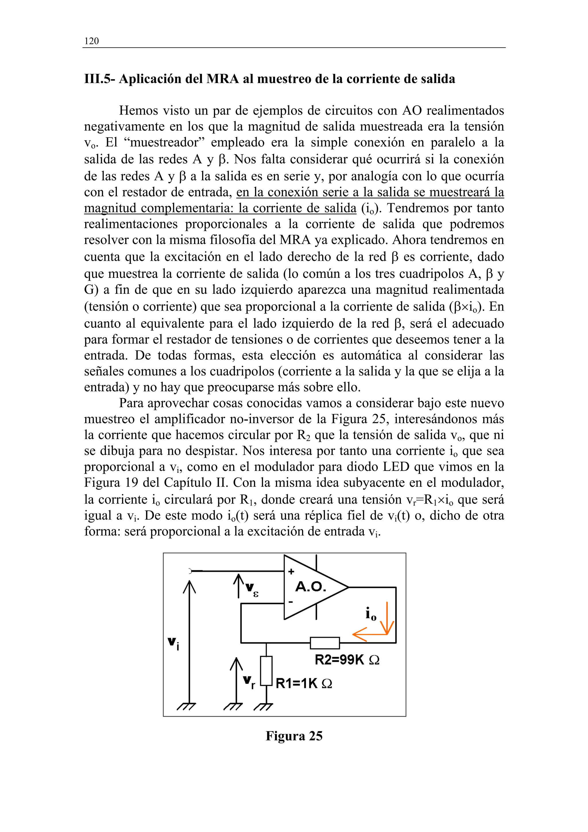 120


III.5- Aplicación del MRA al muestreo de la corriente de salida

       Hemos visto un par de ejemplos de circuitos con AO realimentados
negativamente en los que la magnitud de salida muestreada era la tensión
vo. El “muestreador” empleado era la simple conexión en paralelo a la
salida de las redes A y β. Nos falta considerar qué ocurrirá si la conexión
de las redes A y β a la salida es en serie y, por analogía con lo que ocurría
con el restador de entrada, en la conexión serie a la salida se muestreará la
magnitud complementaria: la corriente de salida (io). Tendremos por tanto
realimentaciones proporcionales a la corriente de salida que podremos
resolver con la misma filosofía del MRA ya explicado. Ahora tendremos en
cuenta que la excitación en el lado derecho de la red β es corriente, dado
que muestrea la corriente de salida (lo común a los tres cuadripolos A, β y
G) a fin de que en su lado izquierdo aparezca una magnitud realimentada
(tensión o corriente) que sea proporcional a la corriente de salida (β×io). En
cuanto al equivalente para el lado izquierdo de la red β, será el adecuado
para formar el restador de tensiones o de corrientes que deseemos tener a la
entrada. De todas formas, esta elección es automática al considerar las
señales comunes a los cuadripolos (corriente a la salida y la que se elija a la
entrada) y no hay que preocuparse más sobre ello.
       Para aprovechar cosas conocidas vamos a considerar bajo este nuevo
muestreo el amplificador no-inversor de la Figura 25, interesándonos más
la corriente que hacemos circular por R2 que la tensión de salida vo, que ni
se dibuja para no despistar. Nos interesa por tanto una corriente io que sea
proporcional a vi, como en el modulador para diodo LED que vimos en la
Figura 19 del Capítulo II. Con la misma idea subyacente en el modulador,
la corriente io circulará por R1, donde creará una tensión vr=R1×io que será
igual a vi. De este modo io(t) será una réplica fiel de vi(t) o, dicho de otra
forma: será proporcional a la excitación de entrada vi.




                                  Figura 25
 