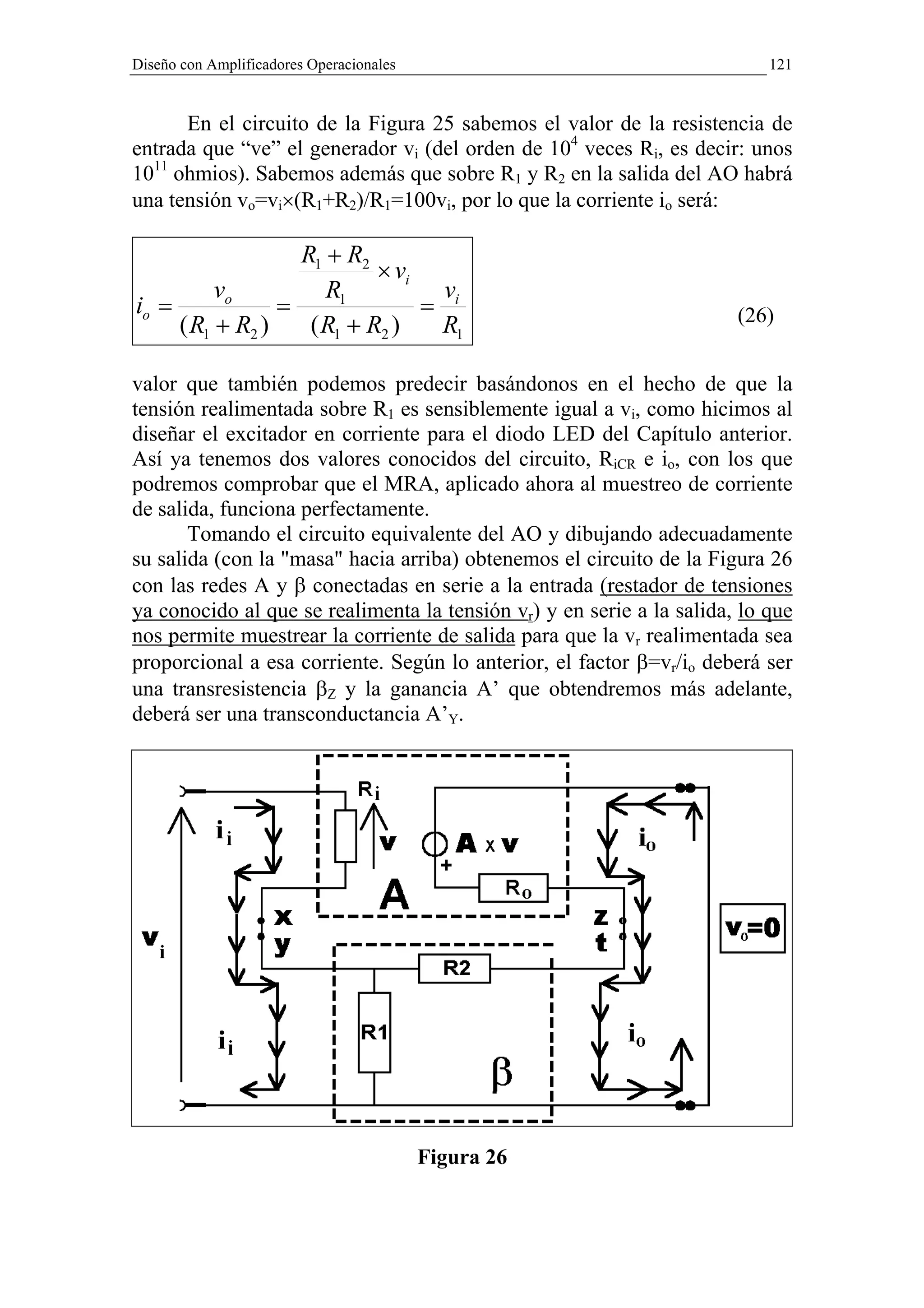 Diseño con Amplificadores Operacionales                                    121


      En el circuito de la Figura 25 sabemos el valor de la resistencia de
entrada que “ve” el generador vi (del orden de 104 veces Ri, es decir: unos
1011 ohmios). Sabemos además que sobre R1 y R2 en la salida del AO habrá
una tensión vo=vi×(R1+R2)/R1=100vi, por lo que la corriente io será:

                   R1 + R2
                            × vi
          vo          R1          v
io =             =               = i                                   (26)
     ( R1 + R2 )    ( R1 + R2 )   R1

valor que también podemos predecir basándonos en el hecho de que la
tensión realimentada sobre R1 es sensiblemente igual a vi, como hicimos al
diseñar el excitador en corriente para el diodo LED del Capítulo anterior.
Así ya tenemos dos valores conocidos del circuito, RiCR e io, con los que
podremos comprobar que el MRA, aplicado ahora al muestreo de corriente
de salida, funciona perfectamente.
       Tomando el circuito equivalente del AO y dibujando adecuadamente
su salida (con la "masa" hacia arriba) obtenemos el circuito de la Figura 26
con las redes A y β conectadas en serie a la entrada (restador de tensiones
ya conocido al que se realimenta la tensión vr) y en serie a la salida, lo que
nos permite muestrear la corriente de salida para que la vr realimentada sea
proporcional a esa corriente. Según lo anterior, el factor β=vr/io deberá ser
una transresistencia βZ y la ganancia A’ que obtendremos más adelante,
deberá ser una transconductancia A’Y.




                                          Figura 26
 