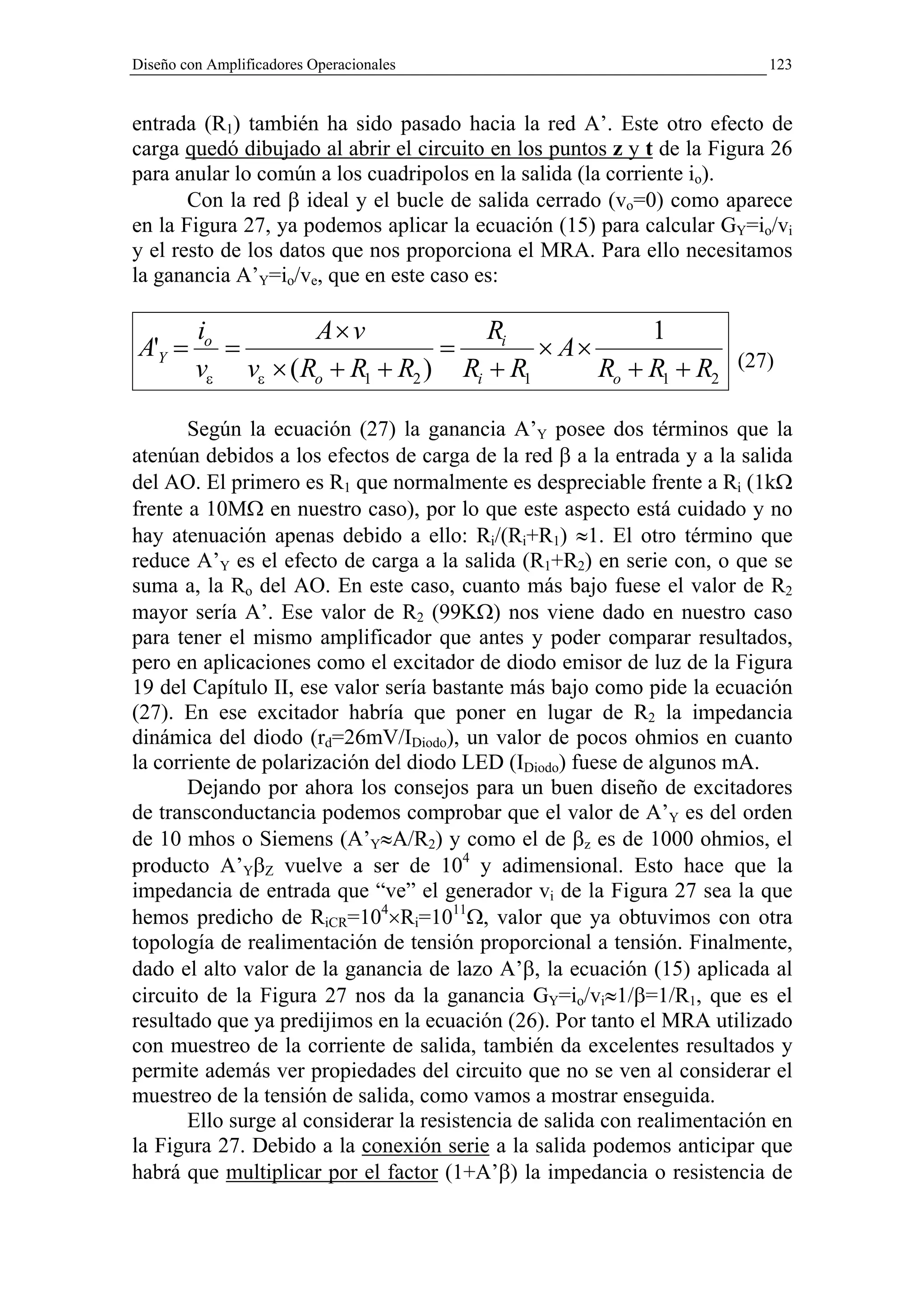 Diseño con Amplificadores Operacionales                                    123


entrada (R1) también ha sido pasado hacia la red A’. Este otro efecto de
carga quedó dibujado al abrir el circuito en los puntos z y t de la Figura 26
para anular lo común a los cuadripolos en la salida (la corriente io).
       Con la red β ideal y el bucle de salida cerrado (vo=0) como aparece
en la Figura 27, ya podemos aplicar la ecuación (15) para calcular GY=io/vi
y el resto de los datos que nos proporciona el MRA. Para ello necesitamos
la ganancia A’Y=io/ve, que en este caso es:

         io         A× v             Ri             1
A'Y =       =                    =        × A×                         (27)
         vε vε × ( Ro + R1 + R2 ) Ri + R1      Ro + R1 + R2

       Según la ecuación (27) la ganancia A’Y posee dos términos que la
atenúan debidos a los efectos de carga de la red β a la entrada y a la salida
del AO. El primero es R1 que normalmente es despreciable frente a Ri (1kΩ
frente a 10MΩ en nuestro caso), por lo que este aspecto está cuidado y no
hay atenuación apenas debido a ello: Ri/(Ri+R1) ≈1. El otro término que
reduce A’Y es el efecto de carga a la salida (R1+R2) en serie con, o que se
suma a, la Ro del AO. En este caso, cuanto más bajo fuese el valor de R2
mayor sería A’. Ese valor de R2 (99KΩ) nos viene dado en nuestro caso
para tener el mismo amplificador que antes y poder comparar resultados,
pero en aplicaciones como el excitador de diodo emisor de luz de la Figura
19 del Capítulo II, ese valor sería bastante más bajo como pide la ecuación
(27). En ese excitador habría que poner en lugar de R2 la impedancia
dinámica del diodo (rd=26mV/IDiodo), un valor de pocos ohmios en cuanto
la corriente de polarización del diodo LED (IDiodo) fuese de algunos mA.
       Dejando por ahora los consejos para un buen diseño de excitadores
de transconductancia podemos comprobar que el valor de A’Y es del orden
de 10 mhos o Siemens (A’Y≈A/R2) y como el de βz es de 1000 ohmios, el
producto A’YβZ vuelve a ser de 104 y adimensional. Esto hace que la
impedancia de entrada que “ve” el generador vi de la Figura 27 sea la que
hemos predicho de RiCR=104×Ri=1011Ω, valor que ya obtuvimos con otra
topología de realimentación de tensión proporcional a tensión. Finalmente,
dado el alto valor de la ganancia de lazo A’β, la ecuación (15) aplicada al
circuito de la Figura 27 nos da la ganancia GY=io/vi≈1/β=1/R1, que es el
resultado que ya predijimos en la ecuación (26). Por tanto el MRA utilizado
con muestreo de la corriente de salida, también da excelentes resultados y
permite además ver propiedades del circuito que no se ven al considerar el
muestreo de la tensión de salida, como vamos a mostrar enseguida.
       Ello surge al considerar la resistencia de salida con realimentación en
la Figura 27. Debido a la conexión serie a la salida podemos anticipar que
habrá que multiplicar por el factor (1+A’β) la impedancia o resistencia de
 