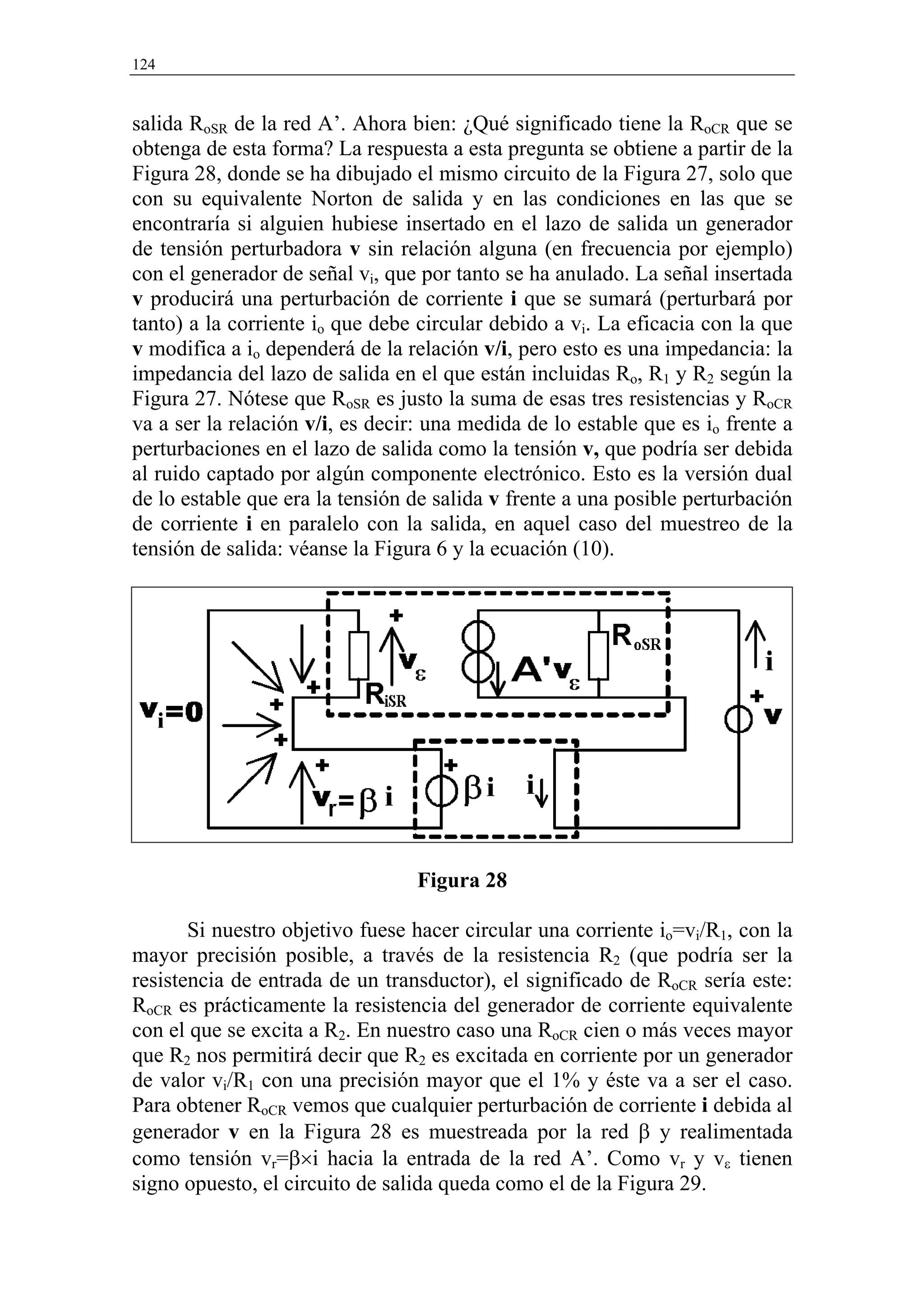 124


salida RoSR de la red A’. Ahora bien: ¿Qué significado tiene la RoCR que se
obtenga de esta forma? La respuesta a esta pregunta se obtiene a partir de la
Figura 28, donde se ha dibujado el mismo circuito de la Figura 27, solo que
con su equivalente Norton de salida y en las condiciones en las que se
encontraría si alguien hubiese insertado en el lazo de salida un generador
de tensión perturbadora v sin relación alguna (en frecuencia por ejemplo)
con el generador de señal vi, que por tanto se ha anulado. La señal insertada
v producirá una perturbación de corriente i que se sumará (perturbará por
tanto) a la corriente io que debe circular debido a vi. La eficacia con la que
v modifica a io dependerá de la relación v/i, pero esto es una impedancia: la
impedancia del lazo de salida en el que están incluidas Ro, R1 y R2 según la
Figura 27. Nótese que RoSR es justo la suma de esas tres resistencias y RoCR
va a ser la relación v/i, es decir: una medida de lo estable que es io frente a
perturbaciones en el lazo de salida como la tensión v, que podría ser debida
al ruido captado por algún componente electrónico. Esto es la versión dual
de lo estable que era la tensión de salida v frente a una posible perturbación
de corriente i en paralelo con la salida, en aquel caso del muestreo de la
tensión de salida: véanse la Figura 6 y la ecuación (10).




                                  Figura 28

       Si nuestro objetivo fuese hacer circular una corriente io=vi/R1, con la
mayor precisión posible, a través de la resistencia R2 (que podría ser la
resistencia de entrada de un transductor), el significado de RoCR sería este:
RoCR es prácticamente la resistencia del generador de corriente equivalente
con el que se excita a R2. En nuestro caso una RoCR cien o más veces mayor
que R2 nos permitirá decir que R2 es excitada en corriente por un generador
de valor vi/R1 con una precisión mayor que el 1% y éste va a ser el caso.
Para obtener RoCR vemos que cualquier perturbación de corriente i debida al
generador v en la Figura 28 es muestreada por la red β y realimentada
como tensión vr=β×i hacia la entrada de la red A’. Como vr y vε tienen
signo opuesto, el circuito de salida queda como el de la Figura 29.
 