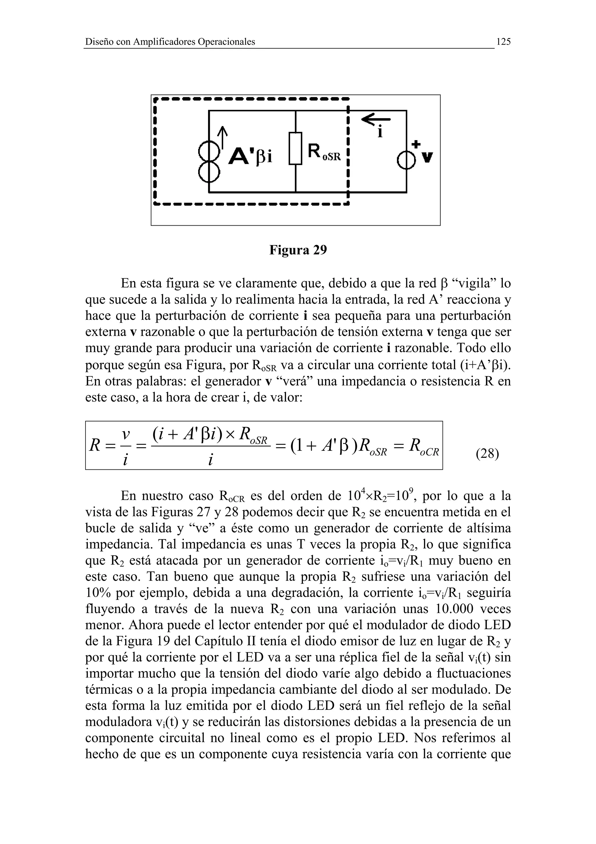 Diseño con Amplificadores Operacionales                                     125




                                          Figura 29

       En esta figura se ve claramente que, debido a que la red β “vigila” lo
que sucede a la salida y lo realimenta hacia la entrada, la red A’ reacciona y
hace que la perturbación de corriente i sea pequeña para una perturbación
externa v razonable o que la perturbación de tensión externa v tenga que ser
muy grande para producir una variación de corriente i razonable. Todo ello
porque según esa Figura, por RoSR va a circular una corriente total (i+A’βi).
En otras palabras: el generador v “verá” una impedancia o resistencia R en
este caso, a la hora de crear i, de valor:

        v (i + A' βi ) × RoSR
R=        =                   = (1 + A' β ) RoSR = RoCR                 (28)
        i          i
       En nuestro caso RoCR es del orden de 104×R2=109, por lo que a la
vista de las Figuras 27 y 28 podemos decir que R2 se encuentra metida en el
bucle de salida y “ve” a éste como un generador de corriente de altísima
impedancia. Tal impedancia es unas T veces la propia R2, lo que significa
que R2 está atacada por un generador de corriente io=vi/R1 muy bueno en
este caso. Tan bueno que aunque la propia R2 sufriese una variación del
10% por ejemplo, debida a una degradación, la corriente io=vi/R1 seguiría
fluyendo a través de la nueva R2 con una variación unas 10.000 veces
menor. Ahora puede el lector entender por qué el modulador de diodo LED
de la Figura 19 del Capítulo II tenía el diodo emisor de luz en lugar de R2 y
por qué la corriente por el LED va a ser una réplica fiel de la señal vi(t) sin
importar mucho que la tensión del diodo varíe algo debido a fluctuaciones
térmicas o a la propia impedancia cambiante del diodo al ser modulado. De
esta forma la luz emitida por el diodo LED será un fiel reflejo de la señal
moduladora vi(t) y se reducirán las distorsiones debidas a la presencia de un
componente circuital no lineal como es el propio LED. Nos referimos al
hecho de que es un componente cuya resistencia varía con la corriente que
 