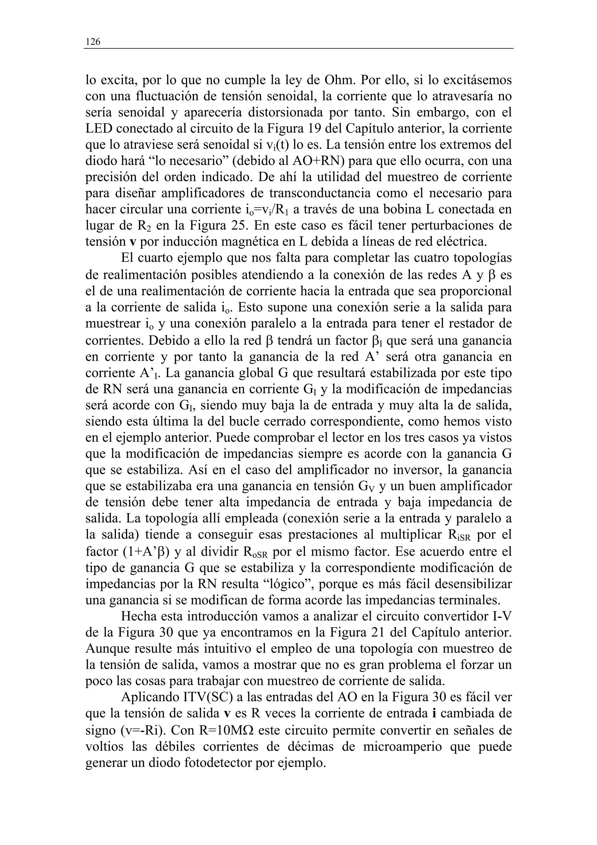 126


lo excita, por lo que no cumple la ley de Ohm. Por ello, si lo excitásemos
con una fluctuación de tensión senoidal, la corriente que lo atravesaría no
sería senoidal y aparecería distorsionada por tanto. Sin embargo, con el
LED conectado al circuito de la Figura 19 del Capítulo anterior, la corriente
que lo atraviese será senoidal si vi(t) lo es. La tensión entre los extremos del
diodo hará “lo necesario” (debido al AO+RN) para que ello ocurra, con una
precisión del orden indicado. De ahí la utilidad del muestreo de corriente
para diseñar amplificadores de transconductancia como el necesario para
hacer circular una corriente io=vi/R1 a través de una bobina L conectada en
lugar de R2 en la Figura 25. En este caso es fácil tener perturbaciones de
tensión v por inducción magnética en L debida a líneas de red eléctrica.
       El cuarto ejemplo que nos falta para completar las cuatro topologías
de realimentación posibles atendiendo a la conexión de las redes A y β es
el de una realimentación de corriente hacia la entrada que sea proporcional
a la corriente de salida io. Esto supone una conexión serie a la salida para
muestrear io y una conexión paralelo a la entrada para tener el restador de
corrientes. Debido a ello la red β tendrá un factor βI que será una ganancia
en corriente y por tanto la ganancia de la red A’ será otra ganancia en
corriente A’I. La ganancia global G que resultará estabilizada por este tipo
de RN será una ganancia en corriente GI y la modificación de impedancias
será acorde con GI, siendo muy baja la de entrada y muy alta la de salida,
siendo esta última la del bucle cerrado correspondiente, como hemos visto
en el ejemplo anterior. Puede comprobar el lector en los tres casos ya vistos
que la modificación de impedancias siempre es acorde con la ganancia G
que se estabiliza. Así en el caso del amplificador no inversor, la ganancia
que se estabilizaba era una ganancia en tensión GV y un buen amplificador
de tensión debe tener alta impedancia de entrada y baja impedancia de
salida. La topología allí empleada (conexión serie a la entrada y paralelo a
la salida) tiende a conseguir esas prestaciones al multiplicar RiSR por el
factor (1+A’β) y al dividir RoSR por el mismo factor. Ese acuerdo entre el
tipo de ganancia G que se estabiliza y la correspondiente modificación de
impedancias por la RN resulta “lógico”, porque es más fácil desensibilizar
una ganancia si se modifican de forma acorde las impedancias terminales.
       Hecha esta introducción vamos a analizar el circuito convertidor I-V
de la Figura 30 que ya encontramos en la Figura 21 del Capítulo anterior.
Aunque resulte más intuitivo el empleo de una topología con muestreo de
la tensión de salida, vamos a mostrar que no es gran problema el forzar un
poco las cosas para trabajar con muestreo de corriente de salida.
       Aplicando ITV(SC) a las entradas del AO en la Figura 30 es fácil ver
que la tensión de salida v es R veces la corriente de entrada i cambiada de
signo (v=-Ri). Con R=10MΩ este circuito permite convertir en señales de
voltios las débiles corrientes de décimas de microamperio que puede
generar un diodo fotodetector por ejemplo.
 