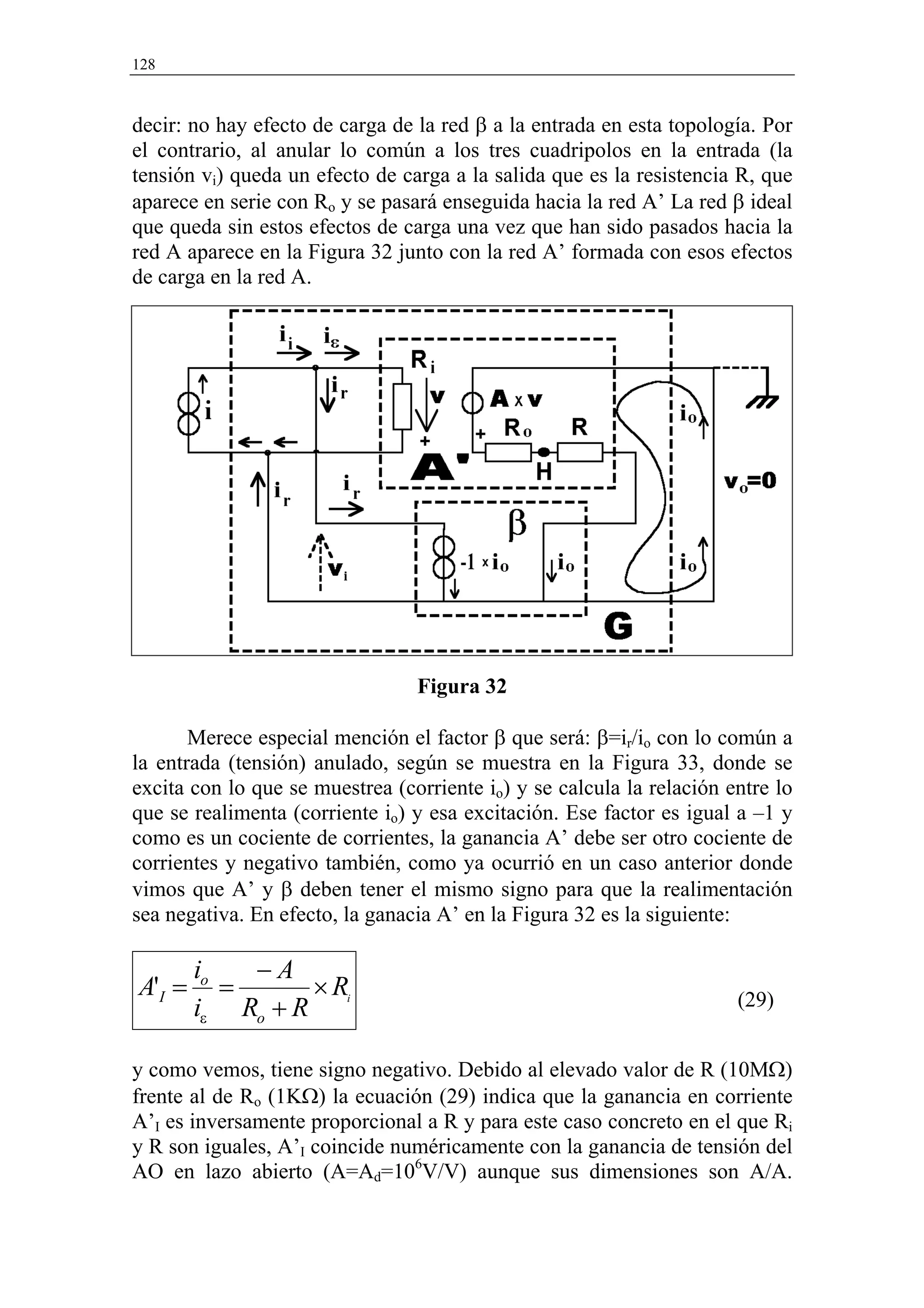 128



decir: no hay efecto de carga de la red β a la entrada en esta topología. Por
el contrario, al anular lo común a los tres cuadripolos en la entrada (la
tensión vi) queda un efecto de carga a la salida que es la resistencia R, que
aparece en serie con Ro y se pasará enseguida hacia la red A’ La red β ideal
que queda sin estos efectos de carga una vez que han sido pasados hacia la
red A aparece en la Figura 32 junto con la red A’ formada con esos efectos
de carga en la red A.




                                 Figura 32

       Merece especial mención el factor β que será: β=ir/io con lo común a
la entrada (tensión) anulado, según se muestra en la Figura 33, donde se
excita con lo que se muestrea (corriente io) y se calcula la relación entre lo
que se realimenta (corriente io) y esa excitación. Ese factor es igual a –1 y
como es un cociente de corrientes, la ganancia A’ debe ser otro cociente de
corrientes y negativo también, como ya ocurrió en un caso anterior donde
vimos que A’ y β deben tener el mismo signo para que la realimentación
sea negativa. En efecto, la ganacia A’ en la Figura 32 es la siguiente:

        io   −A
A'I =      =      × Ri                                                 (29)
        iε Ro + R

y como vemos, tiene signo negativo. Debido al elevado valor de R (10MΩ)
frente al de Ro (1KΩ) la ecuación (29) indica que la ganancia en corriente
A’I es inversamente proporcional a R y para este caso concreto en el que Ri
y R son iguales, A’I coincide numéricamente con la ganancia de tensión del
AO en lazo abierto (A=Ad=106V/V) aunque sus dimensiones son A/A.
 