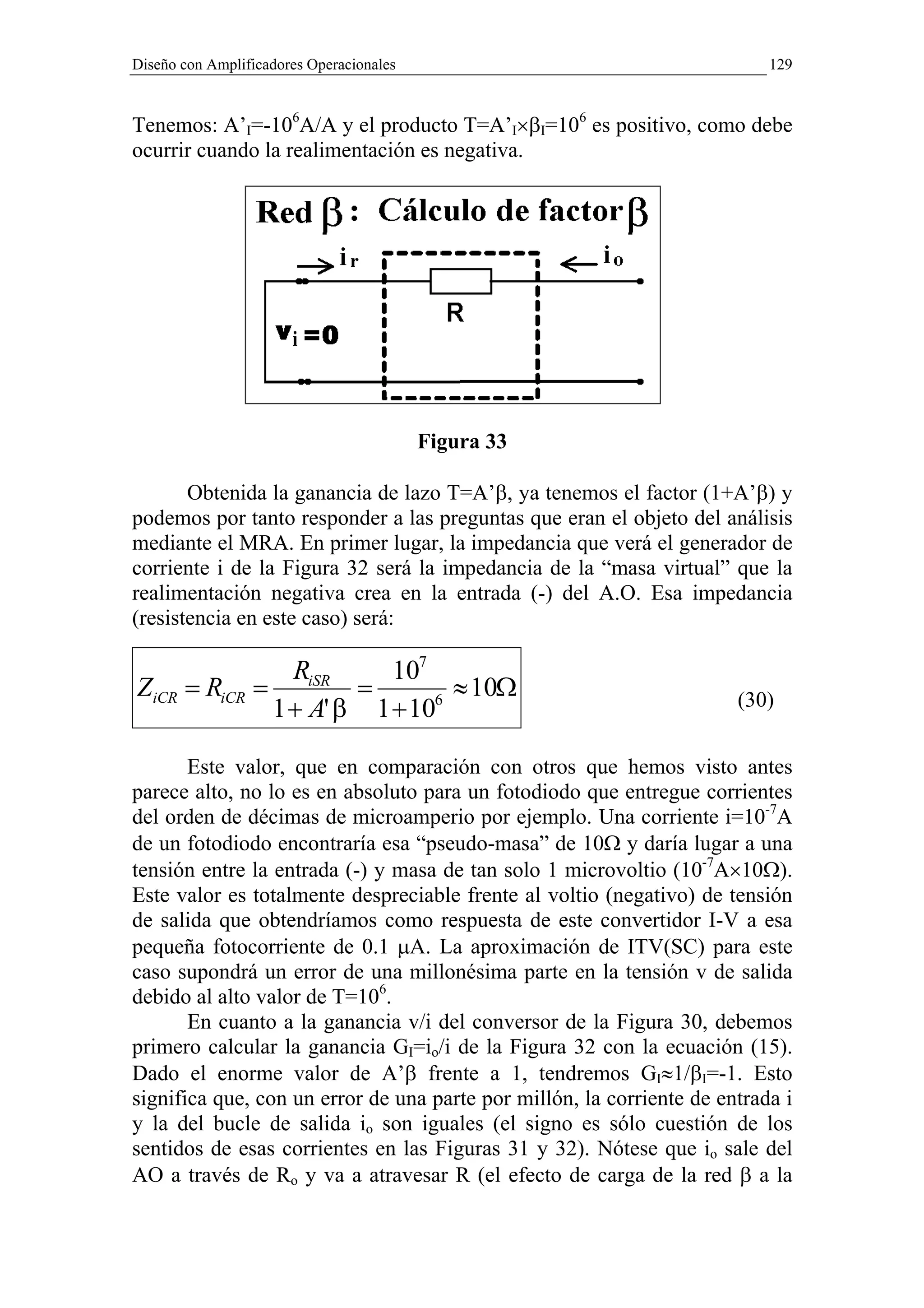 Diseño con Amplificadores Operacionales                                    129



Tenemos: A’I=-106A/A y el producto T=A’I×βI=106 es positivo, como debe
ocurrir cuando la realimentación es negativa.




                                          Figura 33

       Obtenida la ganancia de lazo T=A’β, ya tenemos el factor (1+A’β) y
podemos por tanto responder a las preguntas que eran el objeto del análisis
mediante el MRA. En primer lugar, la impedancia que verá el generador de
corriente i de la Figura 32 será la impedancia de la “masa virtual” que la
realimentación negativa crea en la entrada (-) del A.O. Esa impedancia
(resistencia en este caso) será:

                RiSR     107
ZiCR = RiCR =         =        ≈ 10Ω                                   (30)
              1 + A' β 1 + 106



       Este valor, que en comparación con otros que hemos visto antes
parece alto, no lo es en absoluto para un fotodiodo que entregue corrientes
del orden de décimas de microamperio por ejemplo. Una corriente i=10-7A
de un fotodiodo encontraría esa “pseudo-masa” de 10Ω y daría lugar a una
tensión entre la entrada (-) y masa de tan solo 1 microvoltio (10-7A×10Ω).
Este valor es totalmente despreciable frente al voltio (negativo) de tensión
de salida que obtendríamos como respuesta de este convertidor I-V a esa
pequeña fotocorriente de 0.1 µA. La aproximación de ITV(SC) para este
caso supondrá un error de una millonésima parte en la tensión v de salida
debido al alto valor de T=106.
       En cuanto a la ganancia v/i del conversor de la Figura 30, debemos
primero calcular la ganancia GI=io/i de la Figura 32 con la ecuación (15).
Dado el enorme valor de A’β frente a 1, tendremos GI≈1/βI=-1. Esto
significa que, con un error de una parte por millón, la corriente de entrada i
y la del bucle de salida io son iguales (el signo es sólo cuestión de los
sentidos de esas corrientes en las Figuras 31 y 32). Nótese que io sale del
AO a través de Ro y va a atravesar R (el efecto de carga de la red β a la
 