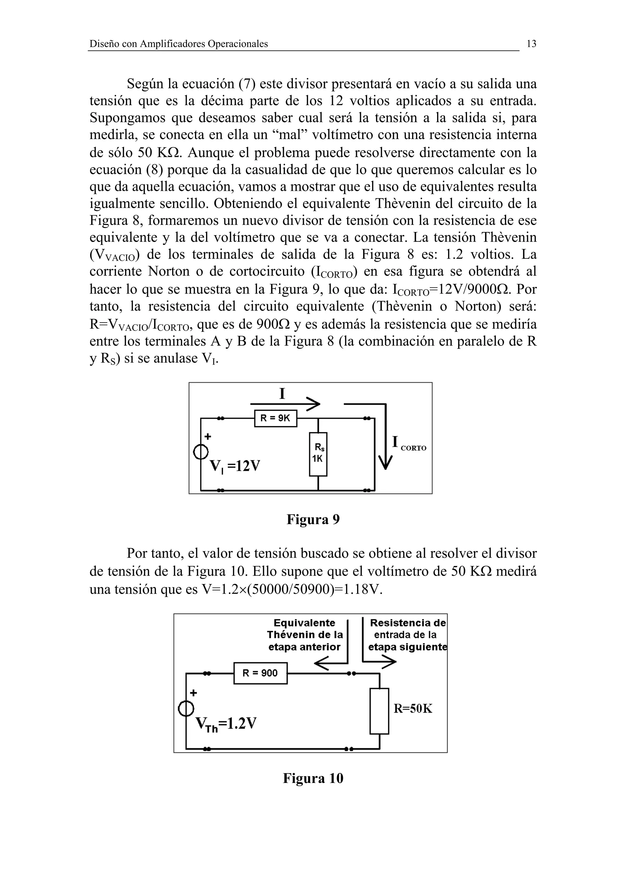 Diseño con Amplificadores Operacionales                                     13


       Según la ecuación (7) este divisor presentará en vacío a su salida una
tensión que es la décima parte de los 12 voltios aplicados a su entrada.
Supongamos que deseamos saber cual será la tensión a la salida si, para
medirla, se conecta en ella un “mal” voltímetro con una resistencia interna
de sólo 50 KΩ. Aunque el problema puede resolverse directamente con la
ecuación (8) porque da la casualidad de que lo que queremos calcular es lo
que da aquella ecuación, vamos a mostrar que el uso de equivalentes resulta
igualmente sencillo. Obteniendo el equivalente Thèvenin del circuito de la
Figura 8, formaremos un nuevo divisor de tensión con la resistencia de ese
equivalente y la del voltímetro que se va a conectar. La tensión Thèvenin
(VVACIO) de los terminales de salida de la Figura 8 es: 1.2 voltios. La
corriente Norton o de cortocircuito (ICORTO) en esa figura se obtendrá al
hacer lo que se muestra en la Figura 9, lo que da: ICORTO=12V/9000Ω. Por
tanto, la resistencia del circuito equivalente (Thèvenin o Norton) será:
R=VVACIO/ICORTO, que es de 900Ω y es además la resistencia que se mediría
entre los terminales A y B de la Figura 8 (la combinación en paralelo de R
y RS) si se anulase VI.




                                          Figura 9

      Por tanto, el valor de tensión buscado se obtiene al resolver el divisor
de tensión de la Figura 10. Ello supone que el voltímetro de 50 KΩ medirá
una tensión que es V=1.2×(50000/50900)=1.18V.




                                          Figura 10
 