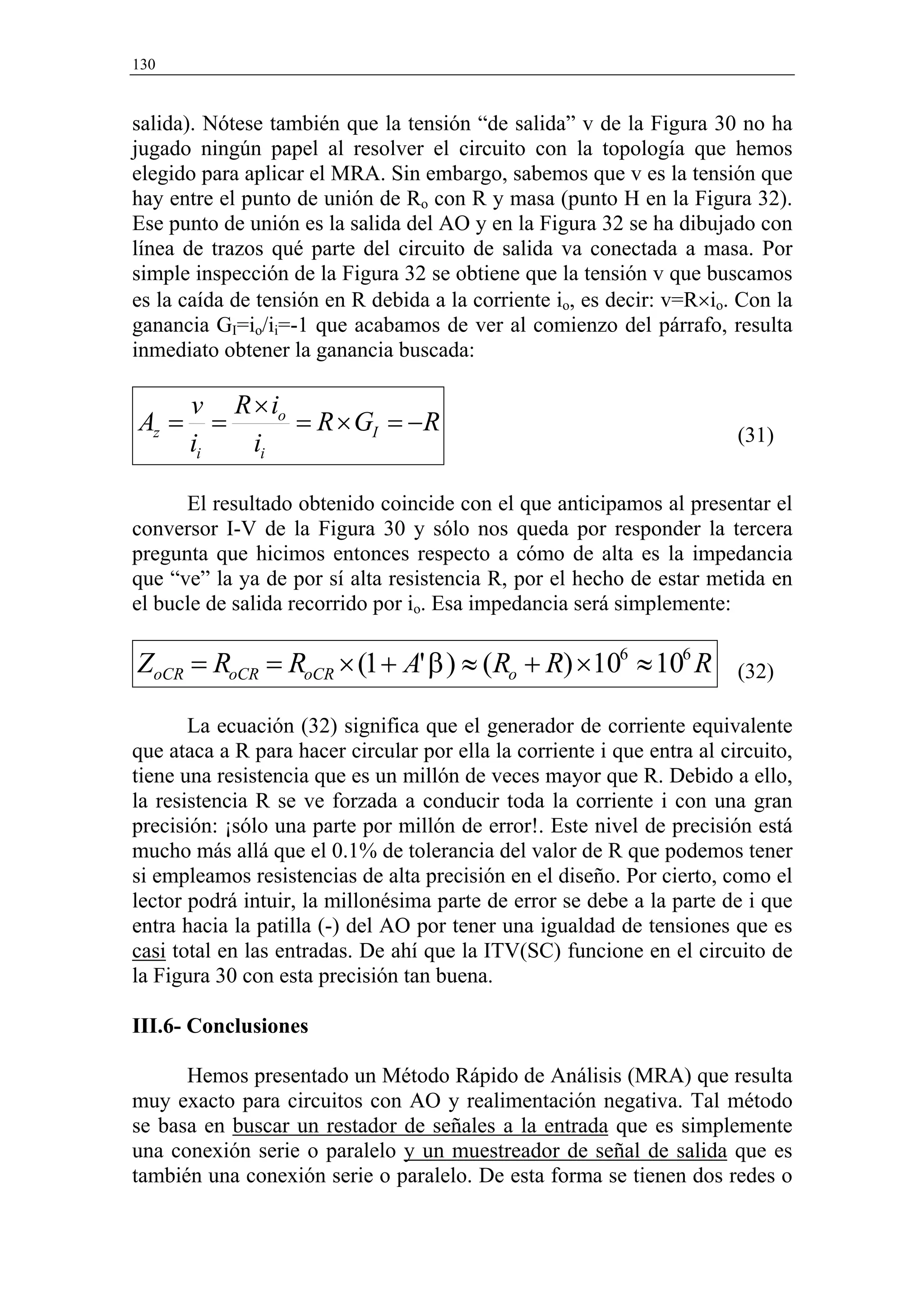 130


salida). Nótese también que la tensión “de salida” v de la Figura 30 no ha
jugado ningún papel al resolver el circuito con la topología que hemos
elegido para aplicar el MRA. Sin embargo, sabemos que v es la tensión que
hay entre el punto de unión de Ro con R y masa (punto H en la Figura 32).
Ese punto de unión es la salida del AO y en la Figura 32 se ha dibujado con
línea de trazos qué parte del circuito de salida va conectada a masa. Por
simple inspección de la Figura 32 se obtiene que la tensión v que buscamos
es la caída de tensión en R debida a la corriente io, es decir: v=R×io. Con la
ganancia GI=io/ii=-1 que acabamos de ver al comienzo del párrafo, resulta
inmediato obtener la ganancia buscada:

       v R × io
Az =      =     = R × GI = −R                                            (31)
       ii   ii

      El resultado obtenido coincide con el que anticipamos al presentar el
conversor I-V de la Figura 30 y sólo nos queda por responder la tercera
pregunta que hicimos entonces respecto a cómo de alta es la impedancia
que “ve” la ya de por sí alta resistencia R, por el hecho de estar metida en
el bucle de salida recorrido por io. Esa impedancia será simplemente:

ZoCR = RoCR = RoCR × (1 + A' β ) ≈ (Ro + R) ×106 ≈ 106 R                 (32)

       La ecuación (32) significa que el generador de corriente equivalente
que ataca a R para hacer circular por ella la corriente i que entra al circuito,
tiene una resistencia que es un millón de veces mayor que R. Debido a ello,
la resistencia R se ve forzada a conducir toda la corriente i con una gran
precisión: ¡sólo una parte por millón de error!. Este nivel de precisión está
mucho más allá que el 0.1% de tolerancia del valor de R que podemos tener
si empleamos resistencias de alta precisión en el diseño. Por cierto, como el
lector podrá intuir, la millonésima parte de error se debe a la parte de i que
entra hacia la patilla (-) del AO por tener una igualdad de tensiones que es
casi total en las entradas. De ahí que la ITV(SC) funcione en el circuito de
la Figura 30 con esta precisión tan buena.

III.6- Conclusiones

      Hemos presentado un Método Rápido de Análisis (MRA) que resulta
muy exacto para circuitos con AO y realimentación negativa. Tal método
se basa en buscar un restador de señales a la entrada que es simplemente
una conexión serie o paralelo y un muestreador de señal de salida que es
también una conexión serie o paralelo. De esta forma se tienen dos redes o
 