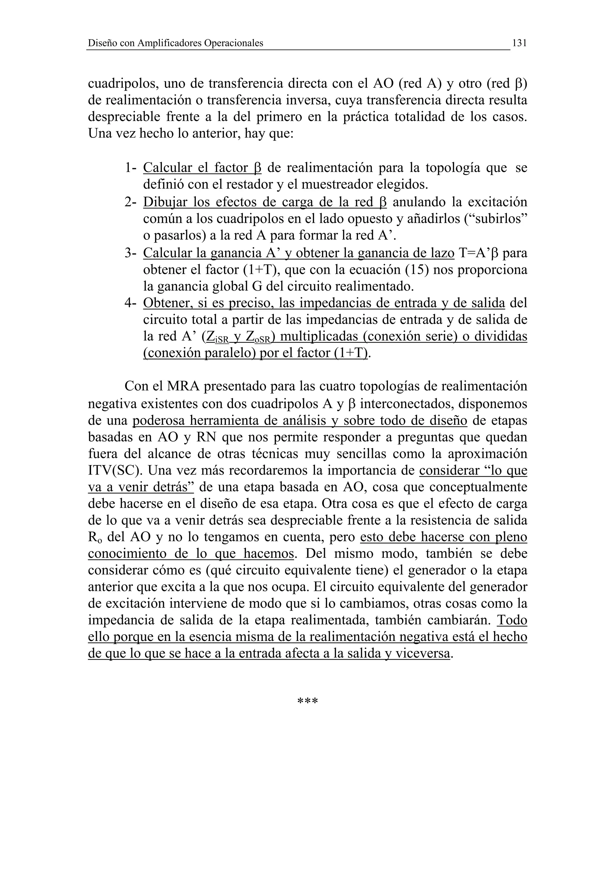 Diseño con Amplificadores Operacionales                                     131



cuadripolos, uno de transferencia directa con el AO (red A) y otro (red β)
de realimentación o transferencia inversa, cuya transferencia directa resulta
despreciable frente a la del primero en la práctica totalidad de los casos.
Una vez hecho lo anterior, hay que:

        1- Calcular el factor β de realimentación para la topología que se
           definió con el restador y el muestreador elegidos.
        2- Dibujar los efectos de carga de la red β anulando la excitación
           común a los cuadripolos en el lado opuesto y añadirlos (“subirlos”
           o pasarlos) a la red A para formar la red A’.
        3- Calcular la ganancia A’ y obtener la ganancia de lazo T=A’β para
           obtener el factor (1+T), que con la ecuación (15) nos proporciona
           la ganancia global G del circuito realimentado.
        4- Obtener, si es preciso, las impedancias de entrada y de salida del
           circuito total a partir de las impedancias de entrada y de salida de
           la red A’ (ZiSR y ZoSR) multiplicadas (conexión serie) o divididas
           (conexión paralelo) por el factor (1+T).

       Con el MRA presentado para las cuatro topologías de realimentación
negativa existentes con dos cuadripolos A y β interconectados, disponemos
de una poderosa herramienta de análisis y sobre todo de diseño de etapas
basadas en AO y RN que nos permite responder a preguntas que quedan
fuera del alcance de otras técnicas muy sencillas como la aproximación
ITV(SC). Una vez más recordaremos la importancia de considerar “lo que
va a venir detrás” de una etapa basada en AO, cosa que conceptualmente
debe hacerse en el diseño de esa etapa. Otra cosa es que el efecto de carga
de lo que va a venir detrás sea despreciable frente a la resistencia de salida
Ro del AO y no lo tengamos en cuenta, pero esto debe hacerse con pleno
conocimiento de lo que hacemos. Del mismo modo, también se debe
considerar cómo es (qué circuito equivalente tiene) el generador o la etapa
anterior que excita a la que nos ocupa. El circuito equivalente del generador
de excitación interviene de modo que si lo cambiamos, otras cosas como la
impedancia de salida de la etapa realimentada, también cambiarán. Todo
ello porque en la esencia misma de la realimentación negativa está el hecho
de que lo que se hace a la entrada afecta a la salida y viceversa.


                                          ***
 