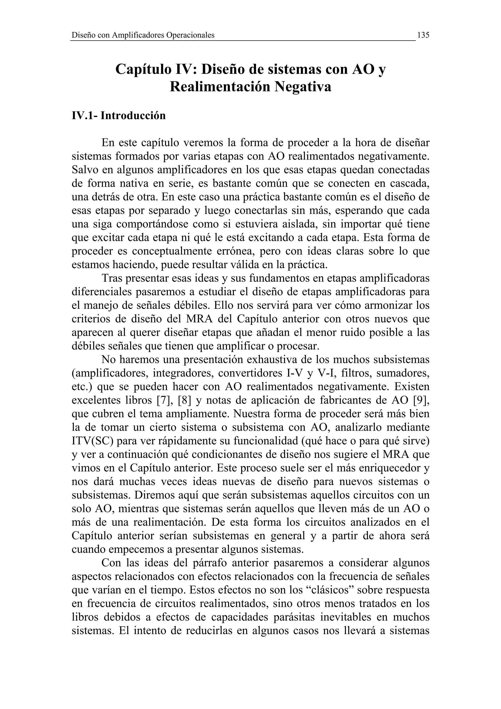 Diseño con Amplificadores Operacionales                                  135



           Capítulo IV: Diseño de sistemas con AO y
                   Realimentación Negativa
IV.1- Introducción

       En este capítulo veremos la forma de proceder a la hora de diseñar
sistemas formados por varias etapas con AO realimentados negativamente.
Salvo en algunos amplificadores en los que esas etapas quedan conectadas
de forma nativa en serie, es bastante común que se conecten en cascada,
una detrás de otra. En este caso una práctica bastante común es el diseño de
esas etapas por separado y luego conectarlas sin más, esperando que cada
una siga comportándose como si estuviera aislada, sin importar qué tiene
que excitar cada etapa ni qué le está excitando a cada etapa. Esta forma de
proceder es conceptualmente errónea, pero con ideas claras sobre lo que
estamos haciendo, puede resultar válida en la práctica.
       Tras presentar esas ideas y sus fundamentos en etapas amplificadoras
diferenciales pasaremos a estudiar el diseño de etapas amplificadoras para
el manejo de señales débiles. Ello nos servirá para ver cómo armonizar los
criterios de diseño del MRA del Capítulo anterior con otros nuevos que
aparecen al querer diseñar etapas que añadan el menor ruido posible a las
débiles señales que tienen que amplificar o procesar.
       No haremos una presentación exhaustiva de los muchos subsistemas
(amplificadores, integradores, convertidores I-V y V-I, filtros, sumadores,
etc.) que se pueden hacer con AO realimentados negativamente. Existen
excelentes libros [7], [8] y notas de aplicación de fabricantes de AO [9],
que cubren el tema ampliamente. Nuestra forma de proceder será más bien
la de tomar un cierto sistema o subsistema con AO, analizarlo mediante
ITV(SC) para ver rápidamente su funcionalidad (qué hace o para qué sirve)
y ver a continuación qué condicionantes de diseño nos sugiere el MRA que
vimos en el Capítulo anterior. Este proceso suele ser el más enriquecedor y
nos dará muchas veces ideas nuevas de diseño para nuevos sistemas o
subsistemas. Diremos aquí que serán subsistemas aquellos circuitos con un
solo AO, mientras que sistemas serán aquellos que lleven más de un AO o
más de una realimentación. De esta forma los circuitos analizados en el
Capítulo anterior serían subsistemas en general y a partir de ahora será
cuando empecemos a presentar algunos sistemas.
       Con las ideas del párrafo anterior pasaremos a considerar algunos
aspectos relacionados con efectos relacionados con la frecuencia de señales
que varían en el tiempo. Estos efectos no son los “clásicos” sobre respuesta
en frecuencia de circuitos realimentados, sino otros menos tratados en los
libros debidos a efectos de capacidades parásitas inevitables en muchos
sistemas. El intento de reducirlas en algunos casos nos llevará a sistemas
 