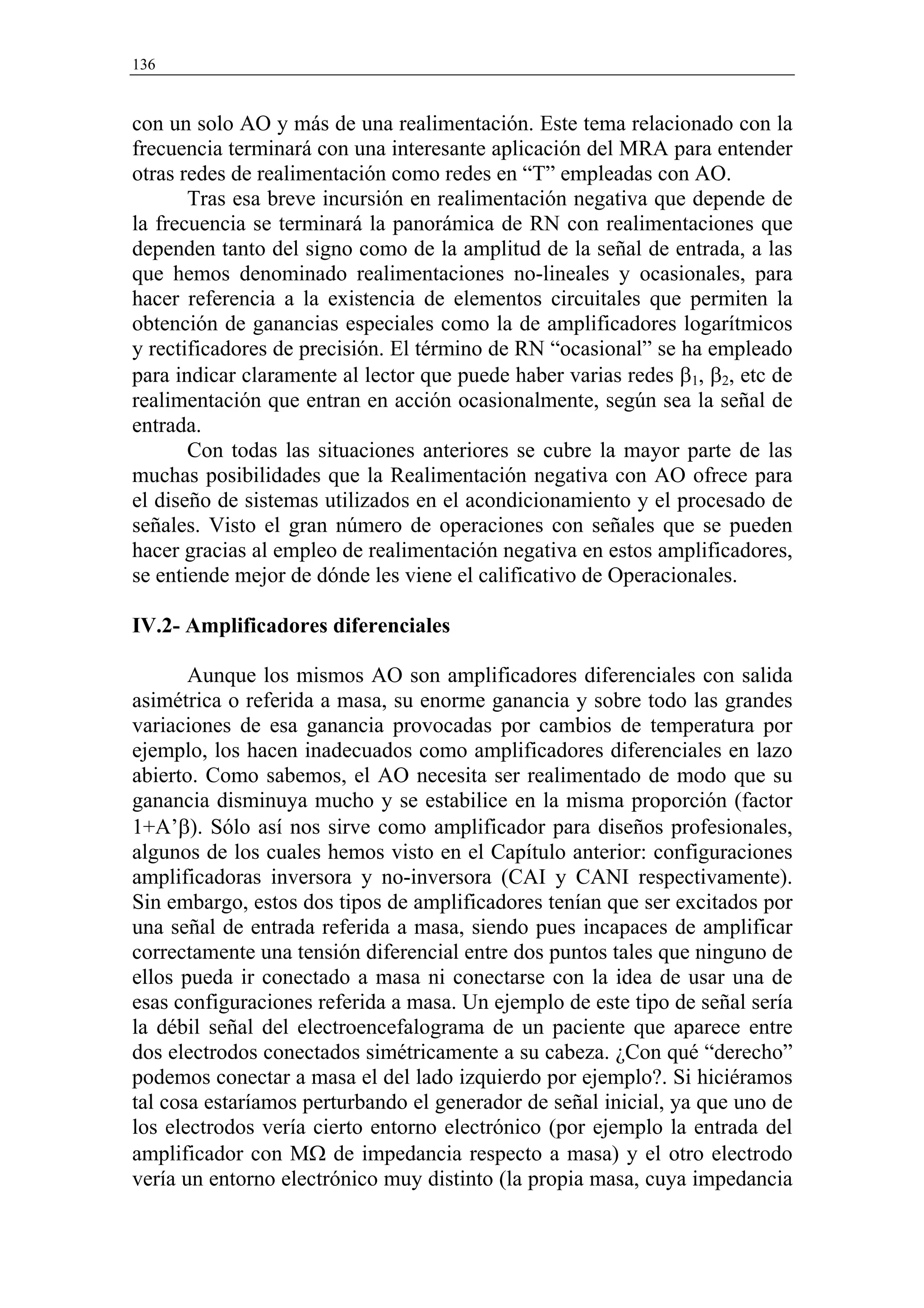 136


con un solo AO y más de una realimentación. Este tema relacionado con la
frecuencia terminará con una interesante aplicación del MRA para entender
otras redes de realimentación como redes en “T” empleadas con AO.
       Tras esa breve incursión en realimentación negativa que depende de
la frecuencia se terminará la panorámica de RN con realimentaciones que
dependen tanto del signo como de la amplitud de la señal de entrada, a las
que hemos denominado realimentaciones no-lineales y ocasionales, para
hacer referencia a la existencia de elementos circuitales que permiten la
obtención de ganancias especiales como la de amplificadores logarítmicos
y rectificadores de precisión. El término de RN “ocasional” se ha empleado
para indicar claramente al lector que puede haber varias redes β1, β2, etc de
realimentación que entran en acción ocasionalmente, según sea la señal de
entrada.
       Con todas las situaciones anteriores se cubre la mayor parte de las
muchas posibilidades que la Realimentación negativa con AO ofrece para
el diseño de sistemas utilizados en el acondicionamiento y el procesado de
señales. Visto el gran número de operaciones con señales que se pueden
hacer gracias al empleo de realimentación negativa en estos amplificadores,
se entiende mejor de dónde les viene el calificativo de Operacionales.

IV.2- Amplificadores diferenciales

       Aunque los mismos AO son amplificadores diferenciales con salida
asimétrica o referida a masa, su enorme ganancia y sobre todo las grandes
variaciones de esa ganancia provocadas por cambios de temperatura por
ejemplo, los hacen inadecuados como amplificadores diferenciales en lazo
abierto. Como sabemos, el AO necesita ser realimentado de modo que su
ganancia disminuya mucho y se estabilice en la misma proporción (factor
1+A’β). Sólo así nos sirve como amplificador para diseños profesionales,
algunos de los cuales hemos visto en el Capítulo anterior: configuraciones
amplificadoras inversora y no-inversora (CAI y CANI respectivamente).
Sin embargo, estos dos tipos de amplificadores tenían que ser excitados por
una señal de entrada referida a masa, siendo pues incapaces de amplificar
correctamente una tensión diferencial entre dos puntos tales que ninguno de
ellos pueda ir conectado a masa ni conectarse con la idea de usar una de
esas configuraciones referida a masa. Un ejemplo de este tipo de señal sería
la débil señal del electroencefalograma de un paciente que aparece entre
dos electrodos conectados simétricamente a su cabeza. ¿Con qué “derecho”
podemos conectar a masa el del lado izquierdo por ejemplo?. Si hiciéramos
tal cosa estaríamos perturbando el generador de señal inicial, ya que uno de
los electrodos vería cierto entorno electrónico (por ejemplo la entrada del
amplificador con MΩ de impedancia respecto a masa) y el otro electrodo
vería un entorno electrónico muy distinto (la propia masa, cuya impedancia
 