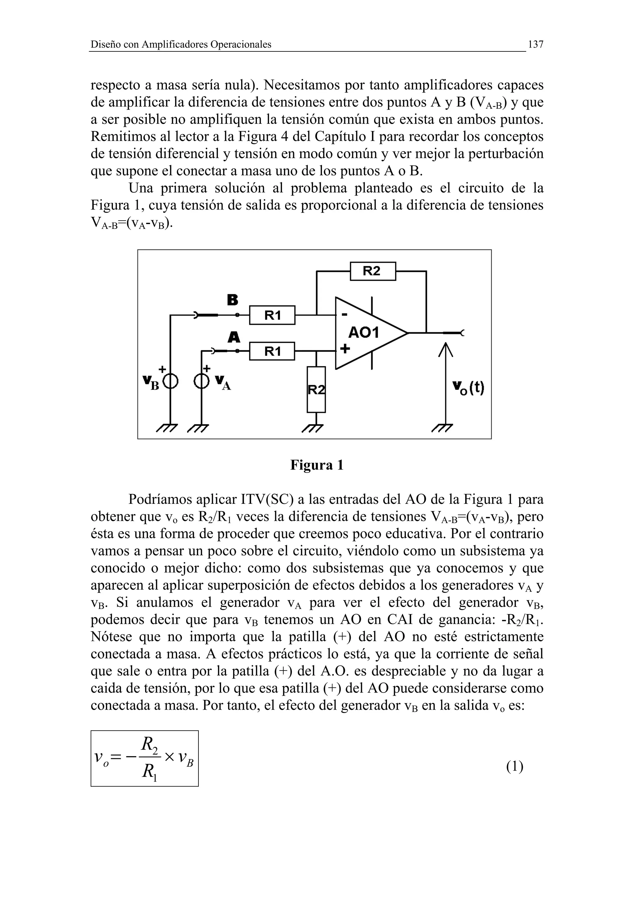 Diseño con Amplificadores Operacionales                                     137


respecto a masa sería nula). Necesitamos por tanto amplificadores capaces
de amplificar la diferencia de tensiones entre dos puntos A y B (VA-B) y que
a ser posible no amplifiquen la tensión común que exista en ambos puntos.
Remitimos al lector a la Figura 4 del Capítulo I para recordar los conceptos
de tensión diferencial y tensión en modo común y ver mejor la perturbación
que supone el conectar a masa uno de los puntos A o B.
       Una primera solución al problema planteado es el circuito de la
Figura 1, cuya tensión de salida es proporcional a la diferencia de tensiones
VA-B=(vA-vB).




                                          Figura 1

       Podríamos aplicar ITV(SC) a las entradas del AO de la Figura 1 para
obtener que vo es R2/R1 veces la diferencia de tensiones VA-B=(vA-vB), pero
ésta es una forma de proceder que creemos poco educativa. Por el contrario
vamos a pensar un poco sobre el circuito, viéndolo como un subsistema ya
conocido o mejor dicho: como dos subsistemas que ya conocemos y que
aparecen al aplicar superposición de efectos debidos a los generadores vA y
vB. Si anulamos el generador vA para ver el efecto del generador vB,
podemos decir que para vB tenemos un AO en CAI de ganancia: -R2/R1.
Nótese que no importa que la patilla (+) del AO no esté estrictamente
conectada a masa. A efectos prácticos lo está, ya que la corriente de señal
que sale o entra por la patilla (+) del A.O. es despreciable y no da lugar a
caida de tensión, por lo que esa patilla (+) del AO puede considerarse como
conectada a masa. Por tanto, el efecto del generador vB en la salida vo es:

          R2
vo = −       × vB                                                     (1)
          R1
 