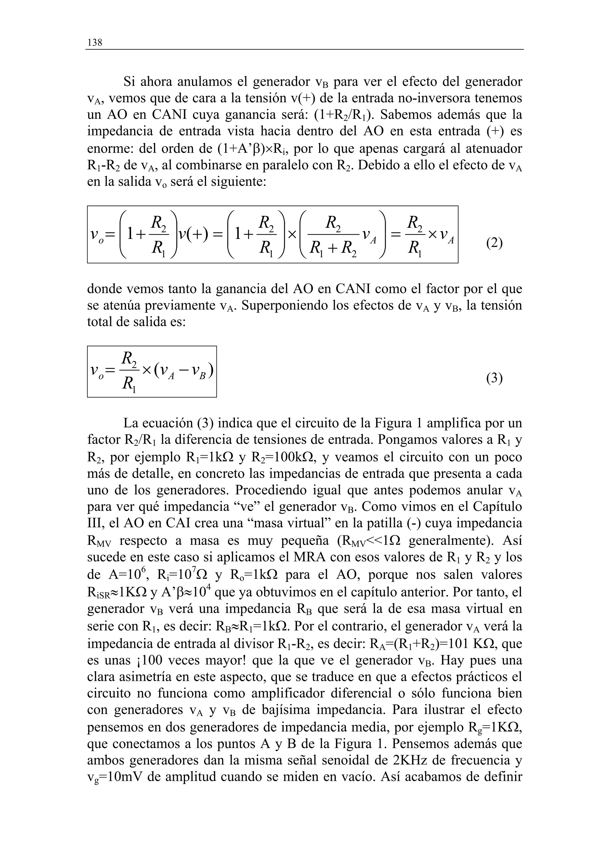 138


       Si ahora anulamos el generador vB para ver el efecto del generador
vA, vemos que de cara a la tensión v(+) de la entrada no-inversora tenemos
un AO en CANI cuya ganancia será: (1+R2/R1). Sabemos además que la
impedancia de entrada vista hacia dentro del AO en esta entrada (+) es
enorme: del orden de (1+A’β)×Ri, por lo que apenas cargará al atenuador
R1-R2 de vA, al combinarse en paralelo con R2. Debido a ello el efecto de vA
en la salida vo será el siguiente:

       R               R   R2         R
v o = 1 + 2 v ( + ) = 1 + 2  × 
       R               R  R +R       
                                       vA  = 2 × vA                   (2)
          1               1   1 2     R1
donde vemos tanto la ganancia del AO en CANI como el factor por el que
se atenúa previamente vA. Superponiendo los efectos de vA y vB, la tensión
total de salida es:

       R2
vo =      × (v A − v B )                                               (3)
       R1

        La ecuación (3) indica que el circuito de la Figura 1 amplifica por un
factor R2/R1 la diferencia de tensiones de entrada. Pongamos valores a R1 y
R2, por ejemplo R1=1kΩ y R2=100kΩ, y veamos el circuito con un poco
más de detalle, en concreto las impedancias de entrada que presenta a cada
uno de los generadores. Procediendo igual que antes podemos anular vA
para ver qué impedancia “ve” el generador vB. Como vimos en el Capítulo
III, el AO en CAI crea una “masa virtual” en la patilla (-) cuya impedancia
RMV respecto a masa es muy pequeña (RMV<<1Ω generalmente). Así
sucede en este caso si aplicamos el MRA con esos valores de R1 y R2 y los
de A=106, Ri=107Ω y Ro=1kΩ para el AO, porque nos salen valores
RiSR≈1KΩ y A’β≈104 que ya obtuvimos en el capítulo anterior. Por tanto, el
generador vB verá una impedancia RB que será la de esa masa virtual en
serie con R1, es decir: RB≈R1=1kΩ. Por el contrario, el generador vA verá la
impedancia de entrada al divisor R1-R2, es decir: RA=(R1+R2)=101 KΩ, que
es unas ¡100 veces mayor! que la que ve el generador vB. Hay pues una
clara asimetría en este aspecto, que se traduce en que a efectos prácticos el
circuito no funciona como amplificador diferencial o sólo funciona bien
con generadores vA y vB de bajísima impedancia. Para ilustrar el efecto
pensemos en dos generadores de impedancia media, por ejemplo Rg=1KΩ,
que conectamos a los puntos A y B de la Figura 1. Pensemos además que
ambos generadores dan la misma señal senoidal de 2KHz de frecuencia y
vg=10mV de amplitud cuando se miden en vacío. Así acabamos de definir
 