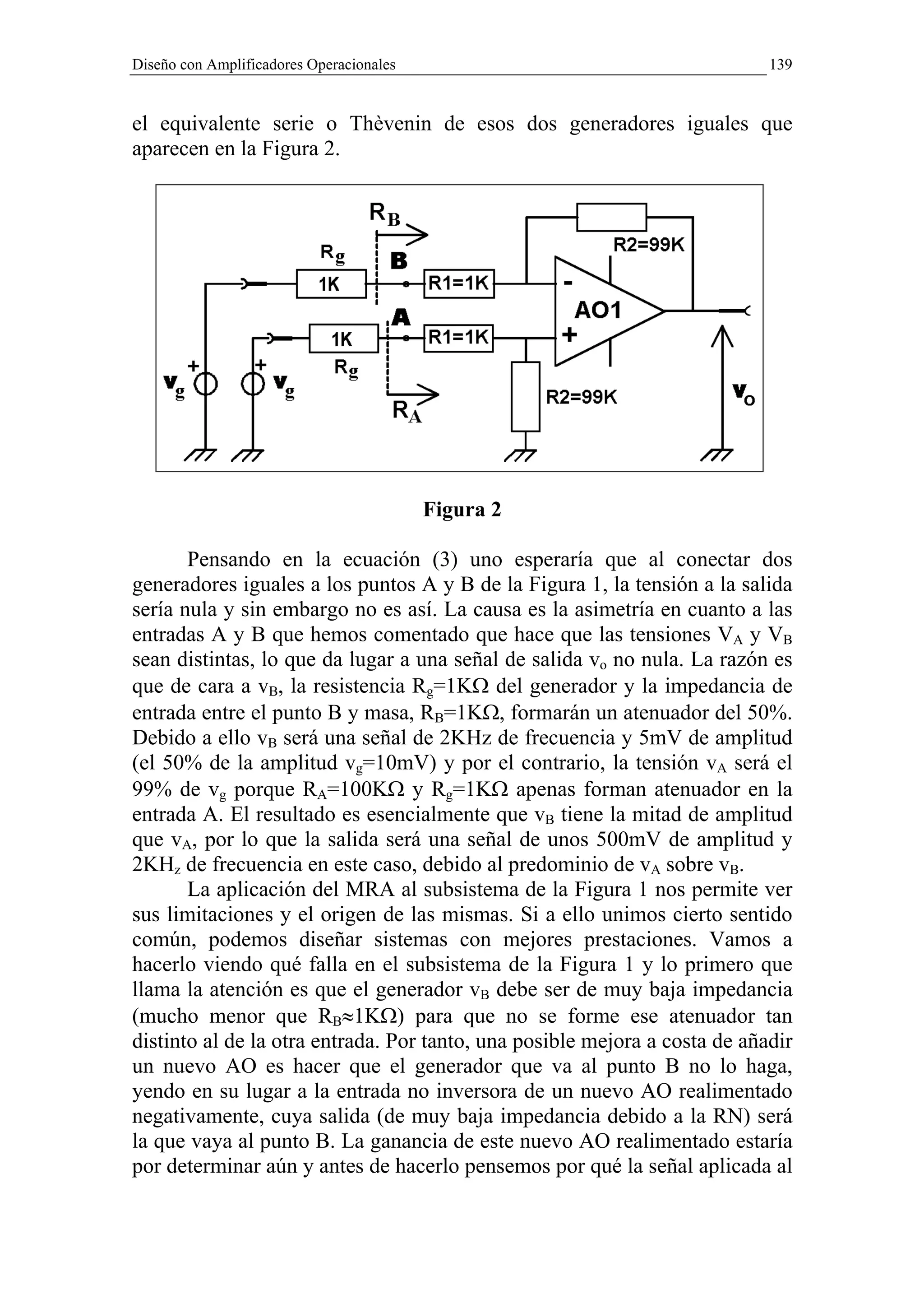 Diseño con Amplificadores Operacionales                                     139


el equivalente serie o Thèvenin de esos dos generadores iguales que
aparecen en la Figura 2.




                                          Figura 2

       Pensando en la ecuación (3) uno esperaría que al conectar dos
generadores iguales a los puntos A y B de la Figura 1, la tensión a la salida
sería nula y sin embargo no es así. La causa es la asimetría en cuanto a las
entradas A y B que hemos comentado que hace que las tensiones VA y VB
sean distintas, lo que da lugar a una señal de salida vo no nula. La razón es
que de cara a vB, la resistencia Rg=1KΩ del generador y la impedancia de
entrada entre el punto B y masa, RB=1KΩ, formarán un atenuador del 50%.
Debido a ello vB será una señal de 2KHz de frecuencia y 5mV de amplitud
(el 50% de la amplitud vg=10mV) y por el contrario, la tensión vA será el
99% de vg porque RA=100KΩ y Rg=1KΩ apenas forman atenuador en la
entrada A. El resultado es esencialmente que vB tiene la mitad de amplitud
que vA, por lo que la salida será una señal de unos 500mV de amplitud y
2KHz de frecuencia en este caso, debido al predominio de vA sobre vB.
       La aplicación del MRA al subsistema de la Figura 1 nos permite ver
sus limitaciones y el origen de las mismas. Si a ello unimos cierto sentido
común, podemos diseñar sistemas con mejores prestaciones. Vamos a
hacerlo viendo qué falla en el subsistema de la Figura 1 y lo primero que
llama la atención es que el generador vB debe ser de muy baja impedancia
(mucho menor que RB≈1KΩ) para que no se forme ese atenuador tan
distinto al de la otra entrada. Por tanto, una posible mejora a costa de añadir
un nuevo AO es hacer que el generador que va al punto B no lo haga,
yendo en su lugar a la entrada no inversora de un nuevo AO realimentado
negativamente, cuya salida (de muy baja impedancia debido a la RN) será
la que vaya al punto B. La ganancia de este nuevo AO realimentado estaría
por determinar aún y antes de hacerlo pensemos por qué la señal aplicada al
 