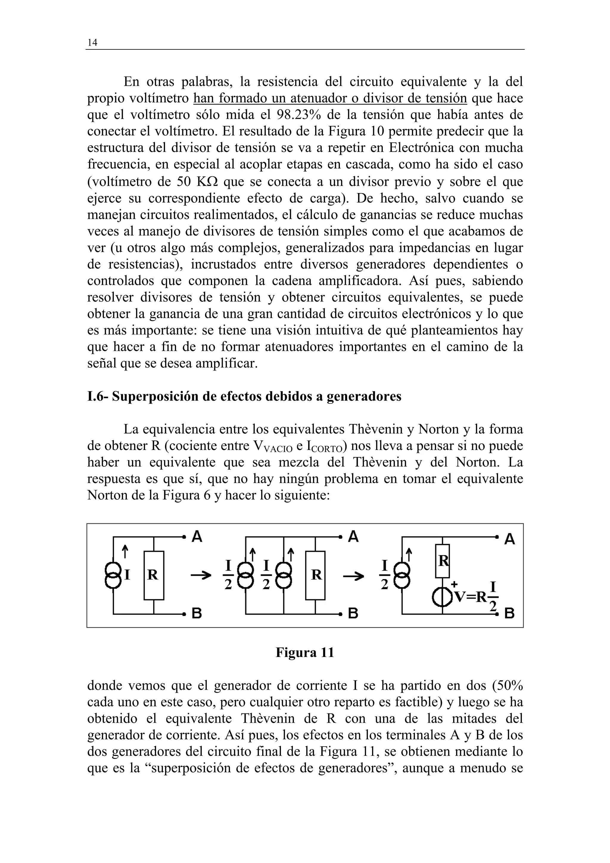 14


       En otras palabras, la resistencia del circuito equivalente y la del
propio voltímetro han formado un atenuador o divisor de tensión que hace
que el voltímetro sólo mida el 98.23% de la tensión que había antes de
conectar el voltímetro. El resultado de la Figura 10 permite predecir que la
estructura del divisor de tensión se va a repetir en Electrónica con mucha
frecuencia, en especial al acoplar etapas en cascada, como ha sido el caso
(voltímetro de 50 KΩ que se conecta a un divisor previo y sobre el que
ejerce su correspondiente efecto de carga). De hecho, salvo cuando se
manejan circuitos realimentados, el cálculo de ganancias se reduce muchas
veces al manejo de divisores de tensión simples como el que acabamos de
ver (u otros algo más complejos, generalizados para impedancias en lugar
de resistencias), incrustados entre diversos generadores dependientes o
controlados que componen la cadena amplificadora. Así pues, sabiendo
resolver divisores de tensión y obtener circuitos equivalentes, se puede
obtener la ganancia de una gran cantidad de circuitos electrónicos y lo que
es más importante: se tiene una visión intuitiva de qué planteamientos hay
que hacer a fin de no formar atenuadores importantes en el camino de la
señal que se desea amplificar.

I.6- Superposición de efectos debidos a generadores

      La equivalencia entre los equivalentes Thèvenin y Norton y la forma
de obtener R (cociente entre VVACIO e ICORTO) nos lleva a pensar si no puede
haber un equivalente que sea mezcla del Thèvenin y del Norton. La
respuesta es que sí, que no hay ningún problema en tomar el equivalente
Norton de la Figura 6 y hacer lo siguiente:




                                 Figura 11

donde vemos que el generador de corriente I se ha partido en dos (50%
cada uno en este caso, pero cualquier otro reparto es factible) y luego se ha
obtenido el equivalente Thèvenin de R con una de las mitades del
generador de corriente. Así pues, los efectos en los terminales A y B de los
dos generadores del circuito final de la Figura 11, se obtienen mediante lo
que es la “superposición de efectos de generadores”, aunque a menudo se
 