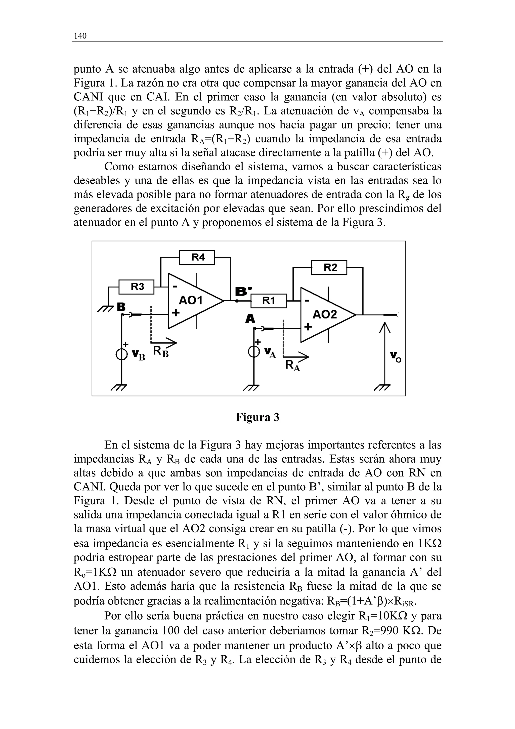 140


punto A se atenuaba algo antes de aplicarse a la entrada (+) del AO en la
Figura 1. La razón no era otra que compensar la mayor ganancia del AO en
CANI que en CAI. En el primer caso la ganancia (en valor absoluto) es
(R1+R2)/R1 y en el segundo es R2/R1. La atenuación de vA compensaba la
diferencia de esas ganancias aunque nos hacía pagar un precio: tener una
impedancia de entrada RA=(R1+R2) cuando la impedancia de esa entrada
podría ser muy alta si la señal atacase directamente a la patilla (+) del AO.
      Como estamos diseñando el sistema, vamos a buscar características
deseables y una de ellas es que la impedancia vista en las entradas sea lo
más elevada posible para no formar atenuadores de entrada con la Rg de los
generadores de excitación por elevadas que sean. Por ello prescindimos del
atenuador en el punto A y proponemos el sistema de la Figura 3.




                                 Figura 3

       En el sistema de la Figura 3 hay mejoras importantes referentes a las
impedancias RA y RB de cada una de las entradas. Estas serán ahora muy
altas debido a que ambas son impedancias de entrada de AO con RN en
CANI. Queda por ver lo que sucede en el punto B’, similar al punto B de la
Figura 1. Desde el punto de vista de RN, el primer AO va a tener a su
salida una impedancia conectada igual a R1 en serie con el valor óhmico de
la masa virtual que el AO2 consiga crear en su patilla (-). Por lo que vimos
esa impedancia es esencialmente R1 y si la seguimos manteniendo en 1KΩ
podría estropear parte de las prestaciones del primer AO, al formar con su
Ro=1KΩ un atenuador severo que reduciría a la mitad la ganancia A’ del
AO1. Esto además haría que la resistencia RB fuese la mitad de la que se
podría obtener gracias a la realimentación negativa: RB=(1+A’β)×RiSR.
       Por ello sería buena práctica en nuestro caso elegir R1=10KΩ y para
tener la ganancia 100 del caso anterior deberíamos tomar R2=990 KΩ. De
esta forma el AO1 va a poder mantener un producto A’×β alto a poco que
cuidemos la elección de R3 y R4. La elección de R3 y R4 desde el punto de
 