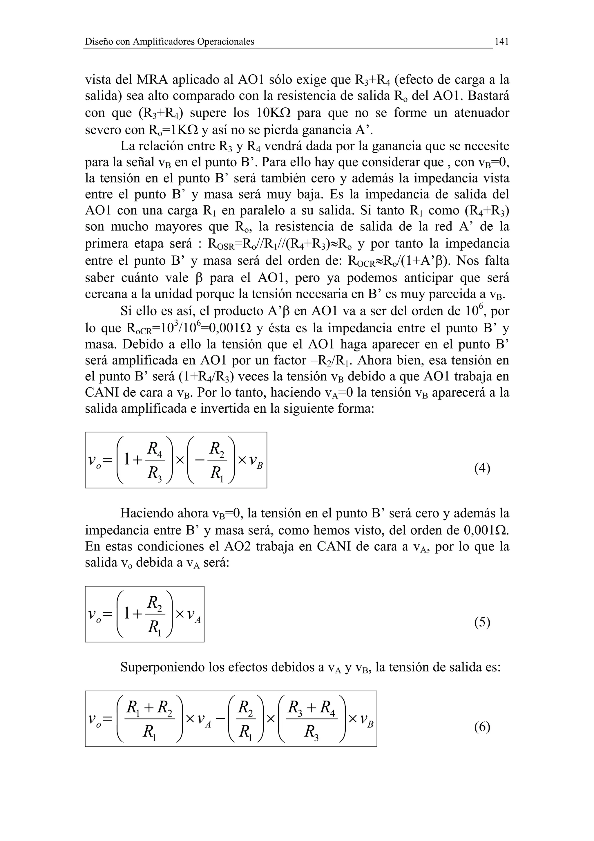 Diseño con Amplificadores Operacionales                                       141


vista del MRA aplicado al AO1 sólo exige que R3+R4 (efecto de carga a la
salida) sea alto comparado con la resistencia de salida Ro del AO1. Bastará
con que (R3+R4) supere los 10KΩ para que no se forme un atenuador
severo con Ro=1KΩ y así no se pierda ganancia A’.
       La relación entre R3 y R4 vendrá dada por la ganancia que se necesite
para la señal vB en el punto B’. Para ello hay que considerar que , con vB=0,
la tensión en el punto B’ será también cero y además la impedancia vista
entre el punto B’ y masa será muy baja. Es la impedancia de salida del
AO1 con una carga R1 en paralelo a su salida. Si tanto R1 como (R4+R3)
son mucho mayores que Ro, la resistencia de salida de la red A’ de la
primera etapa será : ROSR=Ro//R1//(R4+R3)≈Ro y por tanto la impedancia
entre el punto B’ y masa será del orden de: ROCR≈Ro/(1+A’β). Nos falta
saber cuánto vale β para el AO1, pero ya podemos anticipar que será
cercana a la unidad porque la tensión necesaria en B’ es muy parecida a vB.
       Si ello es así, el producto A’β en AO1 va a ser del orden de 106, por
lo que RoCR=103/106=0,001Ω y ésta es la impedancia entre el punto B’ y
masa. Debido a ello la tensión que el AO1 haga aparecer en el punto B’
será amplificada en AO1 por un factor –R2/R1. Ahora bien, esa tensión en
el punto B’ será (1+R4/R3) veces la tensión vB debido a que AO1 trabaja en
CANI de cara a vB. Por lo tanto, haciendo vA=0 la tensión vB aparecerá a la
salida amplificada e invertida en la siguiente forma:

       R   R 
v o = 1 + 4  ×  − 2  × v B
                                                                    (4)
       R3   R1 
       Haciendo ahora vB=0, la tensión en el punto B’ será cero y además la
impedancia entre B’ y masa será, como hemos visto, del orden de 0,001Ω.
En estas condiciones el AO2 trabaja en CANI de cara a vA, por lo que la
salida vo debida a vA será:

       R 
v o = 1 + 2  × v A
       R                                                              (5)
          1 


        Superponiendo los efectos debidos a vA y vB, la tensión de salida es:

      R1 + R2          R   R + R4 
     
vo =           × vA −  2  ×  3
                                      
                         R   R  × vB                                (6)
      R1               1       3  
 