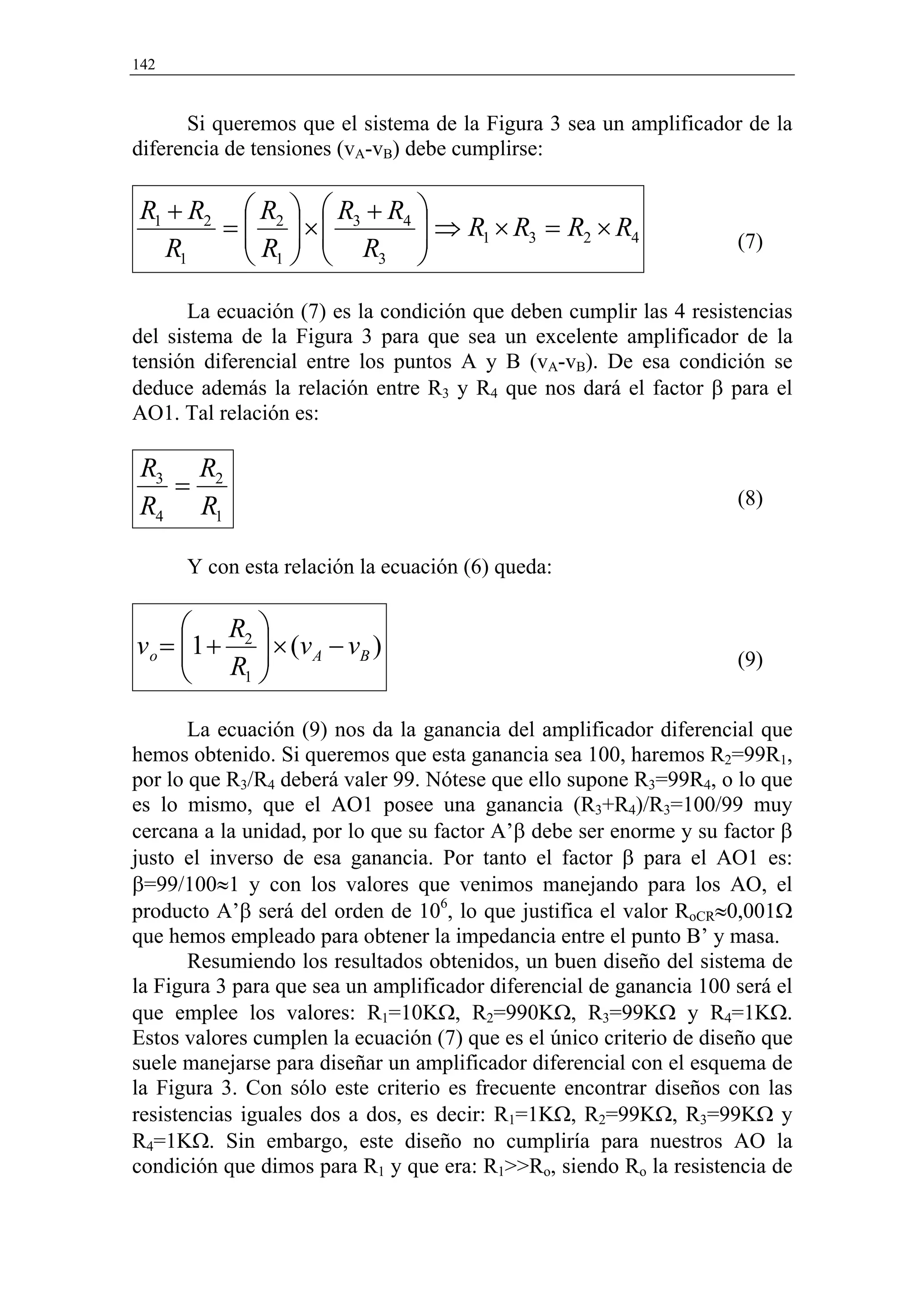 142


      Si queremos que el sistema de la Figura 3 sea un amplificador de la
diferencia de tensiones (vA-vB) debe cumplirse:

 R1 + R2  R2   R3 + R4 
        =  ×
           R   R  ⇒ R1 × R3 = R2 × R4
                                                                    (7)
    R1     1       3   
       La ecuación (7) es la condición que deben cumplir las 4 resistencias
del sistema de la Figura 3 para que sea un excelente amplificador de la
tensión diferencial entre los puntos A y B (vA-vB). De esa condición se
deduce además la relación entre R3 y R4 que nos dará el factor β para el
AO1. Tal relación es:

 R3 R2
   =                                                                 (8)
 R4 R1

      Y con esta relación la ecuación (6) queda:

       R 
v o = 1 + 2  × ( v A − v B )
                                                                   (9)
       R1 
       La ecuación (9) nos da la ganancia del amplificador diferencial que
hemos obtenido. Si queremos que esta ganancia sea 100, haremos R2=99R1,
por lo que R3/R4 deberá valer 99. Nótese que ello supone R3=99R4, o lo que
es lo mismo, que el AO1 posee una ganancia (R3+R4)/R3=100/99 muy
cercana a la unidad, por lo que su factor A’β debe ser enorme y su factor β
justo el inverso de esa ganancia. Por tanto el factor β para el AO1 es:
β=99/100≈1 y con los valores que venimos manejando para los AO, el
producto A’β será del orden de 106, lo que justifica el valor RoCR≈0,001Ω
que hemos empleado para obtener la impedancia entre el punto B’ y masa.
       Resumiendo los resultados obtenidos, un buen diseño del sistema de
la Figura 3 para que sea un amplificador diferencial de ganancia 100 será el
que emplee los valores: R1=10KΩ, R2=990KΩ, R3=99KΩ y R4=1KΩ.
Estos valores cumplen la ecuación (7) que es el único criterio de diseño que
suele manejarse para diseñar un amplificador diferencial con el esquema de
la Figura 3. Con sólo este criterio es frecuente encontrar diseños con las
resistencias iguales dos a dos, es decir: R1=1KΩ, R2=99KΩ, R3=99KΩ y
R4=1KΩ. Sin embargo, este diseño no cumpliría para nuestros AO la
condición que dimos para R1 y que era: R1>>Ro, siendo Ro la resistencia de
 