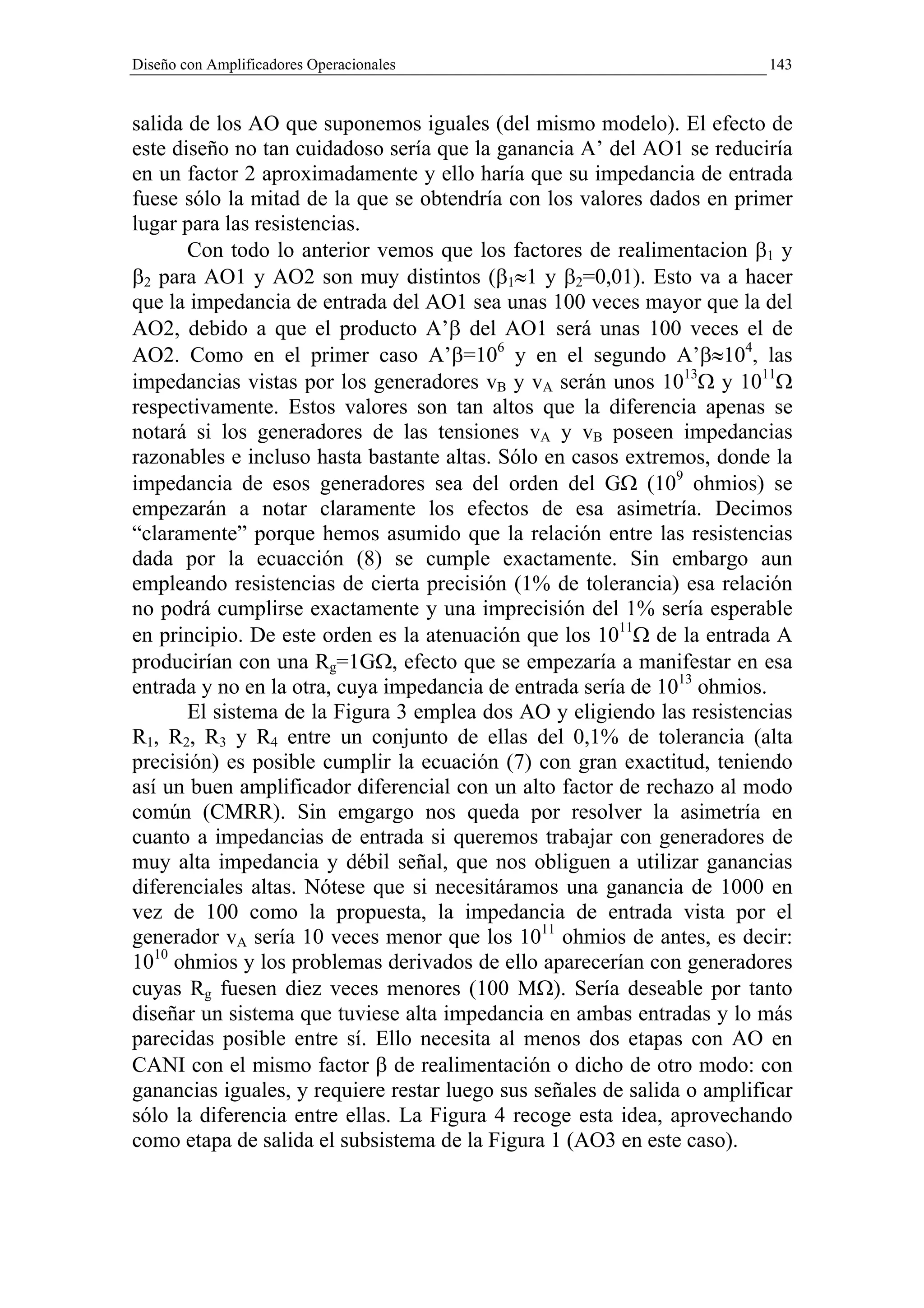 Diseño con Amplificadores Operacionales                                   143


salida de los AO que suponemos iguales (del mismo modelo). El efecto de
este diseño no tan cuidadoso sería que la ganancia A’ del AO1 se reduciría
en un factor 2 aproximadamente y ello haría que su impedancia de entrada
fuese sólo la mitad de la que se obtendría con los valores dados en primer
lugar para las resistencias.
       Con todo lo anterior vemos que los factores de realimentacion β1 y
β2 para AO1 y AO2 son muy distintos (β1≈1 y β2=0,01). Esto va a hacer
que la impedancia de entrada del AO1 sea unas 100 veces mayor que la del
AO2, debido a que el producto A’β del AO1 será unas 100 veces el de
AO2. Como en el primer caso A’β=106 y en el segundo A’β≈104, las
impedancias vistas por los generadores vB y vA serán unos 1013Ω y 1011Ω
respectivamente. Estos valores son tan altos que la diferencia apenas se
notará si los generadores de las tensiones vA y vB poseen impedancias
razonables e incluso hasta bastante altas. Sólo en casos extremos, donde la
impedancia de esos generadores sea del orden del GΩ (109 ohmios) se
empezarán a notar claramente los efectos de esa asimetría. Decimos
“claramente” porque hemos asumido que la relación entre las resistencias
dada por la ecuacción (8) se cumple exactamente. Sin embargo aun
empleando resistencias de cierta precisión (1% de tolerancia) esa relación
no podrá cumplirse exactamente y una imprecisión del 1% sería esperable
en principio. De este orden es la atenuación que los 1011Ω de la entrada A
producirían con una Rg=1GΩ, efecto que se empezaría a manifestar en esa
entrada y no en la otra, cuya impedancia de entrada sería de 1013 ohmios.
       El sistema de la Figura 3 emplea dos AO y eligiendo las resistencias
R1, R2, R3 y R4 entre un conjunto de ellas del 0,1% de tolerancia (alta
precisión) es posible cumplir la ecuación (7) con gran exactitud, teniendo
así un buen amplificador diferencial con un alto factor de rechazo al modo
común (CMRR). Sin emgargo nos queda por resolver la asimetría en
cuanto a impedancias de entrada si queremos trabajar con generadores de
muy alta impedancia y débil señal, que nos obliguen a utilizar ganancias
diferenciales altas. Nótese que si necesitáramos una ganancia de 1000 en
vez de 100 como la propuesta, la impedancia de entrada vista por el
generador vA sería 10 veces menor que los 1011 ohmios de antes, es decir:
1010 ohmios y los problemas derivados de ello aparecerían con generadores
cuyas Rg fuesen diez veces menores (100 MΩ). Sería deseable por tanto
diseñar un sistema que tuviese alta impedancia en ambas entradas y lo más
parecidas posible entre sí. Ello necesita al menos dos etapas con AO en
CANI con el mismo factor β de realimentación o dicho de otro modo: con
ganancias iguales, y requiere restar luego sus señales de salida o amplificar
sólo la diferencia entre ellas. La Figura 4 recoge esta idea, aprovechando
como etapa de salida el subsistema de la Figura 1 (AO3 en este caso).
 