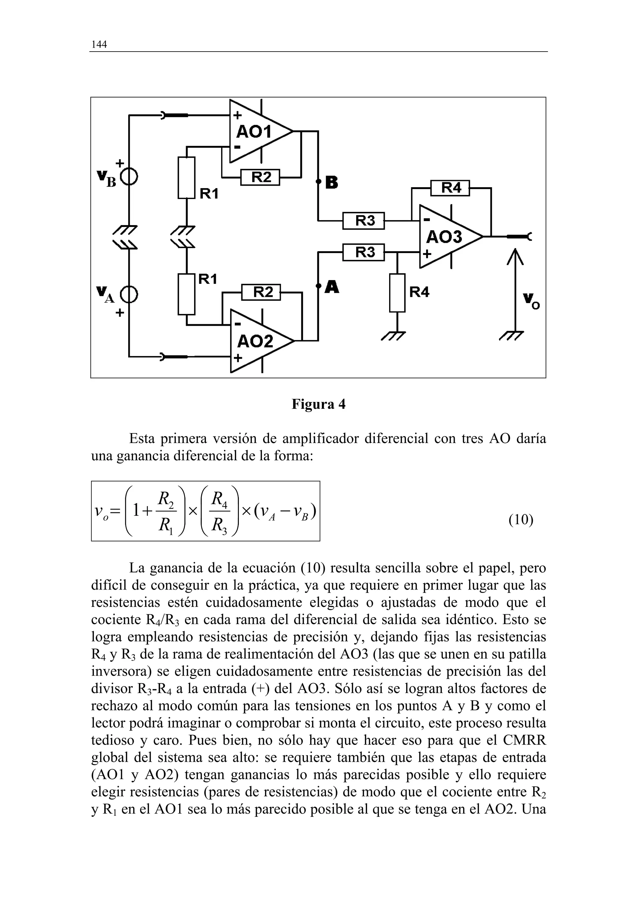 144




                                 Figura 4

      Esta primera versión de amplificador diferencial con tres AO daría
una ganancia diferencial de la forma:

       R  R 
v o = 1 + 2  ×  4  × ( v A − v B )
       R  R                                                      (10)
          1   3 


       La ganancia de la ecuación (10) resulta sencilla sobre el papel, pero
difícil de conseguir en la práctica, ya que requiere en primer lugar que las
resistencias estén cuidadosamente elegidas o ajustadas de modo que el
cociente R4/R3 en cada rama del diferencial de salida sea idéntico. Esto se
logra empleando resistencias de precisión y, dejando fijas las resistencias
R4 y R3 de la rama de realimentación del AO3 (las que se unen en su patilla
inversora) se eligen cuidadosamente entre resistencias de precisión las del
divisor R3-R4 a la entrada (+) del AO3. Sólo así se logran altos factores de
rechazo al modo común para las tensiones en los puntos A y B y como el
lector podrá imaginar o comprobar si monta el circuito, este proceso resulta
tedioso y caro. Pues bien, no sólo hay que hacer eso para que el CMRR
global del sistema sea alto: se requiere también que las etapas de entrada
(AO1 y AO2) tengan ganancias lo más parecidas posible y ello requiere
elegir resistencias (pares de resistencias) de modo que el cociente entre R2
y R1 en el AO1 sea lo más parecido posible al que se tenga en el AO2. Una
 