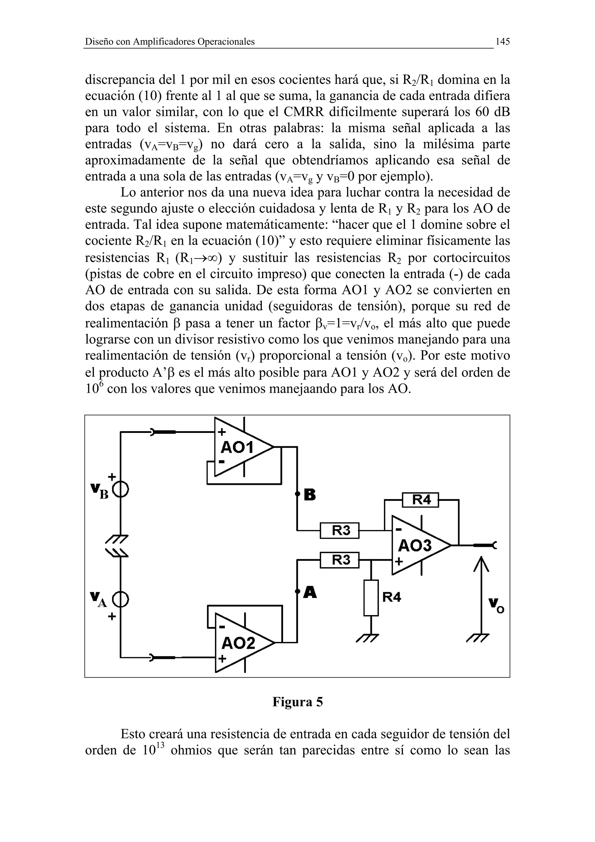 Diseño con Amplificadores Operacionales                                   145


discrepancia del 1 por mil en esos cocientes hará que, si R2/R1 domina en la
ecuación (10) frente al 1 al que se suma, la ganancia de cada entrada difiera
en un valor similar, con lo que el CMRR difícilmente superará los 60 dB
para todo el sistema. En otras palabras: la misma señal aplicada a las
entradas (vA=vB=vg) no dará cero a la salida, sino la milésima parte
aproximadamente de la señal que obtendríamos aplicando esa señal de
entrada a una sola de las entradas (vA=vg y vB=0 por ejemplo).
       Lo anterior nos da una nueva idea para luchar contra la necesidad de
este segundo ajuste o elección cuidadosa y lenta de R1 y R2 para los AO de
entrada. Tal idea supone matemáticamente: “hacer que el 1 domine sobre el
cociente R2/R1 en la ecuación (10)” y esto requiere eliminar físicamente las
resistencias R1 (R1→∞) y sustituir las resistencias R2 por cortocircuitos
(pistas de cobre en el circuito impreso) que conecten la entrada (-) de cada
AO de entrada con su salida. De esta forma AO1 y AO2 se convierten en
dos etapas de ganancia unidad (seguidoras de tensión), porque su red de
realimentación β pasa a tener un factor βv=1=vr/vo, el más alto que puede
lograrse con un divisor resistivo como los que venimos manejando para una
realimentación de tensión (vr) proporcional a tensión (vo). Por este motivo
el producto A’β es el más alto posible para AO1 y AO2 y será del orden de
106 con los valores que venimos manejaando para los AO.




                                          Figura 5

      Esto creará una resistencia de entrada en cada seguidor de tensión del
orden de 1013 ohmios que serán tan parecidas entre sí como lo sean las
 
