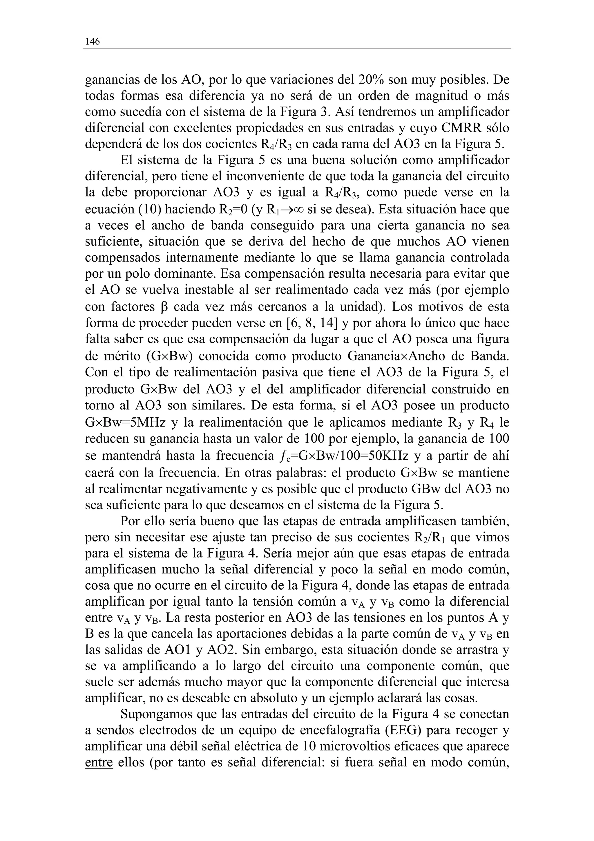 146


ganancias de los AO, por lo que variaciones del 20% son muy posibles. De
todas formas esa diferencia ya no será de un orden de magnitud o más
como sucedía con el sistema de la Figura 3. Así tendremos un amplificador
diferencial con excelentes propiedades en sus entradas y cuyo CMRR sólo
dependerá de los dos cocientes R4/R3 en cada rama del AO3 en la Figura 5.
       El sistema de la Figura 5 es una buena solución como amplificador
diferencial, pero tiene el inconveniente de que toda la ganancia del circuito
la debe proporcionar AO3 y es igual a R4/R3, como puede verse en la
ecuación (10) haciendo R2=0 (y R1→∞ si se desea). Esta situación hace que
a veces el ancho de banda conseguido para una cierta ganancia no sea
suficiente, situación que se deriva del hecho de que muchos AO vienen
compensados internamente mediante lo que se llama ganancia controlada
por un polo dominante. Esa compensación resulta necesaria para evitar que
el AO se vuelva inestable al ser realimentado cada vez más (por ejemplo
con factores β cada vez más cercanos a la unidad). Los motivos de esta
forma de proceder pueden verse en [6, 8, 14] y por ahora lo único que hace
falta saber es que esa compensación da lugar a que el AO posea una figura
de mérito (G×Bw) conocida como producto Ganancia×Ancho de Banda.
Con el tipo de realimentación pasiva que tiene el AO3 de la Figura 5, el
producto G×Bw del AO3 y el del amplificador diferencial construido en
torno al AO3 son similares. De esta forma, si el AO3 posee un producto
G×Bw=5MHz y la realimentación que le aplicamos mediante R3 y R4 le
reducen su ganancia hasta un valor de 100 por ejemplo, la ganancia de 100
se mantendrá hasta la frecuencia ƒc=G×Bw/100=50KHz y a partir de ahí
caerá con la frecuencia. En otras palabras: el producto G×Bw se mantiene
al realimentar negativamente y es posible que el producto GBw del AO3 no
sea suficiente para lo que deseamos en el sistema de la Figura 5.
       Por ello sería bueno que las etapas de entrada amplificasen también,
pero sin necesitar ese ajuste tan preciso de sus cocientes R2/R1 que vimos
para el sistema de la Figura 4. Sería mejor aún que esas etapas de entrada
amplificasen mucho la señal diferencial y poco la señal en modo común,
cosa que no ocurre en el circuito de la Figura 4, donde las etapas de entrada
amplifican por igual tanto la tensión común a vA y vB como la diferencial
entre vA y vB. La resta posterior en AO3 de las tensiones en los puntos A y
B es la que cancela las aportaciones debidas a la parte común de vA y vB en
las salidas de AO1 y AO2. Sin embargo, esta situación donde se arrastra y
se va amplificando a lo largo del circuito una componente común, que
suele ser además mucho mayor que la componente diferencial que interesa
amplificar, no es deseable en absoluto y un ejemplo aclarará las cosas.
       Supongamos que las entradas del circuito de la Figura 4 se conectan
a sendos electrodos de un equipo de encefalografía (EEG) para recoger y
amplificar una débil señal eléctrica de 10 microvoltios eficaces que aparece
entre ellos (por tanto es señal diferencial: si fuera señal en modo común,
 