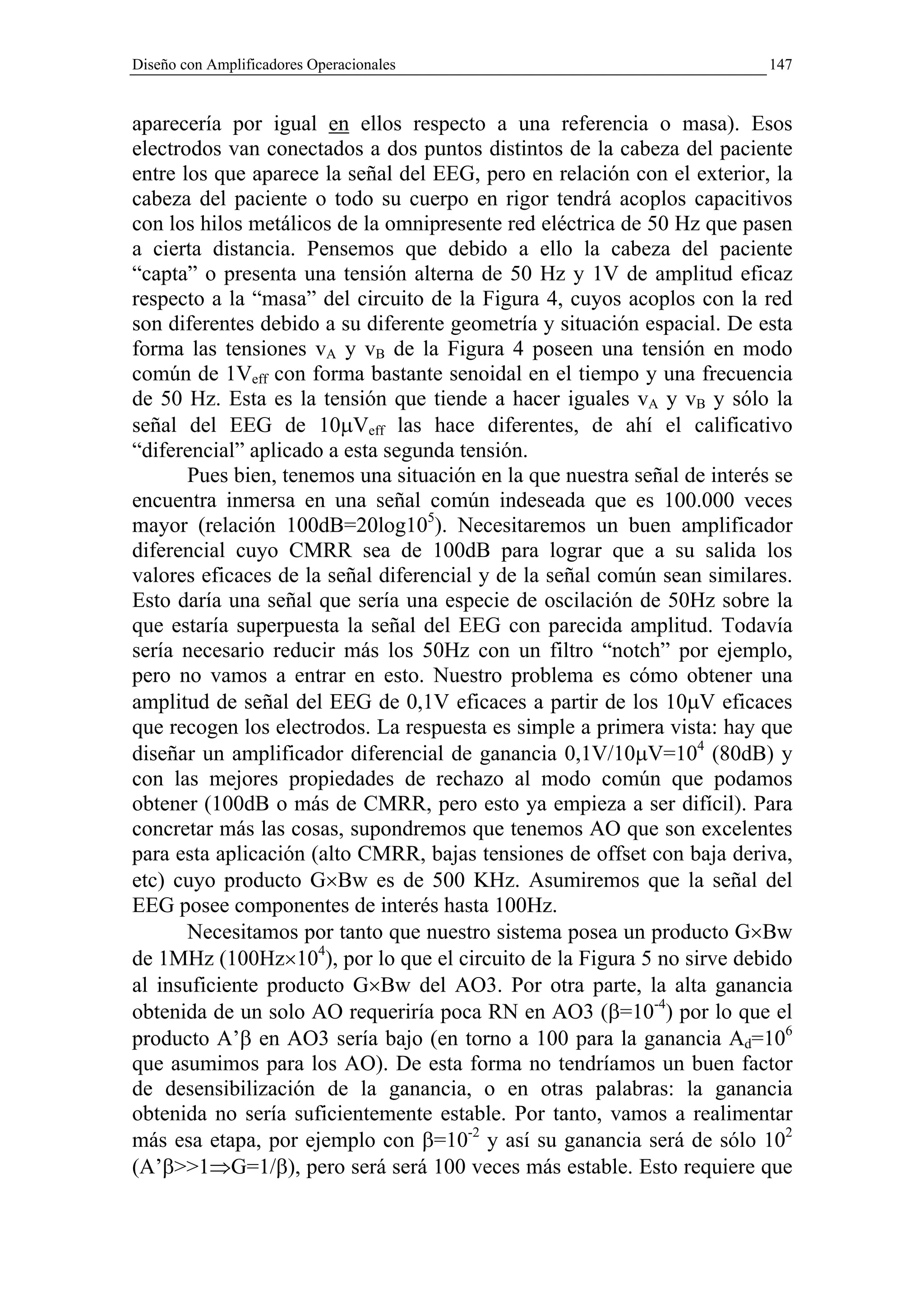 Diseño con Amplificadores Operacionales                                   147


aparecería por igual en ellos respecto a una referencia o masa). Esos
electrodos van conectados a dos puntos distintos de la cabeza del paciente
entre los que aparece la señal del EEG, pero en relación con el exterior, la
cabeza del paciente o todo su cuerpo en rigor tendrá acoplos capacitivos
con los hilos metálicos de la omnipresente red eléctrica de 50 Hz que pasen
a cierta distancia. Pensemos que debido a ello la cabeza del paciente
“capta” o presenta una tensión alterna de 50 Hz y 1V de amplitud eficaz
respecto a la “masa” del circuito de la Figura 4, cuyos acoplos con la red
son diferentes debido a su diferente geometría y situación espacial. De esta
forma las tensiones vA y vB de la Figura 4 poseen una tensión en modo
común de 1Veff con forma bastante senoidal en el tiempo y una frecuencia
de 50 Hz. Esta es la tensión que tiende a hacer iguales vA y vB y sólo la
señal del EEG de 10µVeff las hace diferentes, de ahí el calificativo
“diferencial” aplicado a esta segunda tensión.
       Pues bien, tenemos una situación en la que nuestra señal de interés se
encuentra inmersa en una señal común indeseada que es 100.000 veces
mayor (relación 100dB=20log105). Necesitaremos un buen amplificador
diferencial cuyo CMRR sea de 100dB para lograr que a su salida los
valores eficaces de la señal diferencial y de la señal común sean similares.
Esto daría una señal que sería una especie de oscilación de 50Hz sobre la
que estaría superpuesta la señal del EEG con parecida amplitud. Todavía
sería necesario reducir más los 50Hz con un filtro “notch” por ejemplo,
pero no vamos a entrar en esto. Nuestro problema es cómo obtener una
amplitud de señal del EEG de 0,1V eficaces a partir de los 10µV eficaces
que recogen los electrodos. La respuesta es simple a primera vista: hay que
diseñar un amplificador diferencial de ganancia 0,1V/10µV=104 (80dB) y
con las mejores propiedades de rechazo al modo común que podamos
obtener (100dB o más de CMRR, pero esto ya empieza a ser difícil). Para
concretar más las cosas, supondremos que tenemos AO que son excelentes
para esta aplicación (alto CMRR, bajas tensiones de offset con baja deriva,
etc) cuyo producto G×Bw es de 500 KHz. Asumiremos que la señal del
EEG posee componentes de interés hasta 100Hz.
       Necesitamos por tanto que nuestro sistema posea un producto G×Bw
de 1MHz (100Hz×104), por lo que el circuito de la Figura 5 no sirve debido
al insuficiente producto G×Bw del AO3. Por otra parte, la alta ganancia
obtenida de un solo AO requeriría poca RN en AO3 (β=10-4) por lo que el
producto A’β en AO3 sería bajo (en torno a 100 para la ganancia Ad=106
que asumimos para los AO). De esta forma no tendríamos un buen factor
de desensibilización de la ganancia, o en otras palabras: la ganancia
obtenida no sería suficientemente estable. Por tanto, vamos a realimentar
más esa etapa, por ejemplo con β=10-2 y así su ganancia será de sólo 102
(A’β>>1⇒G=1/β), pero será será 100 veces más estable. Esto requiere que
 