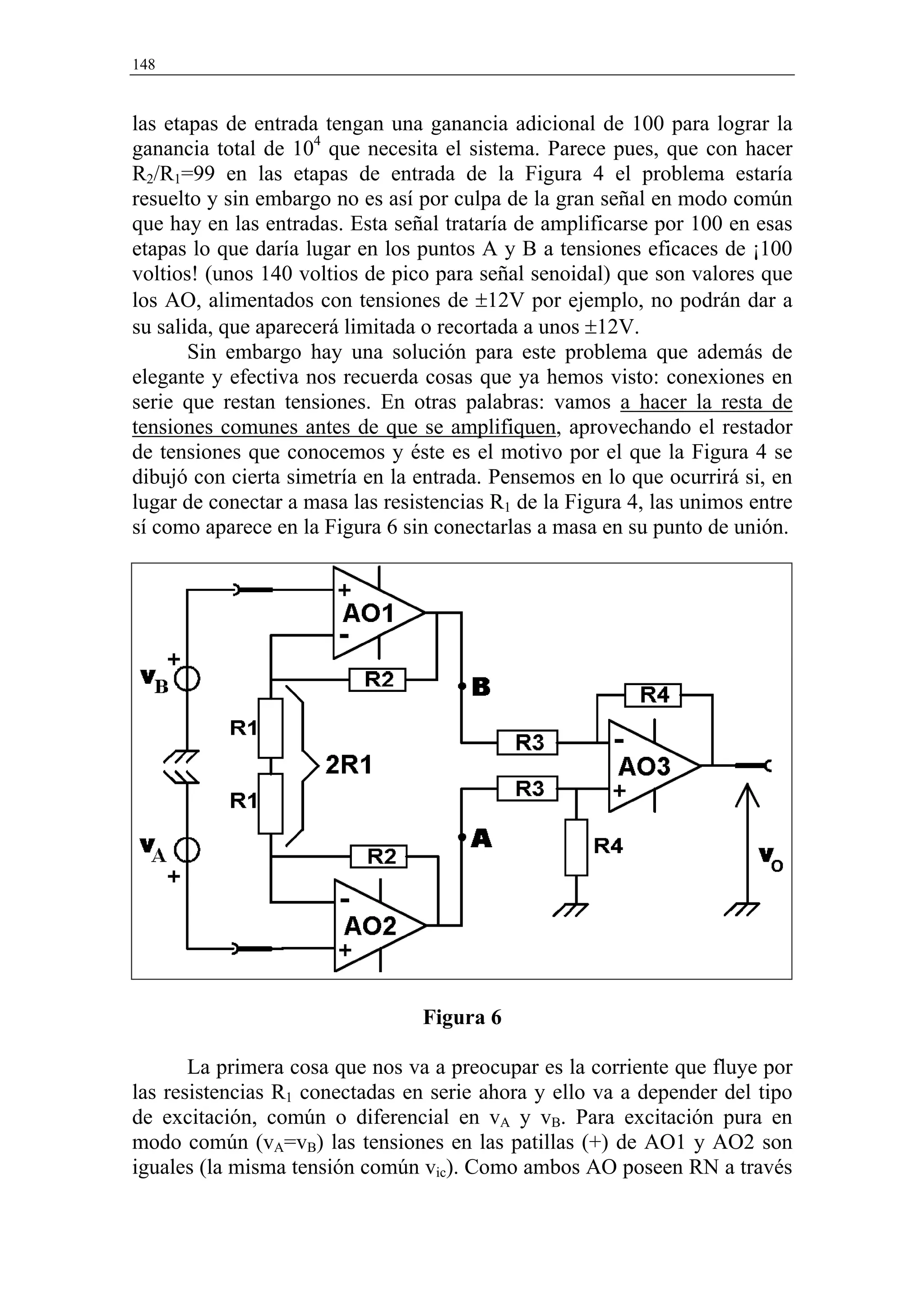 148


las etapas de entrada tengan una ganancia adicional de 100 para lograr la
ganancia total de 104 que necesita el sistema. Parece pues, que con hacer
R2/R1=99 en las etapas de entrada de la Figura 4 el problema estaría
resuelto y sin embargo no es así por culpa de la gran señal en modo común
que hay en las entradas. Esta señal trataría de amplificarse por 100 en esas
etapas lo que daría lugar en los puntos A y B a tensiones eficaces de ¡100
voltios! (unos 140 voltios de pico para señal senoidal) que son valores que
los AO, alimentados con tensiones de ±12V por ejemplo, no podrán dar a
su salida, que aparecerá limitada o recortada a unos ±12V.
       Sin embargo hay una solución para este problema que además de
elegante y efectiva nos recuerda cosas que ya hemos visto: conexiones en
serie que restan tensiones. En otras palabras: vamos a hacer la resta de
tensiones comunes antes de que se amplifiquen, aprovechando el restador
de tensiones que conocemos y éste es el motivo por el que la Figura 4 se
dibujó con cierta simetría en la entrada. Pensemos en lo que ocurrirá si, en
lugar de conectar a masa las resistencias R1 de la Figura 4, las unimos entre
sí como aparece en la Figura 6 sin conectarlas a masa en su punto de unión.




                                 Figura 6

       La primera cosa que nos va a preocupar es la corriente que fluye por
las resistencias R1 conectadas en serie ahora y ello va a depender del tipo
de excitación, común o diferencial en vA y vB. Para excitación pura en
modo común (vA=vB) las tensiones en las patillas (+) de AO1 y AO2 son
iguales (la misma tensión común vic). Como ambos AO poseen RN a través
 