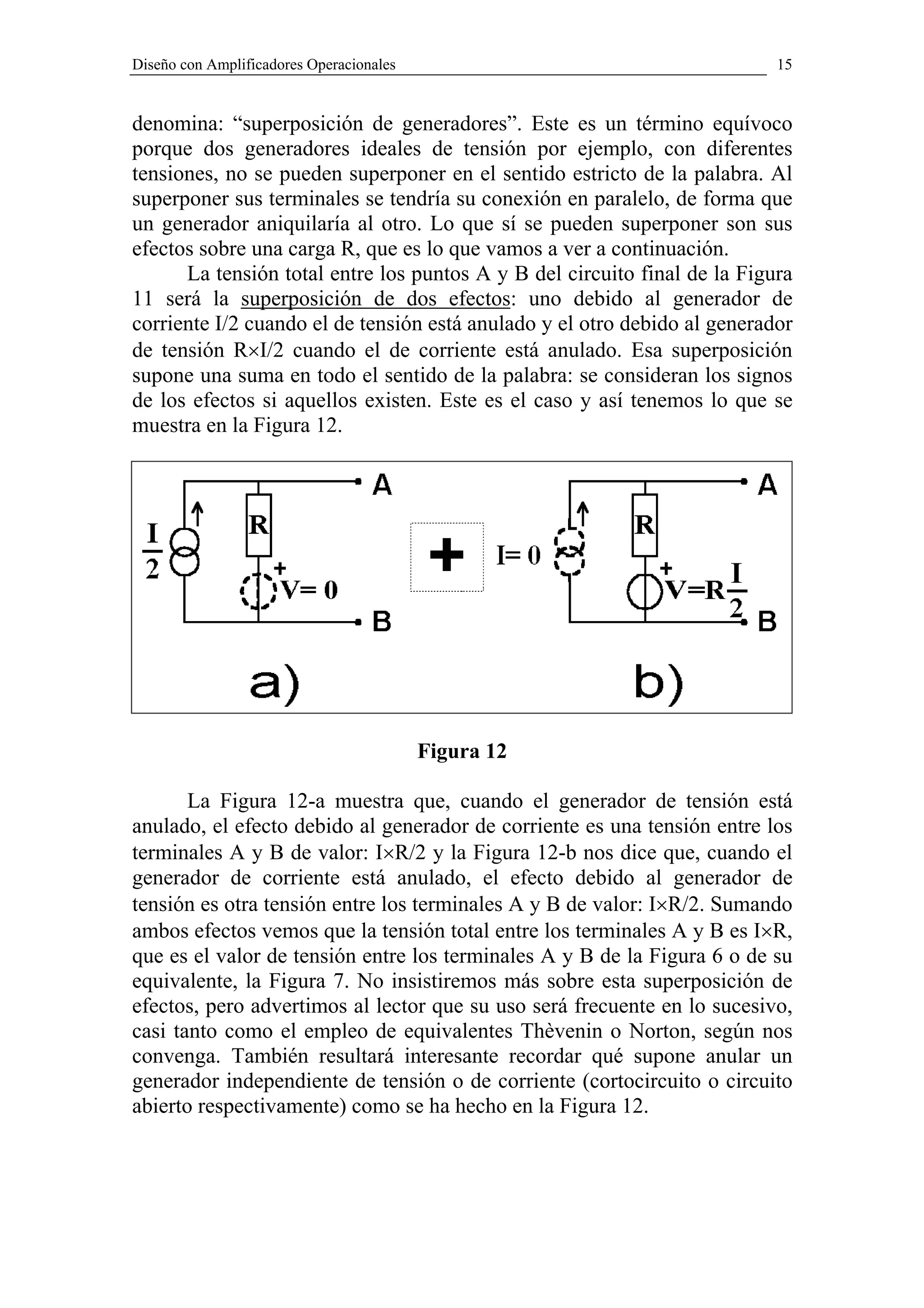 Diseño con Amplificadores Operacionales                                    15


denomina: “superposición de generadores”. Este es un término equívoco
porque dos generadores ideales de tensión por ejemplo, con diferentes
tensiones, no se pueden superponer en el sentido estricto de la palabra. Al
superponer sus terminales se tendría su conexión en paralelo, de forma que
un generador aniquilaría al otro. Lo que sí se pueden superponer son sus
efectos sobre una carga R, que es lo que vamos a ver a continuación.
      La tensión total entre los puntos A y B del circuito final de la Figura
11 será la superposición de dos efectos: uno debido al generador de
corriente I/2 cuando el de tensión está anulado y el otro debido al generador
de tensión R×I/2 cuando el de corriente está anulado. Esa superposición
supone una suma en todo el sentido de la palabra: se consideran los signos
de los efectos si aquellos existen. Este es el caso y así tenemos lo que se
muestra en la Figura 12.




                                          Figura 12

       La Figura 12-a muestra que, cuando el generador de tensión está
anulado, el efecto debido al generador de corriente es una tensión entre los
terminales A y B de valor: I×R/2 y la Figura 12-b nos dice que, cuando el
generador de corriente está anulado, el efecto debido al generador de
tensión es otra tensión entre los terminales A y B de valor: I×R/2. Sumando
ambos efectos vemos que la tensión total entre los terminales A y B es I×R,
que es el valor de tensión entre los terminales A y B de la Figura 6 o de su
equivalente, la Figura 7. No insistiremos más sobre esta superposición de
efectos, pero advertimos al lector que su uso será frecuente en lo sucesivo,
casi tanto como el empleo de equivalentes Thèvenin o Norton, según nos
convenga. También resultará interesante recordar qué supone anular un
generador independiente de tensión o de corriente (cortocircuito o circuito
abierto respectivamente) como se ha hecho en la Figura 12.
 